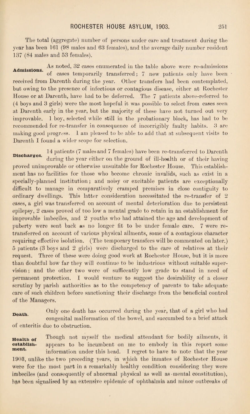 The total (aggregate) number of persons under care and treatment during the year has been 161 (98 males and 63 females), and the average daily number resident 137 (84 males and 53 females). Admissions. As noted, 32 cases enumerated in the table above were re-admissions of cases temporarily transferred; 7 new patients only have been received from Darenth during the year. Other transfers had been contemplated, but owing to the presence of infectious or contagious disease, either at Rochester House or at Darenth, have had to be deferred. The 7 patients above-referred to (4 boys and 3 girls) were the most hopeful it was possible to select from cases seen at Darenth early in the year, but the majority of these have not turned out very improvable. 1 boy, selected while still in the probationary block, has had to be recommended for re-transfer in consequence of incorrigibly faulty habits. 3 are making good progress, 1 am pleased to be able to add that at subsequent visits to Darenth I found a wider scope for selection. Discharges. 14 patients (7 males and 7 females) have been re-transferred to Darenth during the year either on the ground of ill-health or of their having proved unimprovable or otherwise unsuitable for Rochester House. This establish¬ ment has no facilities for those who become chronic invalids, such as exist in a specially-planned institution; and noisy or excitable patients are exceptionally difficult to manage in comparatively cramped premises in close contiguity to ordinary dwellings. This latter consideration necessitated the re-transfer of 2 cases, a girl was transferred on account of mental deterioration due to persistent epilepsy, 2 cases proved of too low a mental grade to retain in an establishment for improvable imbeciles, and 2 youths who had attained the age and development of puberty were sent back as no longer fit to be under female care. 7 were re¬ transferred on account of various physical ailments, some of a contagious character requiring effective isolation. (The temporary transfers will be commented on later.) 5 patients (3 boys and 2 girls) were discharged to the care of relatives at their request. Three of these were doing good work at Rochester House, but it is more than doubtful how far they will continue to be industrious without suitable super¬ vision ; and the other two were of suffieently low grade to stand in need of permanent protection. I would venture to suggest the desirability of a closer scrutiny by parish authorities as to the competency of parents to take adequate care of such children before sanctioning their discharge from the beneficial control of the Managers. Death. Only one death has occurred during the year, that of a girl who had congenital malformation of the bowel, and succumbed to a brief attack of enteritis due to obstruction. Health of Though not myself the medical attendant for bodily ailments, it establish- appears to be incumbent on me to embody in this report some information under this head. I regret to have to note that the year 1903, unlike the two preceding years, in which the inmates of Rochester House Were for the most part in a remarkably healthy condition considering they were imbeciles (and consequently of abnormal physical as well as-mental constitution), hfrs been signalised by an extensive epidemic pf ophthalmia and minor outbreaks of