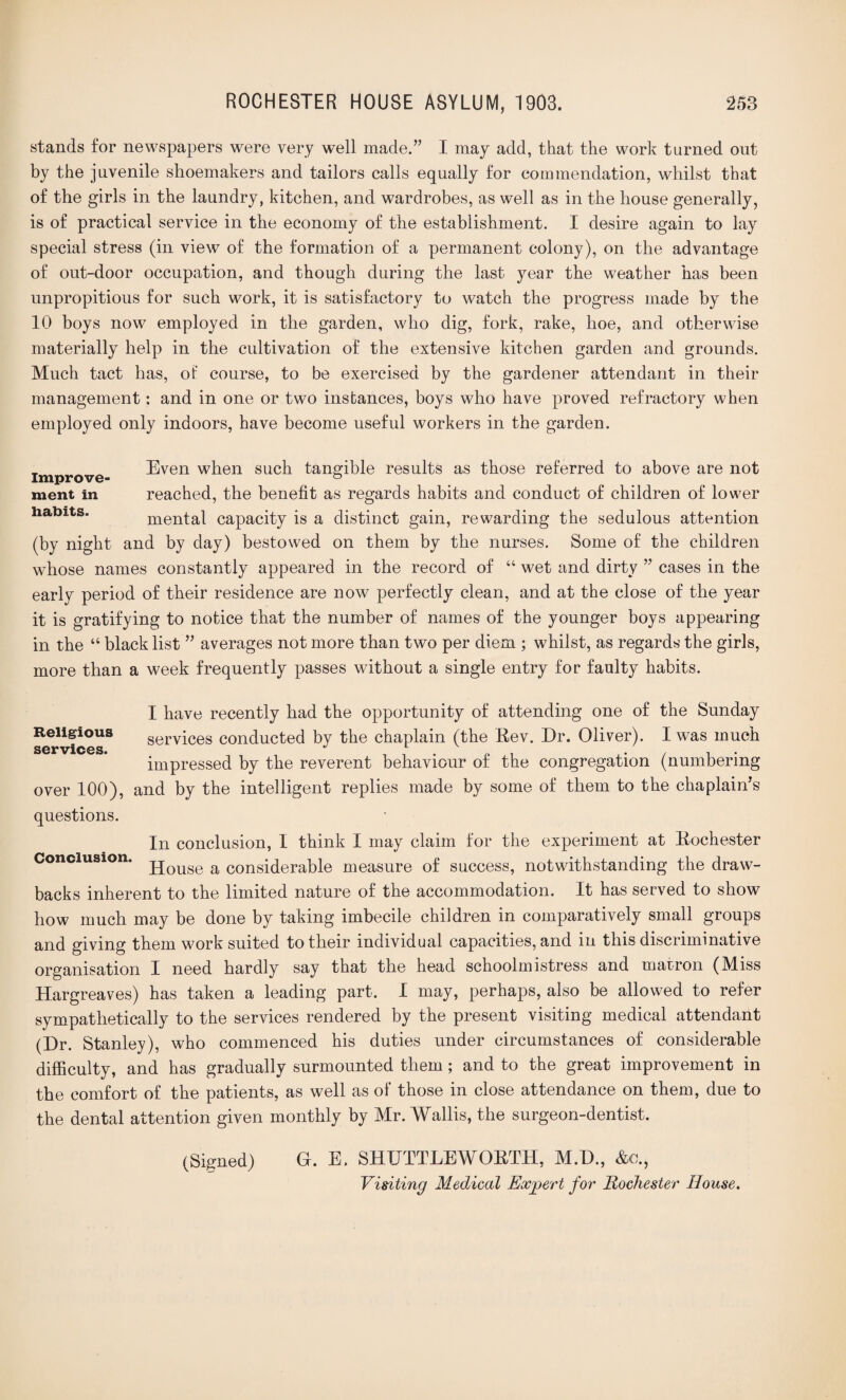 stands for newspapers were very well made.” I may add, that the work turned out by the juvenile shoemakers and tailors calls equally for commendation, whilst that of the girls in the laundry, kitchen, and wardrobes, as well as in the house generally, is of practical service in the economy of the establishment. I desire again to lay special stress (in view of the formation of a permanent colony), on the advantage of out-door occupation, and though during the last year the weather has been unpropitious for such work, it is satisfactory to watch the progress made by the 10 boys now employed in the garden, who dig, fork, rake, hoe, and otherwise materially help in the cultivation of the extensive kitchen garden and grounds. Much tact has, oi course, to be exercised by the gardener attendant in their management: and in one or two instances, boys who have proved refractory when employed only indoors, have become useful workers in the garden. improve- Even when such tangible results as those referred to above are not ment in reached, the benefit as regards habits and conduct of children of lower habits. mental capacity is a distinct gain, rewarding the sedulous attention (by night and by day) bestowed on them by the nurses. Some of the children whose names constantly appeared in the record of “ wet and dirty ” cases in the early period of their residence are now perfectly clean, and at the close of the year it is gratifying to notice that the number of names of the younger boys appearing in the “ black list ” averages not more than two per diem ; whilst, as regards the girls, more than a week frequently passes without a single entry for faulty habits. I have recently had the opportunity of attending one of the Sunday Religious services conducted by the chaplain (the Rev. Dr. Oliver). I was much services.  L v impressed by the reverent behaviour of the congregation (numbering over 100), and by the intelligent replies made by some of them to the chaplain’s questions. In conclusion, I think I may claim for the experiment at Rochester Conclusion. jjQUSe a considerable measure of success, notwithstanding the draw¬ backs inherent to the limited nature of the accommodation. It has served to show how much may be done by taking imbecile children in comparatively small groups and giving them work suited to their individual capacities, and in this discriminative organisation I need hardly say that the head schoolmistress and matron (Miss Hargreaves) has taken a leading part. I may, perhaps, also be allowed to refer sympathetically to the services rendered by the present visiting medical attendant (Dr. Stanley), who commenced his duties under circumstances of considerable difficulty, and has gradually surmounted them; and to the great improvement in the comfort of the patients, as well as of those in close attendance on them, due to the dental attention given monthly by Mr. Wallis, the surgeon-dentist. (Signed) G. E. SHUTTLEWORTH, M.D., &o., Visiting Medical Expert for Rochester House.