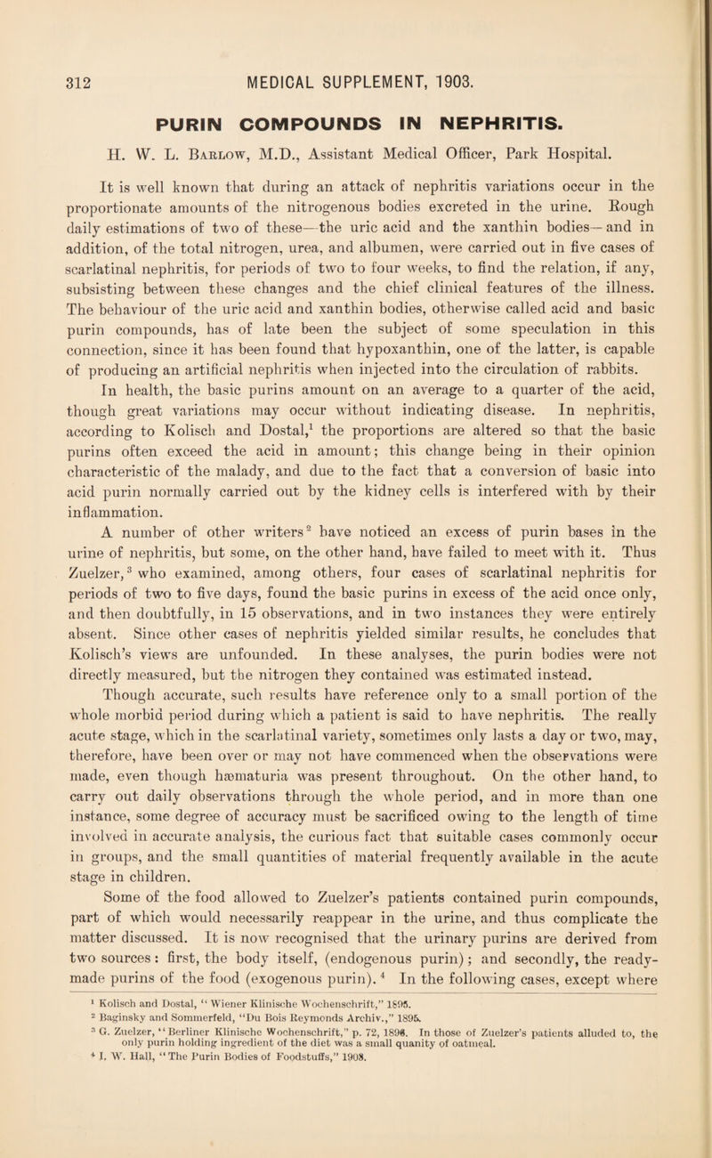 PURIN COMPOUNDS IN NEPHRITIS. H. W. L. Barlow, M.D., Assistant Medical Officer, Park Hospital. It is well known that during an attack of nephritis variations occur in the proportionate amounts of the nitrogenous bodies excreted in the urine. Bough daily estimations of two of these—the uric acid and the xanthin bodies—and in addition, of the total nitrogen, urea, and albumen, were carried out in five cases of scarlatinal nephritis, for periods of two to four weeks, to find the relation, if any, subsisting between these changes and the chief clinical features of the illness. The behaviour of the uric acid and xanthin bodies, otherwise called acid and basic purin compounds, has of late been the subject of some speculation in this connection, since it has been found that hypoxanthin, one of the latter, is capable of producing an artificial nephritis when injected into the circulation of rabbits. In health, the basic purins amount on an average to a quarter of the acid, though great variations may occur without indicating disease. In nephritis, according to Kolisch and Dostal,1 the proportions are altered so that the basic purins often exceed the acid in amount; this change being in their opinion characteristic of the malady, and due to the fact that a conversion of basic into acid purin normally carried out by the kidney cells is interfered with by their inflammation. A number of other writers2 have noticed an excess of purin bases in the urine of nephritis, but some, on the other hand, have failed to meet with it. Thus Zuelzer,3 who examined, among others, four cases of scarlatinal nephritis for periods of two to five days, found the basic purins in excess of the acid once only, and then doubtfully, in 15 observations, and in two instances they were entirely absent. Since other cases of nephritis yielded similar results, he concludes that Kolisch’s views are unfounded. In these analyses, the purin bodies were not directly measured, but the nitrogen they contained was estimated instead. Though accurate, such results have reference only to a small portion of the whole morbid period during which a patient is said to have nephritis. The really acute stage, which in the scarlatinal variety, sometimes only lasts a day or two, may, therefore, have been over or may not have commenced when the observations were made, even though haematuria was present throughout. On the other hand, to carry out daily observations through the whole period, and in more than one instance, some degree of accuracy must be sacrificed owing to the length of time involved in accurate analysis, the curious fact that suitable cases commonly occur in groups, and the small quantities of material frequently available in the acute stage in children. Some of the food allowed to Zuelzer’s patients contained purin compounds, part of which would necessarily reappear in the urine, and thus complicate the matter discussed. It is now recognised that the urinary purins are derived from two sources: first, the body itself, (endogenous purin); and secondly, the ready¬ made purins of the food (exogenous purin).4 In the following cases, except where 1 Kolisch and Dostal, “ Wiener Klinische Wochenschrift,” 1895. 2 Baginsky and Sommerfeld, “Du Bois Reymonds Archiv.,” 1895. 3 G. Zuelzer, “ Berliner Klinische Wochenschrift,” p. 72, 1896. In those of Zuelzer’s patients alluded to, the only purin holding ingredient of the diet was a small quanity of oatmeal. 4 I, W. Hall, “The Purin Bodies of Foodstuffs,” 1908.