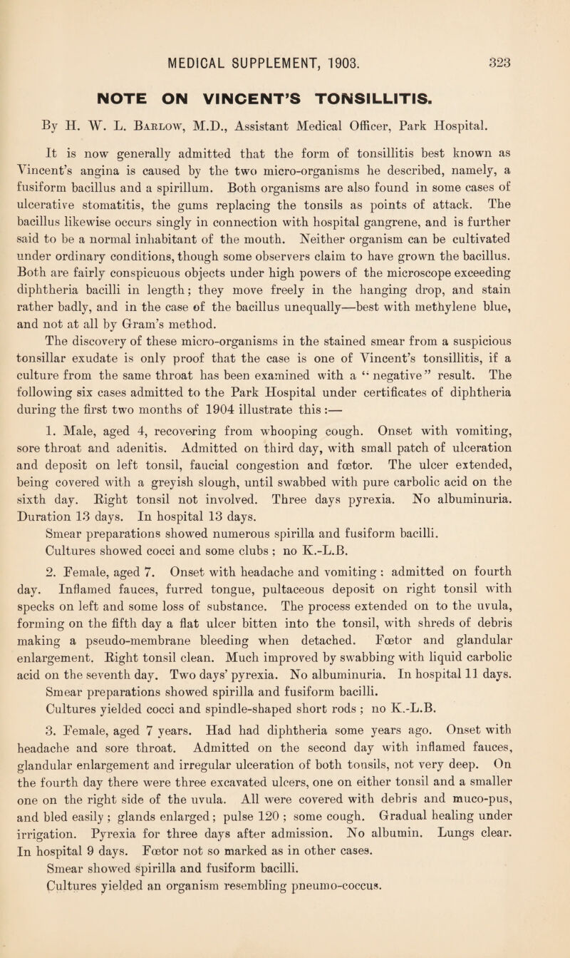 NOTE ON VINCENT’S TONSILLITIS. By H. W. L. Barlow, M.D., Assistant Medical Officer, Park Hospital. It is now generally admitted that the form of tonsillitis best known as Vincent’s angina is caused by the two micro-organisms he described, namely, a fusiform bacillus and a spirillum. Both organisms are also found in some cases of ulcerative stomatitis, the gums replacing the tonsils as points of attack. The bacillus likewise occurs singly in connection with hospital gangrene, and is further said to be a normal inhabitant of the mouth. Neither organism can be cultivated under ordinary conditions, though some observers claim to have grown the bacillus. Both are fairly conspicuous objects under high powers of the microscope exceeding diphtheria bacilli in length; they move freely in the hanging drop, and stain rather badly, and in the case of the bacillus unequally—best with methylene blue, and not at all by Gram’s method. The discovery of these micro-organisms in the stained smear from a suspicious tonsillar exudate is only proof that the case is one of Vincent’s tonsillitis, if a culture from the same throat has been examined with a t; negative” result. The following six cases admitted to the Park Hospital under certificates of diphtheria during the first two months of 1904 illustrate this 1. Male, aged 4, recovering from whooping cough. Onset with vomiting, sore throat and adenitis. Admitted on third day, with small patch of ulceration and deposit on left tonsil, faucial congestion and foetor. The ulcer extended, being covered with a greyish slough, until swabbed with pure carbolic acid on the sixth day. Bight tonsil not involved. Three days pyrexia. No albuminuria. Duration 13 days. In hospital 13 days. Smear preparations showed numerous spirilla and fusiform bacilli. Cultures showed cocci and some clubs ; no K.-L.B. 2. Female, aged 7. Onset with headache and vomiting : admitted on fourth day. Inflamed fauces, furred tongue, pultaceous deposit on right tonsil with specks on left and some loss of substance. The process extended on to the uvula, forming on the fifth day a flat ulcer bitten into the tonsil, with shreds of debris making a pseudo-membrane bleeding when detached. Foetor and glandular enlargement. Bight tonsil clean. Much improved by swabbing with liquid carbolic acid on the seventh day. Two days’ pyrexia. No albuminuria. In hospital 11 days. Smear preparations showed spirilla and fusiform bacilli. Cultures yielded cocci and spindle-shaped short rods ; no K.-L.B. 3. Female, aged 7 years. Had had diphtheria some years ago. Onset with headache and sore throat. Admitted on the second day with inflamed fauces, glandular enlargement and irregular ulceration of both tonsils, not very deep. On the fourth day there were three excavated ulcers, one on either tonsil and a smaller one on the right side of the uvula. All were covered with debris and muco-pus, and bled easily ; glands enlarged ; pulse 120 ; some cough. Gradual healing under irrigation. Pyrexia for three days after admission. No albumin. Lungs clear. In hospital 9 days. Foetor not so marked as in other cases. Smear showed spirilla and fusiform bacilli. Cultures yielded an organism resembling pneumo-coccus.