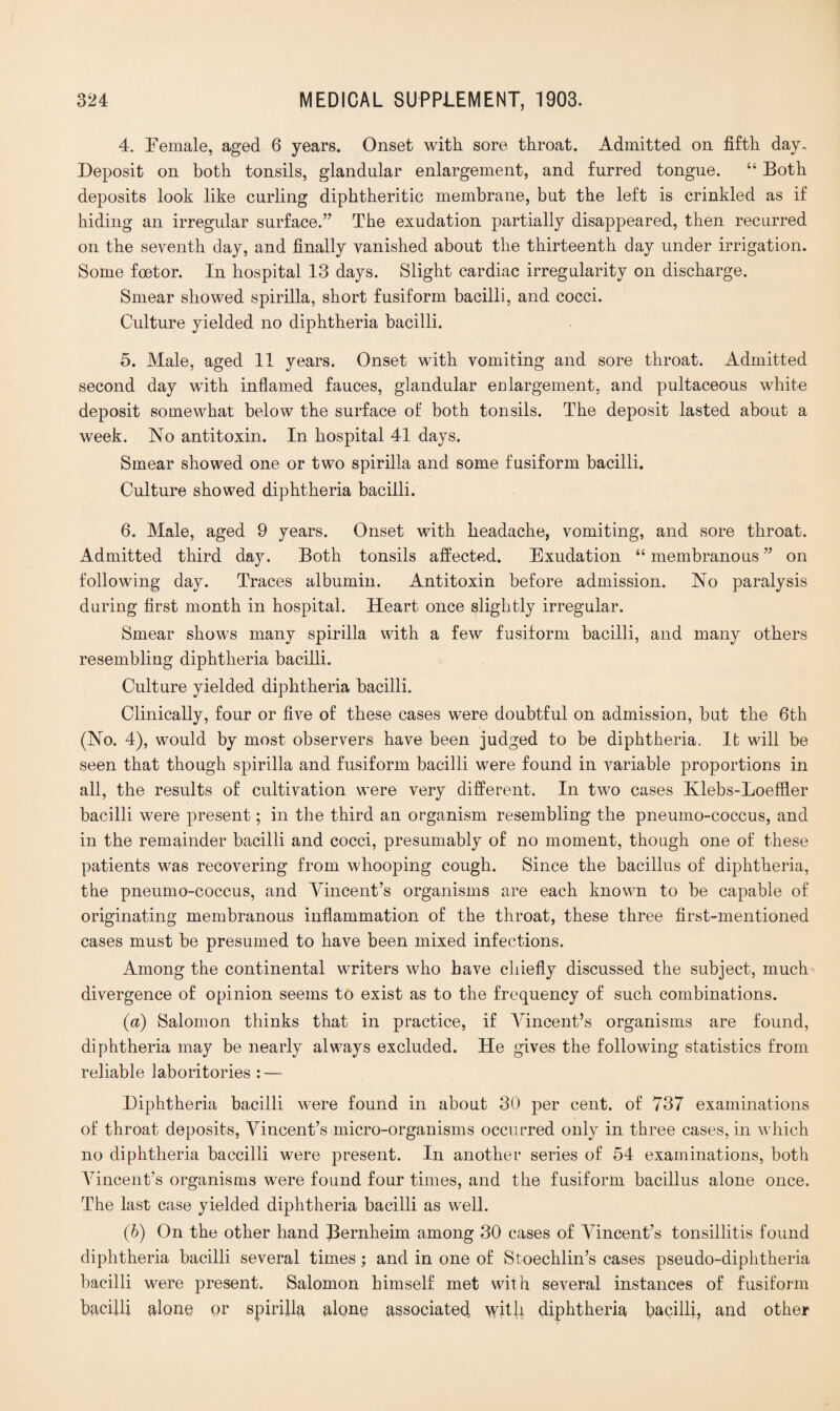 4. Female, aged 6 years. Onset with sore throat. Admitted on fifth day. Deposit on both tonsils, glandular enlargement, and furred tongue. “ Both deposits look like curling diphtheritic membrane, but the left is crinkled as if hiding an irregular surface.” The exudation partially disappeared, then recurred on the seventh day, and finally vanished about the thirteenth day under irrigation. Some foetor. In hospital 13 days. Slight cardiac irregularity on discharge. Smear showed spirilla, short fusiform bacilli, and cocci. Culture yielded no diphtheria bacilli. 5. Male, aged 11 years. Onset wfith vomiting and sore throat. Admitted second day with inflamed fauces, glandular enlargement, and pultaceous white deposit somewhat below the surface of both tonsils. The deposit lasted about a week. No antitoxin. In hospital 41 days. Smear showed one or two spirilla and some fusiform bacilli. Culture showed diphtheria bacilli. 6. Male, aged 9 years. Onset with headache, vomiting, and sore throat. Admitted third day. Both tonsils affected. Exudation “ membranous ” on following day. Traces albumin. Antitoxin before admission. No paralysis during first month in hospital. Heart once slightly irregular. Smear shows many spirilla with a few fusiform bacilli, and many others resembling diphtheria bacilli. Culture yielded diphtheria bacilli. Clinically, four or five of these cases were doubtful on admission, but the 6th (No. 4), would by most observers have been judged to be diphtheria. It will be seen that though spirilla and fusiform bacilli were found in variable proportions in all, the results of cultivation were very different. In two cases Klebs-Loeffier bacilli were present; in the third an organism resembling the pneumo-coccus, and in the remainder bacilli and cocci, presumably of no moment, though one of these patients was recovering from whooping cough. Since the bacillus of diphtheria, the pneumo-coccus, and Vincent’s organisms are each known to be capable of originating membranous inflammation of the throat, these three first-mentioned cases must be presumed to have been mixed infections. Among the continental writers who have chiefly discussed the subject, much divergence of opinion seems to exist as to the frequency of such combinations. (a) Salomon thinks that in practice, if Vincent’s organisms are found, diphtheria may be nearly always excluded. He gives the following statistics from reliable laboritories : — Diphtheria bacilli were found in about 30 per cent, of 737 examinations of throat deposits, Vincent’s micro-organisms occurred only in three cases, in which no diphtheria baccilli were present. In another series of 54 examinations, both Vincent’s organisms were found four times, and the fusiform bacillus alone once. The last case yielded diphtheria bacilli as well. (b) On the other hand Jternheim among 30 cases of Vincent’s tonsillitis found diphtheria bacilli several times; and in one of Stoechlin’s cases pseudo-diphtheria bacilli were present. Salomon himself met with several instances of fusiform bacilli alone or spirilla alone associated with diphtheria bacilli, and other