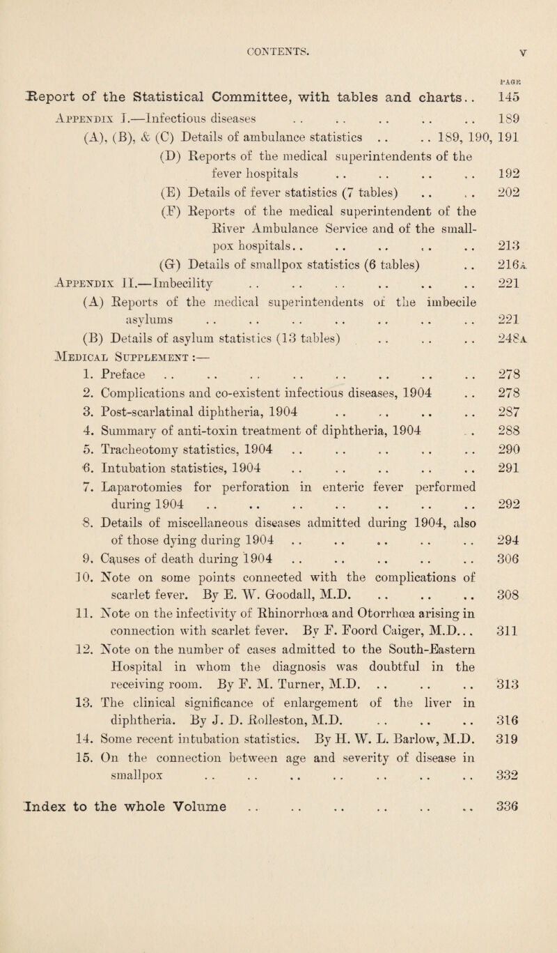 fAGli Report of the Statistical Committee, with tables and charts.. 145 Appendix I.—Infectious diseases . . . . . . . . .. 189 (A), (E), & (C) Details of ambulance statistics . . . . 189, 190, 191 (D) Reports of the medical superintendents of the fever hospitals . . . . . . , . 192 (E) Details of fever statistics (7 tables) .. , . 202 (E) Reports of the medical superintendent of the River Ambulance Service and of the small¬ pox hospitals. . . . .. , . .. 213 (Gr) Details of smallpox statistics (6 tables) . . 216a Appendix II.—Imbecility . . . . . . .. .. .. 221 (A) Reports of the medical superintendents of the imbecile asylums . . . . . . . . .. . . . . 221 (B) Details of asylum statistics (13 tables) . . . . . . 248a Medical Supplement 1. Preface . . . . . . . . . . . . . . . . 278 2. Complications and co-existent infectious diseases, 1904 . . 278 3. Post-scarlatinal diphtheria, 1904 .. .. .. .. 287 4. Summary of anti-toxin treatment of diphtheria, 1904 . 288 5. Tracheotomy statistics, 1904 . . . . . . . . .. 290 6. Intubation statistics, 1904 . . . . . . . . .. 291 7. Laparotomies for perforation in enteric fever performed during 1904 . . .. . . . . .. . . .. 292 8. Details of miscellaneous diseases admitted during 1904, also of those dying during 1904 . . . . .. . . . . 294 9. Causes of death during 1904 . . .. . . . . . . 306 10. Note on some points connected with the complications of scarlet fever. By E. W. Gfoodall, M.D. . . .. .. 308 11. Note on the infectivity of Rhinorrhoea and Otorrhoea arising in connection with scarlet fever. By E. Eoord Caiger, M.D... 311 12. Note on the number of cases admitted to the South-Eastern Hospital in whom the diagnosis was doubtful in the receiving room. By E. M. Turner, M.D. . . . . .. 313 13. The clinical significance of enlargement of the liver in diphtheria. By J. D. Rolleston, M.D. . . .. .. 316 14. Some recent intubation statistics. By H. W. L. Barlow, M.D. 319 15. On the connection between age and severity of disease in smallpox . . . . .. . . . . . . . . 332 Index to the whole Volume « • «> • 336