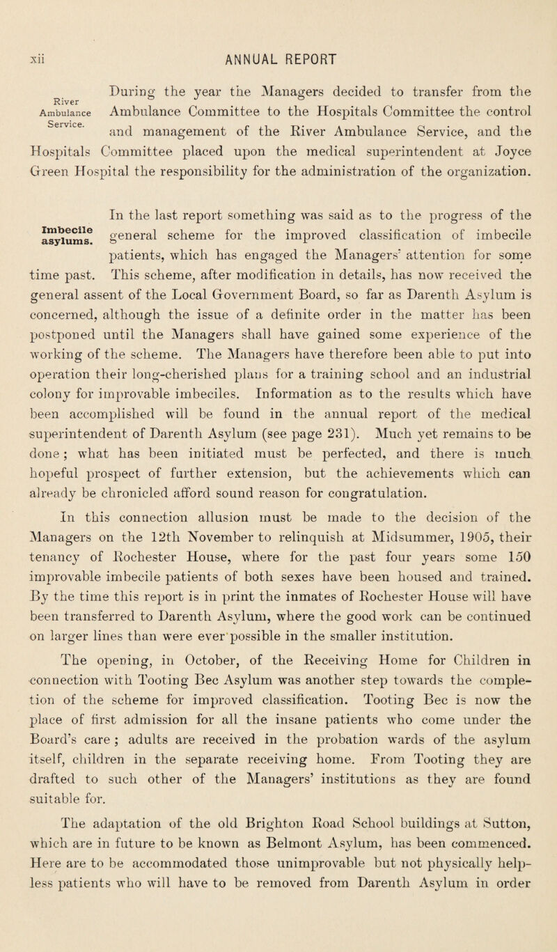 River Ambulance Service. During the year the Managers decided to transfer from the Ambulance Committee to the Hospitals Committee the control and management of the River Ambulance Service, and the Hospitals Committee placed upon the medical superintendent at Joyce Green Hospital the responsibility for the administration of the organization. In the last report something was said as to the progress of the asylums6 general scheme for the improved classification of imbecile patients, which has engaged the Managers' attention for some time past. This scheme, after modification in details, has now received the general assent of the Local Government Board, so far as Darenth Asylum is concerned, although the issue of a definite order in the matter has been postponed until the Managers shall have gained some experience of the working of the scheme. The Managers have therefore been able to put into operation their long-cherished plans for a training school and an industrial colony for improvable imbeciles. Information as to the results which have been accomplished will be found in the annual report of the medical superintendent of Darenth Asylum (see page 231). Much yet remains to be done; what has been initiated must be perfected, and there is much hopeful prospect of further extension, but the achievements which can already be chronicled afford sound reason for congratulation. In this connection allusion must be made to the decision of the Managers on the 12th November to relinquish at Midsummer, 1905, their tenancy of Rochester House, where for the past four years some 150 improvable imbecile patients of both sexes have been housed and trained. By the time this report is in print the inmates of Rochester House will have been transferred to Darenth Asylum, where the good work can be continued on larger lines than were ever possible in the smaller institution. The opening, in October, of the Receiving Home for Children in connection with Tooting Bee Asylum was another step towards the comple¬ tion of the scheme for improved classification. Tooting Bee is now the place of first admission for all the insane patients who come under the Board’s care ; adults are received in the probation wards of the asylum itself, children in the separate receiving home. Brom Tooting they are drafted to such other of the Managers’ institutions as they are found suitable for. The adaptation of the old Brighton Road School buildings at Sutton, which are in future to be known as Belmont Asylum, has been commenced. Here are to be accommodated those unimprovable but not physically help¬ less patients who will have to be removed from Darenth Asylum in order