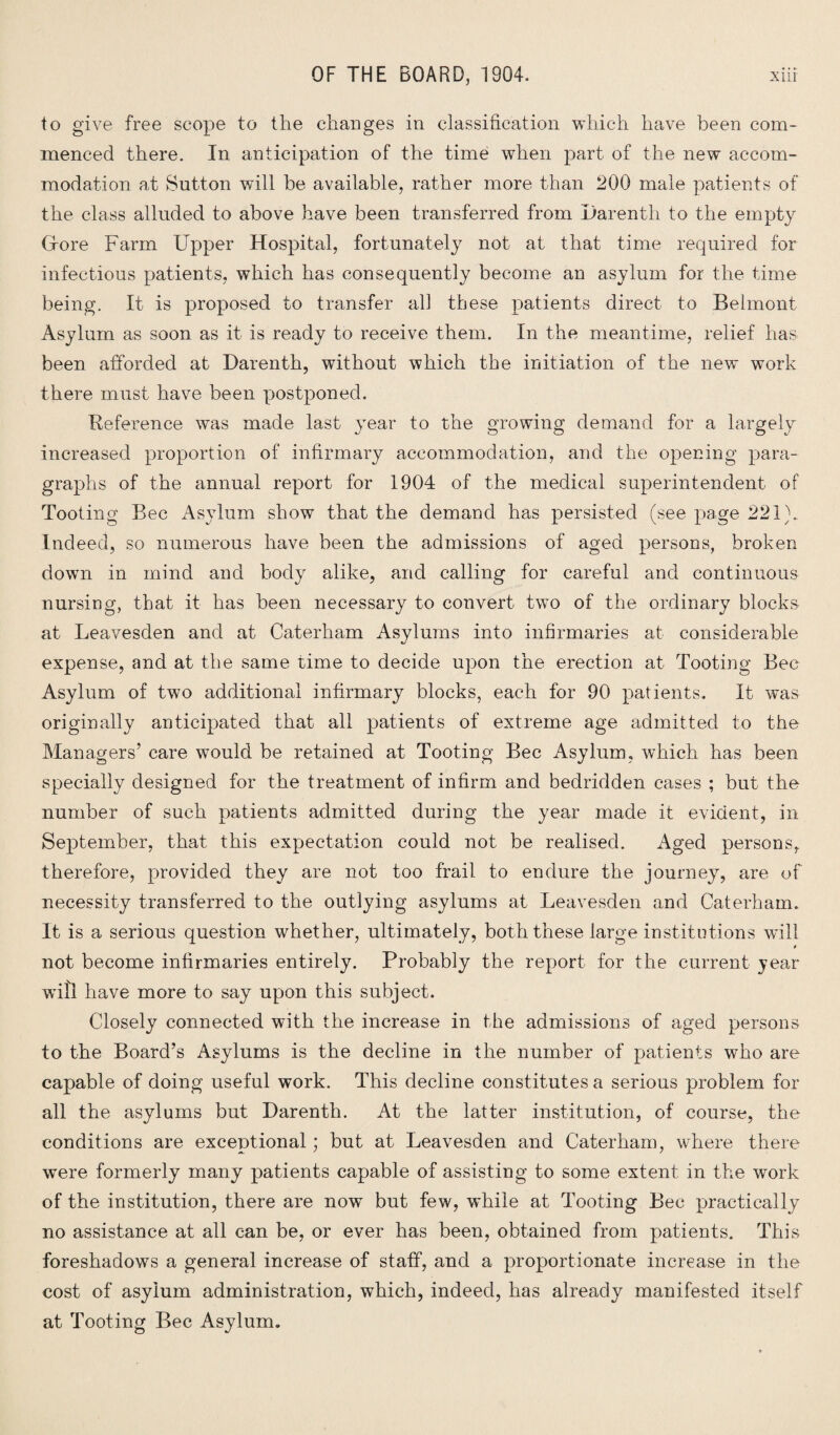 to give free scope to the changes in classification which have been com¬ menced there. In anticipation of the time when part of the new accom¬ modation at Sutton will be available, rather more than 200 male patients of the class alluded to above have been transferred from Darenth to the empty (Tore Farm Upper Hospital, fortunately not at that time required for infectious patients, which has consequently become an asylum for the time being. It is proposed to transfer all these patients direct to Belmont Asylum as soon as it is ready to receive them. In the meantime, relief has been afforded at Darenth, without which the initiation of the new work there must have been postponed. Deference was made last year to the growing demand for a largely increased proportion of infirmary accommodation, and the opening para¬ graphs of the annual report for 1904 of the medical superintendent of Tooting Bee Asylum show that the demand has persisted (see page 221}.. Indeed, so numerous have been the admissions of aged persons, broken down in mind and body alike, and calling for careful and continuous nursing, that it has been necessary to convert twTo of the ordinary blocks at Leavesden and at Caterham Asylums into infirmaries at considerable expense, and at the same time to decide upon the erection at Tooting Bee Asylum of two additional infirmary blocks, each for 90 patients. It was originally anticipated that all patients of extreme age admitted to the Managers’ care would be retained at Tooting Bee Asylum, which has been specially designed for the treatment of infirm and bedridden cases ; but the number of such patients admitted during the year made it evident, in September, that this expectation could not be realised. Aged persons, therefore, provided they are not too frail to endure the journey, are of necessity transferred to the outlying asylums at Leavesden and Caterham. It is a serious question whether, ultimately, both these large institutions will not become infirmaries entirely. Probably the report for the current jear wifi have more to say upon this subject. Closely connected with the increase in the admissions of aged persons to the Board’s Asylums is the decline in the number of patients who are capable of doing useful work. This decline constitutes a serious problem for all the asylums but Darenth. At the latter institution, of course, the conditions are exceptional; but at Leavesden and Caterham, where there were formerly many patients capable of assisting to some extent in the work of the institution, there are now but few, while at Tooting Bee practically no assistance at all can be, or ever has been, obtained from patients. This foreshadows a general increase of staff, and a proportionate increase in the cost of asylum administration, which, indeed, has already manifested itself at Tooting Bee Asylum.