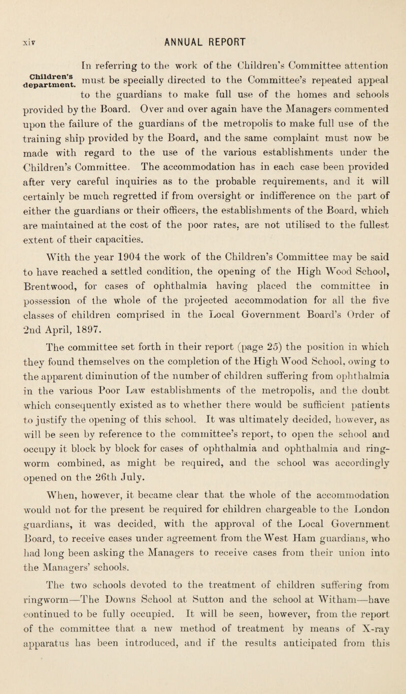 In referring to the work of the Children’s Committee attention department TT1US^ t>e specially directed to the Committee’s repeated appeal to the guardians to make full use of the homes and schools provided by the Board. Over and over again have the Managers commented upon the failure of the guardians of the metropolis to make full use of the training ship provided by the Board, and the same complaint must now be made with regard to the use of the various establishments under the Children’s Committee, The accommodation has in each case been provided after very careful inquiries as to the probable requirements, and it will certainly be much regretted if from oversight or indifference on the part of either the guardians or their officers, the establishments of the Board, which are maintained at the cost of the poor rates, are not utilised to the fullest extent of their capacities. With the year 1904 the work of the Children’s Committee may be said to have reached a settled condition, the opening of the High Wood School, Brentwood, for cases of ophthalmia having placed the committee in possession of the whole of the projected accommodation for all the five classes of children comprised in the Local Government Board’s Order of ■2nd April, 1897. The committee set forth in their report (page 25) the position in which they found themselves on the completion of the High Wood School, owing to the apparent diminution of the number of children suffering from ophthalmia in the various Poor Law establishments of the metropolis, and the doubt which consequently existed as to whether there would be sufficient patients to justify the opening of this school. It was ultimately decided, however, as will be seen by reference to the committee’s report, to open the school and occupy it block by block for cases of ophthalmia and ophthalmia and ring¬ worm combined, as might be required, and the school was accordingly opened on the 26th July. When, however, it became clear that the whole of the accommodation would not for the present be required for children chargeable to the London guardians, it was decided, with the approval of the Local Government Board, to receive cases under agreement from the West Ham guardians, who had long been asking the Managers to receive cases from their union into the Managers’ schools. The two schools devoted to the treatment of children suffering from ringworm—The Downs School at Sutton and the school at Witham—have continued to be fully occupied. It will be seen, however, from the report of the committee that a new method of treatment by means of X-ray apparatus has been introduced, and if the results anticipated from this