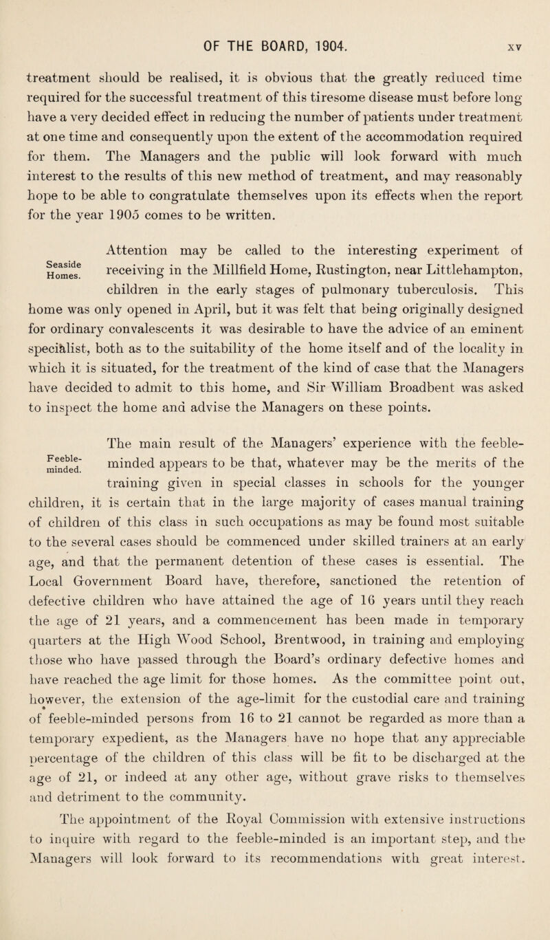 treatment should be realised, it is obvious that the greatly reduced time required for the successful treatment of this tiresome disease must before long have a very decided effect in reducing the number of patients under treatment at one time and consequently upon the extent of the accommodation required for them. The Managers and the public will look forward with much interest to the results of this new method of treatment, and may reasonably hope to be able to congratulate themselves upon its effects when the report for the year 1905 comes to be written. Seaside Homes. Attention may be called to the interesting experiment of receiving in the Millfield Home, Rustington, near Littlehampton, children in the early stages of pulmonary tuberculosis. This home was only opened in April, but it was felt that being originally designed for ordinary convalescents it was desirable to have the advice of an eminent specialist, both as to the suitability of the home itself and of the locality in which it is situated, for the treatment of the kind of case that the Managers have decided to admit to this home, and Sir William Broadbent was asked to inspect the home and advise the Managers on these points. The main result of the Managers’ experience with the feeble¬ minded minded appears to be that, whatever may be the merits of the training given in special classes in schools for the younger children, it is certain that in the large majority of cases manual training of children of this class in such occupations as may be found most suitable to the several cases should be commenced under skilled trainers at an early age, and that the permanent detention of these cases is essential. The Local Gfovernment Board have, therefore, sanctioned the retention of defective children who have attained the age of 16 years until they reach the age of 21 years, and a commencement has been made in temporary quarters at the High Wood School, Brentwood, in training and employing those who have passed through the Board’s ordinary defective homes and have reached the age limit for those homes. As the committee point out, however, the extension of the age-limit for the custodial care and training of feeble-minded persons from 16 to 21 cannot be regarded as more than a temporary expedient, as the Managers have no hope that any appreciable nercentage of the children of this class will be fit to be discharged at the age of 21, or indeed at any other age, without grave risks to themselves and detriment to the community. The appointment of the Royal Commission with extensive instructions to inquire with regard to the feeble-minded is an important step, and the Managers will look forward to its recommendations with great interest.