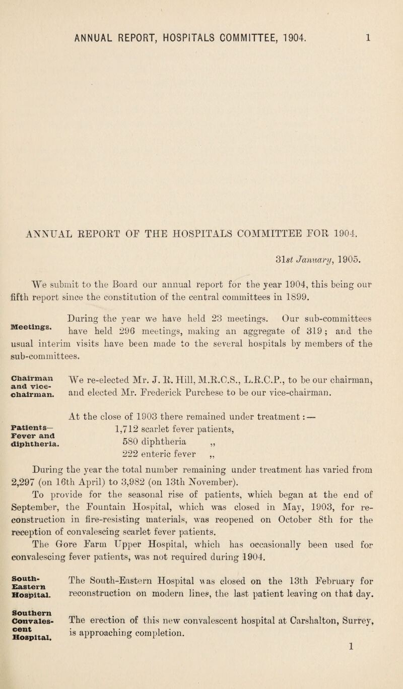 ANNUAL BEPOBT OF THE HOSPITALS COMMITTEE FOR 1904. 31s£ January, 1905. We submit to the Board our annual report for the year 1904, this being our fifth report since the constitution of the central committees in 1899. During the year we have held 23 meetings. Our sub-committees Meetings. pave held 29G meetings, making an aggregate of 319; and the usual interim visits have been made to the several hospitals by members of the sub-committees. Chairman We re-elected Mr. J. B. Hill, M.R.O.S., L.B.C.P., to be our chairman, and vice- chairman. and elected Mr. Frederick Purchese to be our vice-chairman. At the close of 1903 there remained under treatment : — Patients— Fever and diphtheria. 1,712 scarlet fever patients, 580 diphtheria ,, 222 enteric fever ,, During the year the total number remaining under treatment has varied from 2,297 (on 16th April) to 3,982 (on 13th November). To provide for the seasonal rise of patients, which began at the end of September, the Fountain Hospital, which was closed in May, 1903, for re¬ construction in fire-resisting materials, was reopened on October 8th for the reception of convalescing scarlet fever patients. The Gore Farm Upper Hospital, which has occasionally been used for convalescing fever patients, was not required during 1904. South- Eastern Hospital. The South-Eastern Hospital vas closed on the 13th February for reconstruction on modern lines, the last patient leaving on that day. Southern Convales¬ cent Hospital. The erection of this new convalescent hospital at Carshalton, Surrey, is approaching completion. 1