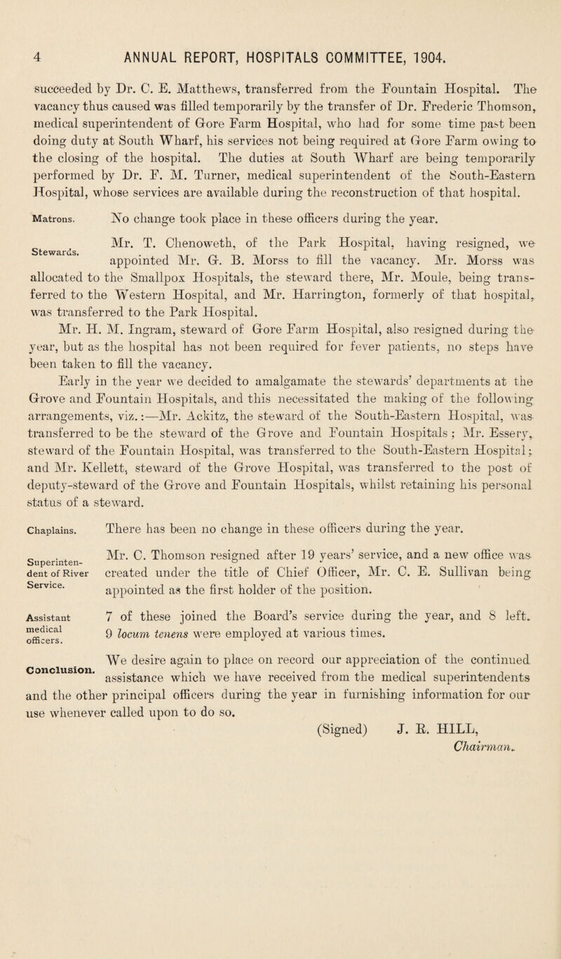 succeeded by Dr. C. E. Matthews, transferred from the Fountain Hospital. The vacancy thus caused was filled temporarily by the transfer of Dr. Frederic Thomson, medical superintendent of Gore Farm Hospital, who had for some time past been doing duty at South Wharf, his services not being required at Gore Farm owing to the closing of the hospital. The duties at South Wharf are being temporarily performed by Dr. F. M. Turner, medical superintendent of the South-Eastern Hospital, whose services are available during the reconstruction of that hospital. Ho change took place in these officers during the year. Mr. T. Chenoweth, of the Park Hospital, having resigned, wo appointed Mr. G. B. Morss to fill the vacancy. Mr. Morss was allocated to the Smallpox Hospitals, the steward there, Mr. Mouie, being trans¬ ferred to the WTestern Hospital, and Mr. Harrington, formerly of that hospital, was transferred to the Park Hospital. Mr. IT. M. Ingram, steward of Gore Farm Hospital, also resigned during the- year, but as the hospital has not been required for fever patients, no steps have been taken to fill the vacancy. Early in the year we decided to amalgamate the stewards’ departments at the Grove and Fountain Hospitals, and this necessitated the making of the following arrangements, viz.:—Mr. Ackitz, the steward of the South-Eastern Hospital, was transferred to be the steward of the Grove and Fountain Hospitals : Mr. Essery, steward of the Fountain Hospital, was transferred to the South-Eastern Hospital; and Mr. Kellett, steward of the Grove Hospital, was transferred to the post of deputy-steward of the Grove and Fountain Hospitals, whilst retaining his personal status of a steward. Matrons. Stewards. Chaplains. There has been no change in these officers during the year. Superinten¬ dent of River Service. Mr. C. Thomson resigned after 19 years’ service, and a new office was created under the title of Chief Officer, Mr. C. E. Sullivan being appointed as the first holder of the position. Assistant 7 of these joined the Board’s service during the year, and 8 left. m^dlcal 9 locum tenens were employed at various times. officers. L J We desire again to place on record our appreciation of the continued Conclusion. ass-g£ance which we have received from the medical superintendents and the other principal officers during the year in furnishing information for our use whenever called upon to do so. (Signed) J. E. HILL, Chairman„