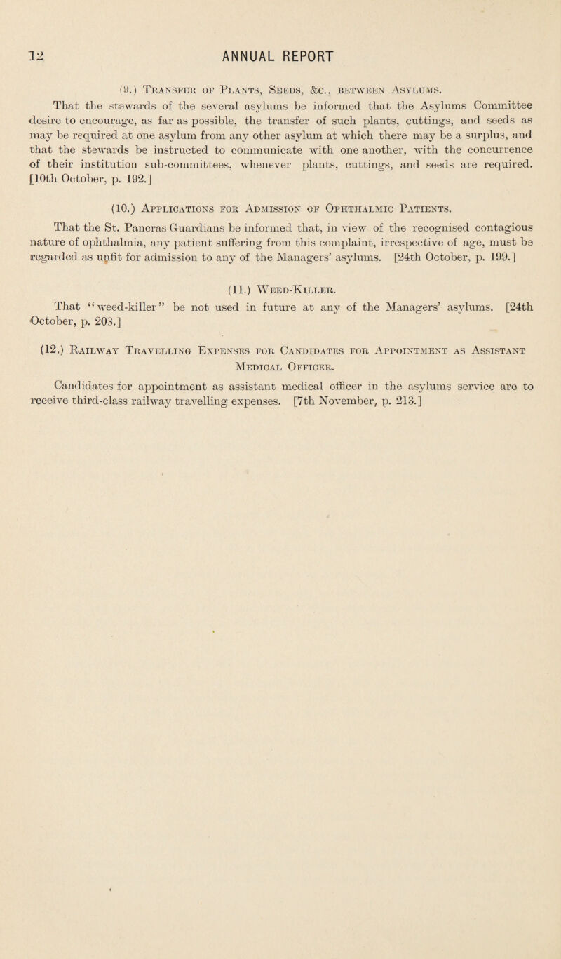 (9.) Transfer of Plants, Seeds, &c., between Asylums. That the stewards of the several asylums be informed that the Asylums Committee desire to encourage, as far as possible, the transfer of such plants, cuttings, and seeds as may be required at one asylum from any other asylum at which there may be a surplus, and that the stewards be instructed to communicate with one another, with the concurrence of their institution sub-committees, whenever plants, cuttings, and seeds are required. [10th October, p. 192.] (10.) Applications for Admission of Ophthalmic Patients. That the St. Pancras Guardians be informed that, in view of the recognised contagious nature of ophthalmia, any patient suffering from this complaint, irrespective of age, must be regarded as unfit for admission to any of the Managers’ asylums. [24th October, p. 199.] (11.) Weed-Killer. That “ weed-killer ” be not used in future at any of the Managers’ asylums. [24th October, p. 203.] (12.) Railway Travelling Expenses for Candidates for Appointment as Assistant Medical Officer. Candidates for appointment as assistant medical officer in the asylums service are to receive third-class railway travelling expenses. [7th November, p. 213.]