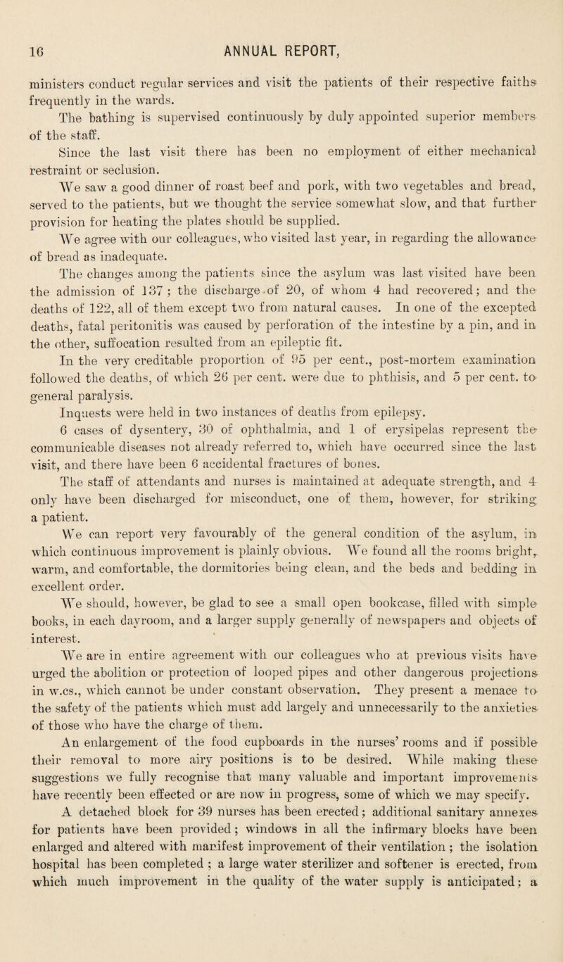 ministers conduct regular services and visit the patients of their respective faiths frequently in the wards. The bathing is supervised continuously by duly appointed superior members of the staff. Since the last visit there has been no employment of either mechanical restraint or seclusion. We saw a good dinner of roast beef and pork, with two vegetables and bread, served to the patients, but we thought the service somewhat slow, and that further provision for heating the plates should be supplied. We agree with our colleagues, who visited last year, in regarding the allowance of bread as inadequate. The changes among the patients since the asylum was last visited have been the admission of 137 ; the discharge-of 20, of whom 4 had recovered; and the deaths of 122, all of them except two from natural causes. In one of the excepted deaths, fatal peritonitis was caused by perforation of the intestine by a pin, and in the other, suffocation resulted from an epileptic fit. In the very creditable proportion of 95 per cent., post-mortem examination followed the deaths, of which 26 per cent, were due to phthisis, and 5 per cent, to general paralysis. Inquests were held in two instances of deaths from epilepsy. 6 cases of dysentery, 30 of ophthalmia, and 1 of erysipelas represent the- communicable diseases not already referred to, which have occurred since the last visit, and there have been 6 accidental fractures of bones. The staff of attendants and nurses is maintained at adequate strength, and 4 only have been discharged for misconduct, one of them, however, for striking a patient. We can report very favourably of the general condition of the asylum, in which continuous improvement is plainly obvious. We found all the rooms bright, warm, and comfortable, the dormitories being clean, and the beds and bedding in excellent order. We should, however, be glad to see a small open bookcase, filled with simple books, in each dayroom, and a larger supply generally of newspapers and objects of interest. We are in entire agreement with our colleagues who at previous visits have urged the abolition or protection of looped pipes and other dangerous projections- in w.cs., which cannot be under constant observation. They present a menace to the safety of the patients which must add largely and unnecessarily to the anxieties- of those who have the charge of them. An enlargement of the food cupboards in the nurses’ rooms and if possible their removal to more airy positions is to be desired. While making these suggestions we fully recognise that many valuable and important improvements- have recently been effected or are now in progress, some of which we may specify. A detached block for 39 nurses has been erected; additional sanitary annexes- for patients have been provided; windows in all the infirmary blocks have been enlarged and altered with manifest improvement of their ventilation ; the isolation hospital has been completed ; a large water sterilizer and softener is erected, from which much improvement in the quality of the water supply is anticipated; a