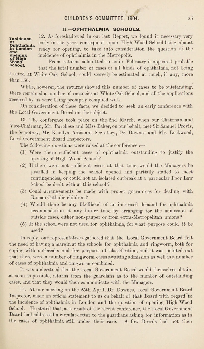 IL—OPHTHALMIA SCHOOLS. Incidence of Ophthalmia in London and opening of High Wood School. 12. As foreshadowed in our last Report, we found it necessary very early in the year, consequent upon High Wood School being almost ready for opening, to take into consideration the question of the incidence of ophthalmia in the Metropolis. Prom returns submitted to us in February it appeared probable that the total number of cases of all kinds of ophthalmia, not being treated at White Oak School, could scarcely be estimated at much, if any, more than 150. While, however, the returns showed this number of cases to be outstanding, there remained a number of vacancies at White Oak School, and all the applications received by us were being promptly complied with. On consideration of these facts, we decided to seek an early conference with the Local Government Board on the subject. 13. The conference took place on the 2nd March, when our Chairman and Vice-Chairman, Mr. Purchese and Miss Baker, on our behalf, met Sir Samuel Provis, the Secretary, Mr. Knollys, Assistant Secretary, Hr. Downes and Mr. Lockwood, Local Government Board Inspectors. The following questions wTere raised at the conference :— (1) Were there sufficient cases of ophthalmia outstanding to justify the opening of High Wood School? (2) If there were not sufficient cases at that time, would the Managers be justified in keeping the school opened and partially staffed to meet contingencies, or could not an isolated outbreak at a particular Poor Law School be dealt with at this school ? (3) Could arrangements be made with proper guarantees for dealing with Roman Catholic children ? (4) Would there be any likelihood of an increased demand for ophthalmia accommodation at any future time by arranging for the admission of outside cases, either non-pauper or from extra-Metropolitan unions ? (5) If the school were not used for ophthalmia, for what purpose could it be used? In reply, our representatives gathered that the Local Government Board felt the need of having a margin at the schools for ophthalmia and ringworm, both for coping with outbreaks and for purposes of classification, and it was pointed out that there were a number of ringworm cases awaiting admission as well as a number of cases of ophthalmia and ringworm combined. It was understood that the Local Government Board would themselves obtain, as soon as possible, returns from the guardians as to the number of outstanding cases, and that they would then communicate with the Managers. 14. At our meeting on the 25th April, Dr. Downes, Local Government Board Inspector, made an official statement to us on behalf of that Board with regard to the incidence of ophthalmia in London and the question of opening High Wood School. He stated that, as a result of the recent conference, the Local Government Board had addressed a circular-letter to the guardians asking for information as to the cases of ophthalmia still under their care. A few Boards had not then
