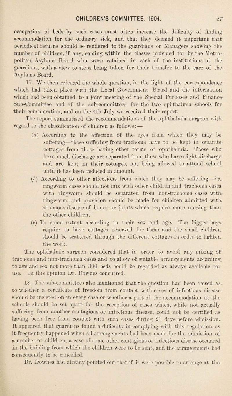 occupation of beds by such cases must often increase the difficulty of finding accommodation for the ordinary sick, and that they deemed it important that periodical returns should be rendered to the guardians or Managers showing the number of children, if any, coming within the classes provided for by the Metro¬ politan Asylums Board who were retained in each of the institutions of the guardians, with a view to steps being taken for their transfer to the care of the Asylums Board. 17. Me then referred the whole question, in the light of the correspondence' which had taken place with the Local Government Board and the information which had been obtained, to a joint meeting of the Special Purposes and Finance Sub-Committee and of the sub-committees for the two ophthalmia schools for their consideration, and on the 4th July we received their report. The report summarised the recommendations of the ophthalmia surgeon with regard to the classification of children as follows:— (a) According to the affection of the eyes from which they may be suffering—those suffering from trachoma have to be kept in separate cottages from those having other forms of ophthalmia. Those who have much discharge are separated from those who have slight discharge and are kept in their cottages, not being allowed to attend school until it has been reduced in amount. (b) According to other affections from which they may be suffering—i.e. ringworm cases should not mix with other children and trachoma cases with ringworm should be separated from non-trachoma cases withi ringworm, and provision should be made for children admitted with, strumous disease of bones or joints which require more nursing than the other children. (c) To some extent according to their sex and age. The bigger boys require to have cottages reserved for them and the small children should be scattered through the different cottages in order to lighten the work. The ophthalmic surgeon considered that in order to avoid any mixing of trachoma and non-trachoma cases and to allow of suitable arrangements according to age and sex not more than 300 beds could be regarded as always available for use. In this opinion Dr. Downes concurred. 18. The sub-committees also mentioned that the question had been raised as to whether a certificate of freedom from contact with cases of infectious disease- should be insisted on in every case or whether a part of the accommodation at the schools should be set apart for the reception of cases which, while not actually suffering from another contagious or infectious disease, could not be certified as having been free from contact with such cases during 21 days before admission. It appeared that guardians found a difficulty in complying with this regulation as it frequently happened when all arrangements had been made for the admission of a number of children, a case of some other contagious or infectious disease occurred in the building from which the children were to he sent, and the arrangements had consequently to be cancelled. Dr. Downes had already pointed out that if it were possible to arrange at the