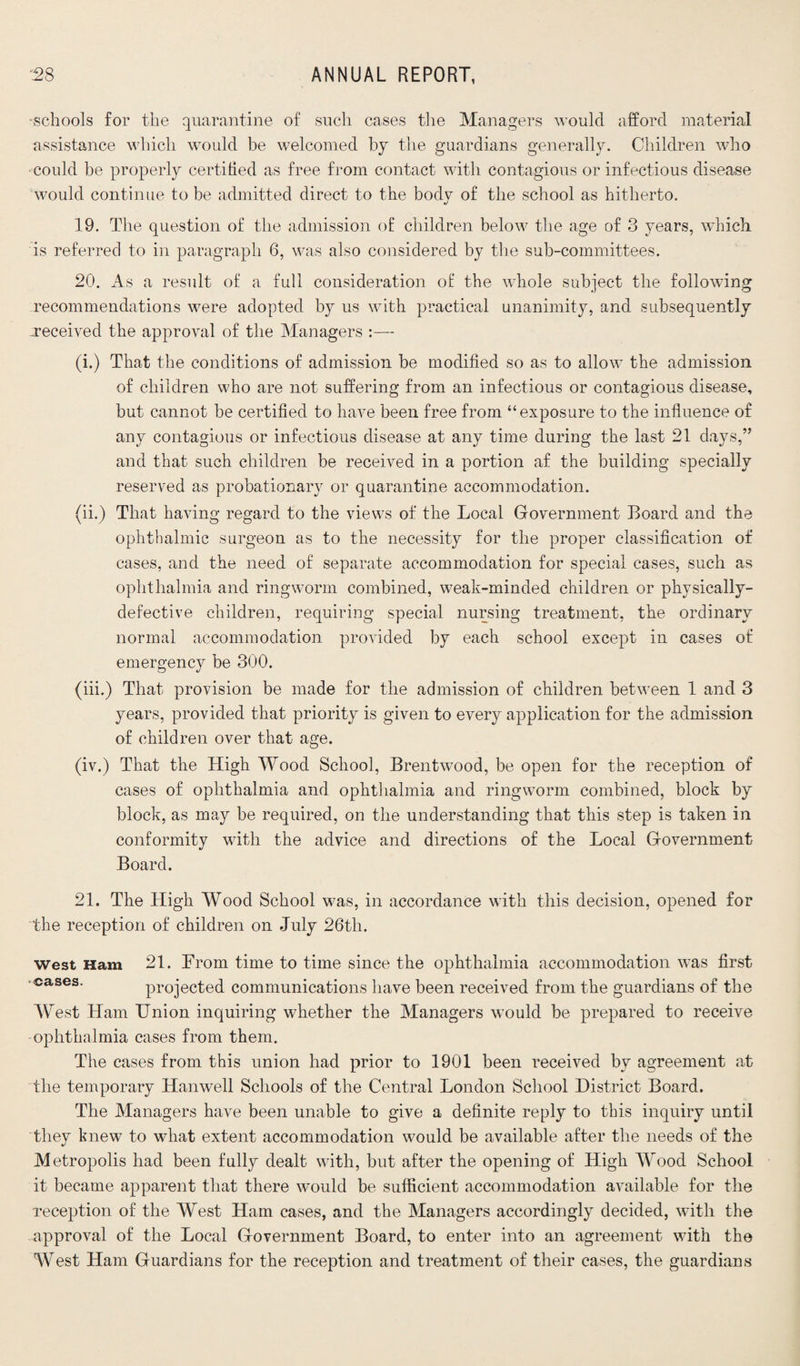 schools for the quarantine of such cases the Managers would afford material assistance which would be welcomed by the guardians generally. Children who could he properly certified as free from contact with contagious or infectious disease would continue to be admitted direct to the body of the school as hitherto. 19. The question of the admission of children below the age of 3 years, which is referred to in paragraph 6, was also considered by the sub-committees. 20. As a result of a full consideration of the whole subject the following recommendations were adopted by us with practical unanimity, and subsequently ^received the approval of the Managers — (i.) That the conditions of admission be modified so as to allow the admission of children who are not suffering from an infectious or contagious disease, but cannot be certified to have been free from “exposure to the influence of any contagious or infectious disease at any time during the last 21 days,” and that such children be received in a portion af the building specially reserved as probationary or quarantine accommodation. (ii.) That having regard to the views of the Local Government Board and the ophthalmic surgeon as to the necessity for the proper classification of cases, and the need of separate accommodation for special cases, such as ophthalmia and ringworm combined, weak-minded children or physically- defective children, requiring special nursing treatment, the ordinary normal accommodation provided by each school except in cases of emergency be 300. (iii.) That provision be made for the admission of children between 1 and 3 years, provided that priority is given to every application for the admission of children over that age. (iv.) That the High Wood School, Brentwood, be open for the reception of cases of ophthalmia and ophthalmia and ringworm combined, block by block, as may be required, on the understanding that this step is taken in conformity with the advice and directions of the Local Government Board. 21. The High Wood School was, in accordance with this decision, opened for the reception of children on July 26th. west Ham 21. From time to time since the ophthalmia accommodation was first cases. projected communications have been received from the guardians of the West Ham Union inquiring whether the Managers would be prepared to receive ophthalmia cases from them. The cases from this union had prior to 1901 been received by agreement at the temporary Han well Schools of the Central London School District Board. The Managers have been unable to give a definite reply to this inquiry until they knew to what extent accommodation would be available after the needs of the Metropolis had been fully dealt with, but after the opening of High Wood School it became apparent that there would be sufficient accommodation available for the reception of the West Ham cases, and the Managers accordingly decided, with the .approval of the Local Government Board, to enter into an agreement with the West Ham Guardians for the reception and treatment of their cases, the guardians