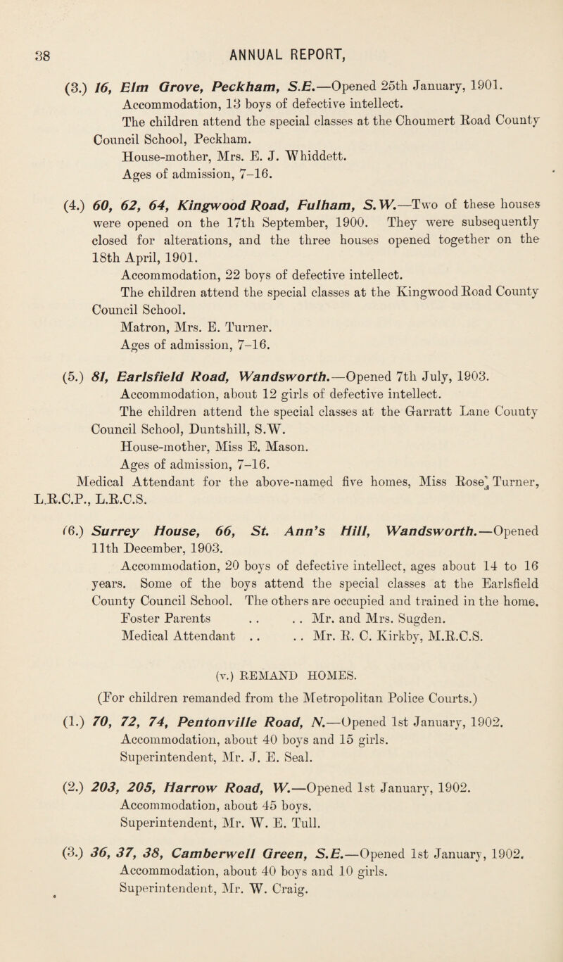 (3.) 16, Elm Grove, Peckham, S.E.—Opened 25th January, 1901. Accommodation, 13 boys of defective intellect. The children attend the special classes at the Choumert Eoad County Council School, Peckham. House-mother, Mrs. E. J. Whiddett. Ages of admission, 7-16. (4.) 60, 62, 64, Kingwood Road, Fulham, S. W. —Two of these houses were opened on the 17th September, 1900. They were subsequently closed for alterations, and the three houses opened together on the 18th April, 1901. Accommodation, 22 boys of defective intellect. The children attend the special classes at the Kingwood Eoad County Council School. Matron, Mrs. E. Turner. Ages of admission, 7-16. (5.) 81, Earlsfield Road, Wandsworth.—Opened 7th July, 1903. Accommodation, about 12 girls of defective intellect. The children attend the special classes at the Garratt Lane County Council School, Huntshill, S.W. House-mother, Miss E. Mason. Ages of admission, 7-16. Medical Attendant for the above-named five homes, Miss Eose^ Turner, L.E.C.P., L.E.C.S. (6.) Surrey House, 66, St. Ann’s Hill, Wandsworth.—Opened 11th December, 1903. Accommodation, 20 boys of defective intellect, ages about 14 to 16 years. Some of the boys attend the special classes at the Earlsfield County Council School. The others are occupied and trained in the home. Poster Parents . . . . Mr. and Mrs. Sugden. Medical Attendant .. . . Mr. E. C. Ivirkby, M.E.O.S. (v.) REMAND HOMES. (Eor children remanded from the Metropolitan Police Courts.) (1.) 70, 72, 74, Pentonville Road, N.—Opened 1st January, 1902. Accommodation, about 40 boys and 15 girls. Superintendent, Mr. J. E. Seal. (2.) 203, 205, Harrow Road, W.—Opened 1st January, 1902. Accommodation, about 45 boys. Superintendent, Mr. W. E. Tull. (3.) 36, 37, 38, Camberwell Green, S.E.—Opened 1st January, 1902. Accommodation, about 40 boys and 10 girls. Superintendent, Mr. W. Craig.