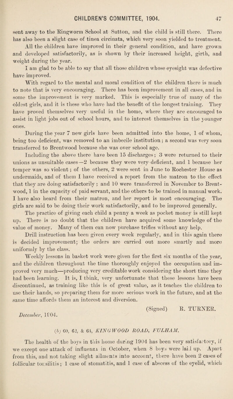 sent away to the Ringworm School at Sutton, and the child is still there. There has also been a slight case of tinea circinata, which very soon yielded to treatment. All the children have improved in their general condition, and have grown and developed satisfactorily, as is shown by their increased height, girth, and weight during the year. I am glad to be able to say that all those children whose eyesight was defective have improved. With regard to the mental and moral condition of the children there is much to note that is very encouraging. There has been improvement in all cases, and in some the improvement is very marked. This is especially true of many of the oldest girls, and it is these who have had the benefit of the longest training. They have proved themselves very useful in the home, where they are encouraged to assist in light jobs out of school hours, and to interest themselves in the younger ones. During the year 7 new girls have been admitted into the home, 1 of whom, being too deficient, was removed to an imbecile institution; a second was very soon transferred to Brentwood because she was over school age. Including the above there have been 15 discharges; 3 were returned to their unions as unsuitable cases—2 because they were very deficient, and 1 because her temper was so violent; of the others, 2 were sent in June to Rochester House as undermaids, and of them I have received a report from the matron to the effect that they are doing satisfactorily ; and 10 were transferred in November to Brent¬ wood, 1 in the capacity of paid servant, and the others to be trained in manual work. I have also heard from their matron, and her report is most encouraging. The girls are said to be doing their work satisfactorily, and to be improved generally. The practice of giving each child a penny a week as pocket money is still kept up. There is no doubt that the children have acquired some knowledge of the value of money. Many of them can now purchase trifles without any help. Drill instruction has been given every week regularly, and in this again there is decided improvement; the orders are carried out more smartly and more uniformly by the class. Weekly lessons in basket work were given for the first six months of the year, and the children throughout the time thoroughly enjoyed the occupation and im¬ proved very much—producing very creditable work considering the short time they had been learning. It is, I think, very unfortunate that these lessons have been discontinued, as training like this is of great value, as it teaches the children to use their hands, so preparing them for more serious work in the future, and at the same time affords them an interest and diversion. (Signed) R. TURNER, December, 1104. (b) 60, 62, & 6A, KING WOOD ROAD, FULHAM. The health of the boys in this home during 1904 has been very satisfactory, if we except one attack of influenza in October, when 8 boys were laid up. Apart from this, and not taking slight ailments into account, there have been 2 cases of follicular tousilitis; 1 case of stomatitis, and 1 case of abscess of the eyelid, which