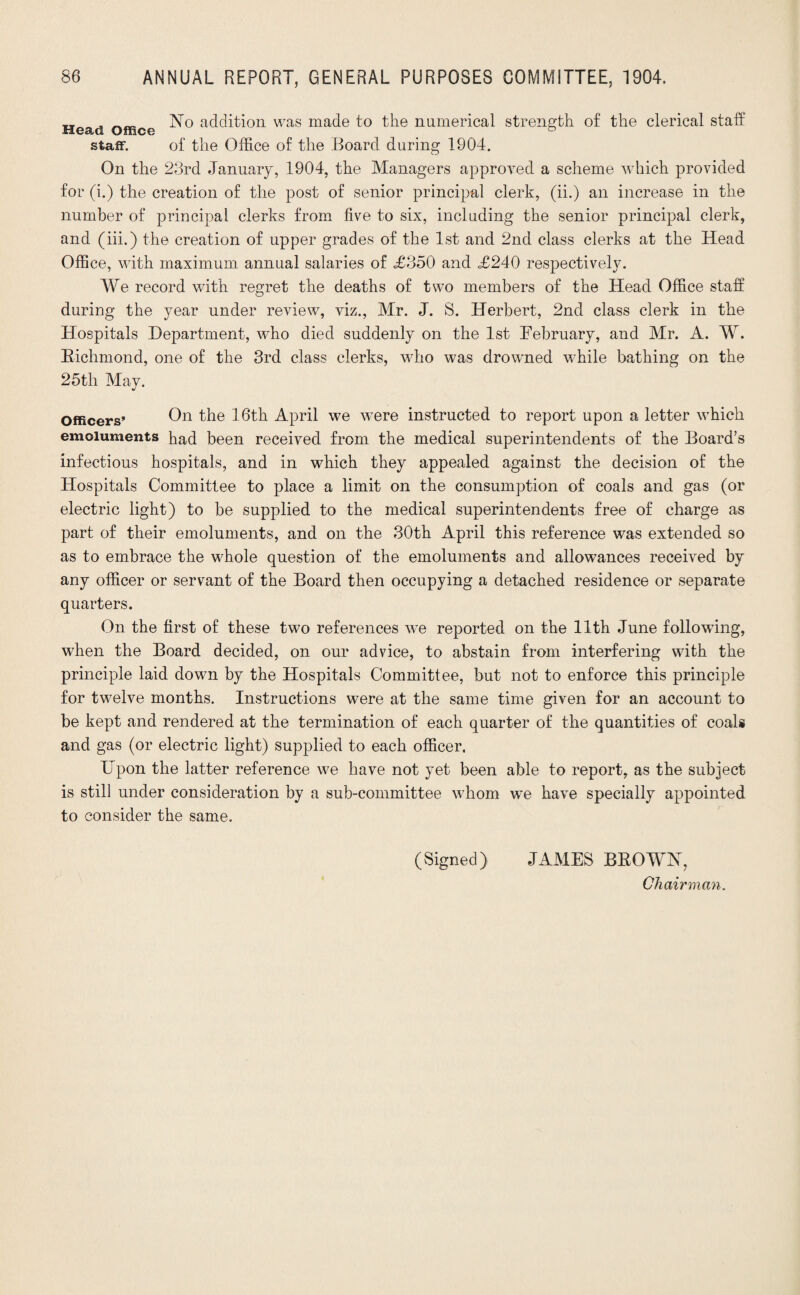 Head Office Edition was made to the numerical strength of the clerical staff staff. of the Office of the Board during 1904. On the 23rd January, 1904, the Managers approved a scheme which provided for (i.) the creation of the post of senior principal clerk, (ii.) an increase in the number of principal clerks from five to six, including the senior principal clerk, and (iii.) the creation of upper grades of the 1st and 2nd class clerks at the Head Office, with maximum annual salaries of <£350 and £240 respectively. We record with regret the deaths of two members of the Head Office staff during the year under review, viz., Mr. J. S. Herbert, 2nd class clerk in the Hospitals Department, who died suddenly on the 1st February, and Mr. A. W. Richmond, one of the 3rd class clerks, who was drowned while bathing on the 25th May. Officers’ On the 16th April we were instructed to report upon a letter which emoluments had been received from the medical superintendents of the Board’s infectious hospitals, and in which they appealed against the decision of the Hospitals Committee to place a limit on the consumption of coals and gas (or electric light) to be supplied to the medical superintendents free of charge as part of their emoluments, and on the 30th April this reference was extended so as to embrace the whole question of the emoluments and allowances received by any officer or servant of the Board then occupying a detached residence or separate quarters. On the first of these two references we reported on the 11th June following, when the Board decided, on our advice, to abstain from interfering with the principle laid down by the Hospitals Committee, but not to enforce this principle for twelve months. Instructions were at the same time given for an account to be kept and rendered at the termination of each quarter of the quantities of coals and gas (or electric light) supplied to each officer. Upon the latter reference w7e have not yet been able to report, as the subject is still under consideration by a sub-committee whom we have specially appointed to consider the same. (Signed) JAMES BROWH, Chairman.