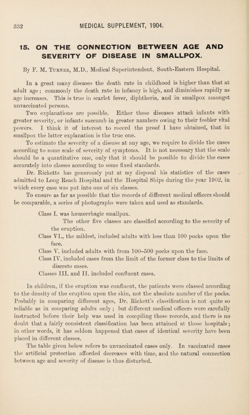 15. ON THE CONNECTION BETWEEN AGE AND SEVERITY OF DISEASE IN SMALLPOX. By E. M. Turner, M.D., Medical Superintendent, South-Eastern Hospital. In a great many diseases the death rate in childhood is higher than that at adult age; commonly the death rate in infancy is high, and diminishes rapidly as age increases. This is true in scarlet fever, diphtheria, and in smallpox amongst unvaccinated persons. Two explanations are possible. Either these diseases attack infants with greater severity, or infants succumb in greater numbers owing to their feebler vital powers. I think it of interest to record the proof I have obtained, that in smallpox the latter explanation is the true one. To estimate the severity of a disease at any age, we require to divide the cases according to some scale of severity of symptoms. It is not necessary that the scale should be a quantitative one, only that it should be possible to divide the cases accurately into classes according to some fixed standards. Dr. Ricketts has generously put at my disposal his statistics of the cases admitted to Long Reach Hospital and the Hospital Ships during the year 1902, in which every case was put into one of six classes. To ensure as far as possible that the records of different medical officers should be comparable, a series of photographs were taken and used as standards. Class I. was haemorrhagic smallpox. The other five classes are classified according to the severity of the eruption. Class VI., the mildest, included adults with less than 100 pocks upon the face. Class V. included adults with from 100-500 pocks upon the face. Class IV. included cases from the limit of the former class to the limits of discrete cases. Classes III. and II. included confluent cases. In children, if the eruption was confluent, the patients were classed according to the density of the eruption upon the skin, not the absolute number of the pocks. Probably in comparing different ages, Dr. Rickett’s classification is not quite so reliable as in comparing adults only; but different medical officers were carefully instructed before their help was used in compiling these records, and there is no doubt that a fairly consistent classification has been attained at those hospitals; in other words, it has seldom happened that cases of identical severity have been placed in different classes. The table given below refers to unvaccinated cases only. In vaccinated cases the artificial protection afforded decreases with time, and the natural connection between age and severity of disease is thus disturbed.