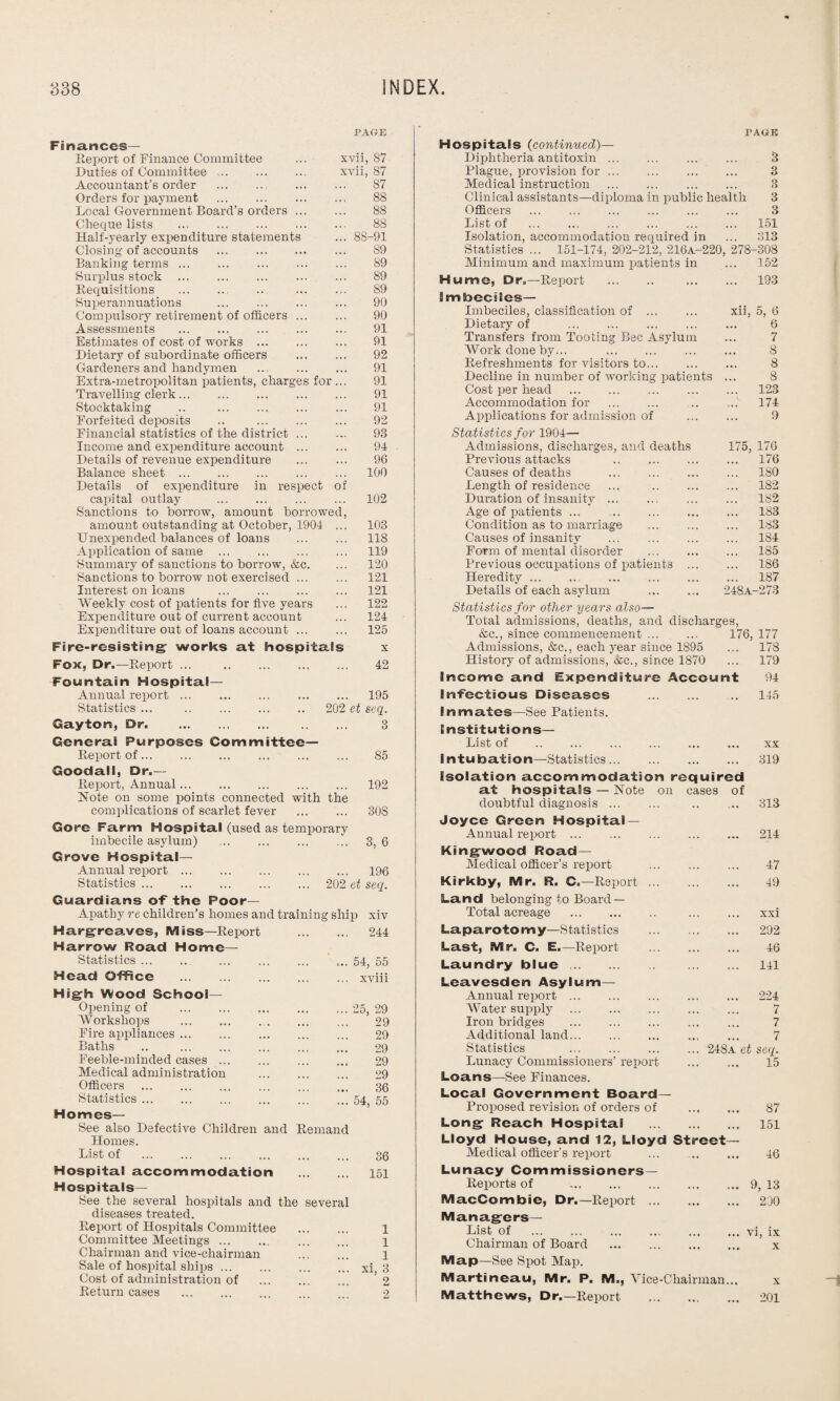 PAGE Finances— Report of Finance Committee ... xvii, 87 Duties of Committee. xvii, 87 Accountant’s order . 87 Orders for payment . 88 Local Government Board’s orders. 88 Cheque lists . 88 Half-yearly expenditure statements ... 88-91 Closing of accounts . S9 Banking terms. 89 Surplus stock . 89 Requisitions . ... ... 89 Superannuations ... ... ... ... 90 Compulsory retirement of officers ... ... 90 Assessments . 91 Estimates of cost of works . 91 Dietary of subordinate officers . 92 Gardeners and handymen ... 91 Extra-metropolitan patients, charges for ... 91 Travelling clerk. 91 Stocktaking .. ... ... ... ... 91 Forfeited deposits .. 92 Financial statistics of the district ... ... 93 Income and expenditure account ... ... 94 Details of revenue expenditure . 96 Balance sheet. 100 Details of expenditure in respect of capital outlay . 102 Sanctions to borrow, amount borrowed, amount outstanding at October, 1904 ... 103 Unexpended balances of loans . 118 Application of same . 119 Summary of sanctions to borrow, &c. ... 120 Sanctions to borrow not exercised. 121 Interest on loans . 121 Weekly cost of patients for five years ... 122 Expenditure out of current account ... 124 Expenditure out of loans account. 125 Fire-resisting works at hospitals x Fox, Dr.—Report ... 42 Fountain Hospital- Annual report. 195 Statistics ... . 202 et seq. Gaytort, Dr. . 3 General Purposes Committee— Report of. 85 Goodall, Dr.- Report, Annual. 192 Note on some points connected with the complications of scarlet fever . 308 Gore Farm Hospital (used as temporary imbecile asylum) . 3, 6 Grove Hospital- Annual report. 196 Statistics. 202 et seq. Guardians of the Poor- Apathy re children’s homes and training ship xiv Hargreaves, Miss—Report . 244 Harrow Road Home- Statistics .54, 55 Head Office .xviii High Wood School— Opening of .25, 29 Workshops . 29 Fire appliances. 29 Baths .. 29 Feeble-minded cases. 29 Medical administration . 29 Officers . 36 Statistics.54, 55 Homes— See also Defective Children and Remand Homes. List of . 36 Hospital accommodation . 151 Hospitals— See the several hospitals and the several diseases treated. Report of Hospitals Committee . 1 Committee Meetings. 1 Chairman and vice-chairman . 1 Sale of hospital ships.xi, 3 Cost of administration of . ’ 2 Return cases . 2 PAGE Hospitals (continued)— Diphtheria antitoxin ... ... ... ... 3 Blague, provision for. 3 Medical instruction . 3 Clinical assistants—diploma in public health 3 Officers . 3 List of . 151 Isolation, accommodation required in ... 313 Statistics ... 151-174, 202-212, 216A-220, 278-308 Minimum and maximum patients in ... 152 Hume, Dr.—Report . 193 Imbeciles— Imbeciles, classification of . xii, 5, 6 Dietary of . 6 Transfers from Tooting Bac Asylum ... 7 Work done by... 8 Refreshments for visitors to. 8 Decline in number of ivorking patients ... 8 Cost per head . 123 Accommodation for 174 Applications for admission of ... 9 Statistics for 1904— Admissions, discharges, and deaths 175, 176 Previous attacks . 176 Causes of deaths . 180 Length of residence ... . 182 Duration of insanity. ... 182 Age of patients ... . •. • 183 Condition as to marriage 183 Causes of insanity ... 184 Form of mental disorder 185 Previous occupations of patients ... 186 Heredity. 187 Details of each asylum . 248A- -273 Statistics for other years also— Total admissions, deaths, and discharges, &c., since commencement ... 176, 177 Admissions, &c., each year since 1895 178 History of admissions, &c., since 1870 ... 179 Income and Expenditure Account 94 Infectious Diseases . ■ • • 145 Inmates—See Patients. Institutions— List of . • • • XX Intubation—Statistics. Isolation accommodation required at hospitals — Note on cases of 319 doubtful diagnosis. ... 313 Joyce Green Hospital — Annual report. ... 214 Kingwood Road— Medical officer’s report . ... 47 Kirkby, Mr. R. C.—Report. .. . 49 Land belonging to Board — Total acreage . .. . xxi Laparotomy—Statistics . ... 292 Last, Mr. C. E.—Report . ... 46 Laundry blue. ... 141 Leavesden Asylum— Annual report. ... 224 Water supply . ... 7 Iron bridges . ... 7 Additional land. 7 Statistics . 248a et seq. Lunacy Commissioners’ report , • . 15 Loans—See Finances. Local Government Board— Proposed revision of orders of ... 87 Long Reach Hospitai . Lloyd House, and 12, Lloyd Street— 151 Medical officer’s report ... 46 Lunacy Commissioners— Reports of . ... 9, 13 MacCombie, Dr.—Report . ... 230 Managers— List of . ... vi, ix Chairman of Board . ... X Map—See Spot Map. Martineau, Mr. P. M., Vice-Chairman... X Matthews, Dr.—Report . ... 201