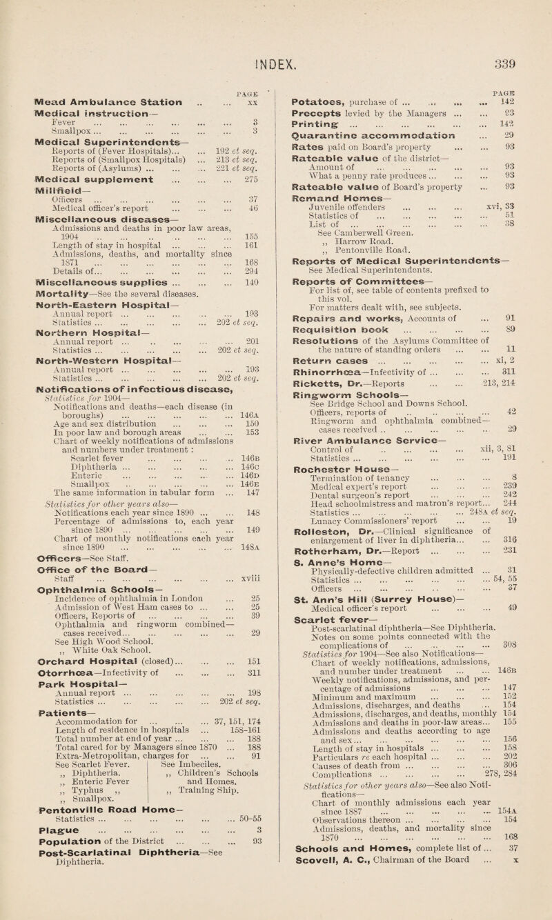 Mead Ambulance Station PAGE XX Medical instruction — Fever . Smallpox ... Medical Superintendents— Reports of (Fever Hospitals)... Reports of (Smallpox Hospitals) Reports of (Asylums). Medical supplement Mill-field- officers . Medical officer’s report 192 et seq. 213 et seq. 221 et seq. ... 275 37 46 Miscellaneous diseases— Admissions and deaths in poor law areas, 1904 .. .. . 155 Length of stay in hospital . 161 Admissions, deaths, and mortality since 1871 . 168 Details of... ... ... ... ... ... 294 Miscellaneous supplies ... Mortality—See the several diseases. Nos*th-Ea.stern Hospital- Annual report ... Statistics ... Northern Hospital— Annual report ... . Statistics. North-Western Hospital— Annual report ... Statistics ... 140 ... 193 202 et seq. ... 201 202 et seq. 193 202 et seq. Notifications of infectious disease, Statistics for 1904— notifications and deaths—each disease (in boroughs) .146a Age and sex distribution . 150 In poor law and borough areas ... ... 153 Chart of weekly notifications of admissions and numbers under treatment : Scarlet fever . .. 146b Diphtheria ... ... ... ... ... 146c Enteric . ... 146d Smallpox .. ... ... ... ... 146e The same information in tabular form ... 147 Statistics for other years also— Notifications each year since 1890 . 148 Percentage of admissions to, each year since 1890 ... 149 Chart of monthly notifications each year since 1890 14Sa Officers—See Staff. Office of the Board- Staff . xviii Ophthalmia Schools — Incidence of ophthalmia in London ... 25 Admission of West, Ham cases to. 25 Officers, Reports of . 39 Ophthalmia and ringworm combined- cases received. 29 See High Wood School. ,, White Oak School. Orchard Hospital (closed). 151 Otorrhcea—Infectivity of . 311 Park Hospital- Annual report. 198 Statistics. 202 et seq. Patients— Accommodation for .37, 151, 174 Length of residence in hospitals ... 158-161 Total number at end of year. 188 Total cared for by Managers since 1870 ... 188 Extra-Metropolitan, charges for . 91 See Imbeciles. ,, Children’s Schools and Homes. ,, Training Ship. See Scarlet Fever. ,, Diphtheria. ,, Enteric Fever ,, Typhus ,, ,, Smallpox. Pentonville Road Home- Statistics . 50-55 Plague . 3 Population of the District . 93 Post-Scarlatinal Diphtheria—See Diphtheria. PAGE Potatoes, purchase of.. ... 142 Precepts levied by the Managers . 93 Printing . 142 Quarantine accommodation ... 29 Rates paid on Board’s property ... ... 93 Rateable value of the district— Amount of ... ... ... ... ... 93 What a penny rate produces. 93 Rateable value of Board’s property ... 93 Remand Homes— Juvenile offenders ... ... ... xvi, S3 Statistics of . 51 List of . 38 See Camberwell Green. ,, Harrow Road. ,, Fentonville Road. Reports of Medical Superintendents— See Medical Superintendents. Reports of Committees— For list of, see table of contents prefixed to this vol. For matters dealt with, see subjects. Repairs and works. Accounts of ... 91 Requisition book . 89 Resolutions of the Asylums Committee of the nature of standing orders . 11 Return cases .xi, 2 Rhsnorrhcea—Infectivity of. ... 311 Ricketts, Dr.—Reports . 213, 214 Ringworm Schools— See Bridge School and Downs School. Officers, reports of .. ._ ... 42 Ringworm and ophthalmia combined- cases received .. 29 River Ambulance Service— Control of .. ... ... ... xii, 3, 81 Statistics. 191 Rochester House- Termination of tenancy . 8 Medical expert’s report . 239 Dental surgeon’s report . 242 Head schoolmistress and matron’s report... 244 Statistics. 248a et seq. Lunacy Commissioners’ report . 19 RoS lesion, Dr.—Clinical significance of enlargement of liver in diphtheria... ... 316 Rotherham, Dr.—Report . 231 S. Anne’s Home— Physically-defective children admitted ... 31 Statistics.54, 55 Officers . 37 St. Arm’s HiSi (Surrey House)— Medical officer’s report . 49 Scarlet fever— Post-scarlatinal diphtheria—See Diphtheria. Notes on some points connected with the complications of ... 308 Statistics for 1904—See also Notifications— Chart of weekly notifications, admissions, and number under treatment . 148b Weekly notifications, admissions, and per¬ centage of admissions . 147 Minimum and maximum . 152 Admissions, discharges, and deaths ... 154 Admissions, discharges, and deaths, monthly 154 Admissions and deaths in poor-law areas... 155 Admissions and deaths according to age and sex. 156 Length of stay in hospitals. 158 Particulars re each hospital. 202 Causes of death from. 306 Cnmulications ... ... ... ... 278,284 Statistics for other years also—See also Noti¬ fications— Chart of monthly admissions each year since 1887 ... ... ... ... •- 154a Observations thereon. 154 Admissions, deaths, and mortality since 1870 168 Schools and Homes, complete list of ... 37 Scovelf, A. C., Chairman of the Board ... x