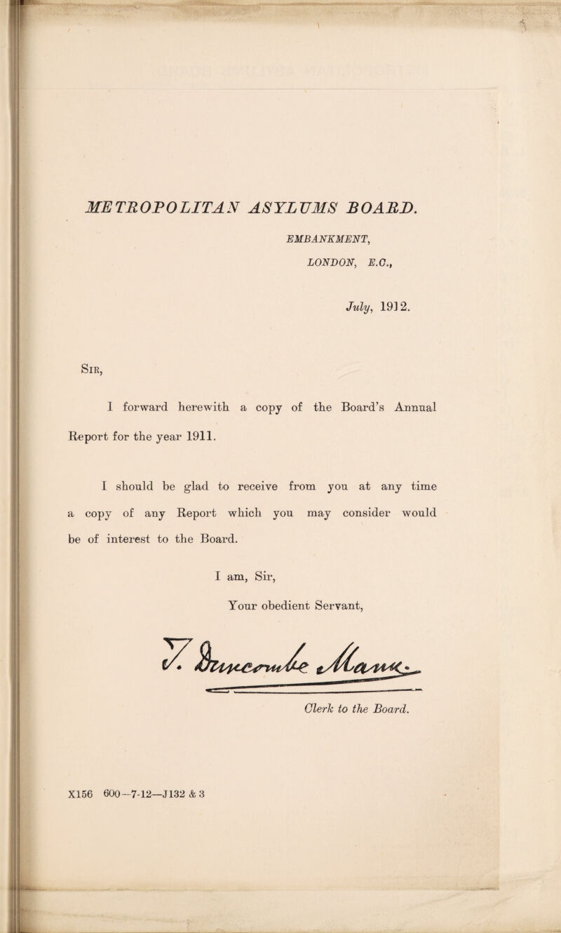 aaatetptm^i u111 ■ eammkm» ■:.'VAi .1--'» METROPOLITAN ASYLUMS BOARD. EMBANKMENT, LONDON, E.O., July, 19] 2. Sir, 1 forward herewith a copy of the Board’s Annual Report for the year 1911. I should he glad to receive from you at any time a copy of any Report which you may consider would be of interest to the Board. I am, Sir, Your obedient Servant, X156 600 — 7-12—J132 & 3