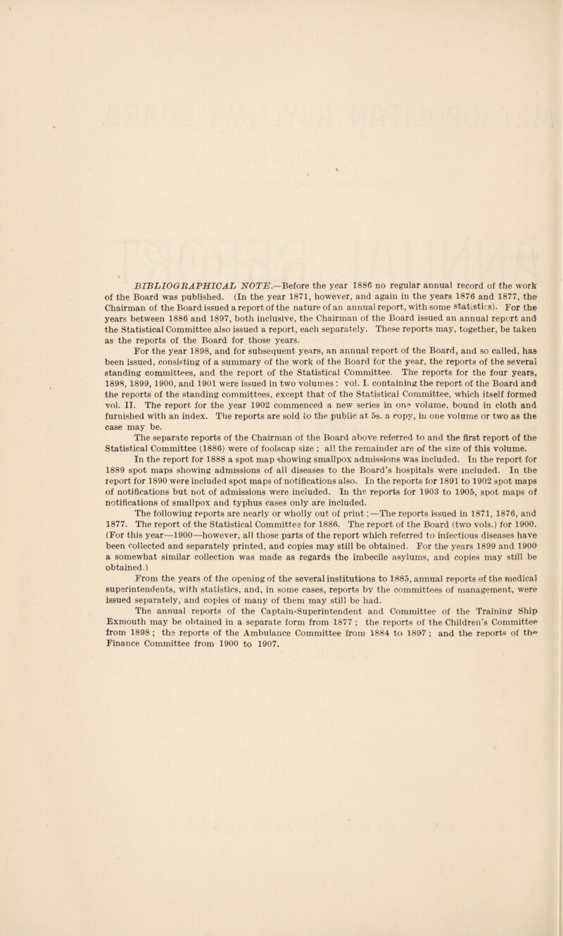 of the Board was published. (In the year 1871, however, and again in the years 1876 and 1877, the Chairman of the Board issued a report of the nature of an annual report, with some statistics). For the years between 1886 and 1897, both inclusive, the Chairman of the Board issued an annual report and the Statistical Committee also issued a report, each separately. These reports may, together, be taken as the reports of the Board for those years. For the year 1898, and for subsequent years, an annual report of the Board, and so called, has been issued, consisting of a summary of the work of the Board for the year, the reports of the several standing committees, and the report of the Statistical Committee. The reports for the four years, 1898, 1899, 1900, and 1901 were issued in two volumes : vol. I. containing the report of the Board and the reports of the standing committees, except that of the Statistical Committee, which itself formed vol. II. The report for the year 1902 commenced a new series in one volume, bound in cloth and furnished with an index. The reports are sold to the public at 5s. a copy, in one volume or two as the case may be. The separate reports of the Chairman of the Board above referred to and the first report of the Statistical Committee (1886) were of foolscap size ; all the remainder are of the size of this volume. In the report for 1888 a spot map showing smallpox admissions was included. In the report for 1889 spot maps showing admissions of all diseases to the Board’s hospitals were included. In the report for 1890 were included spot maps of notifications also. In the reports for 1891 to 1902 spot maps of notifications but not of admissions were included. In the reports for 1903 to 1905, spot maps of notifications of smallpox and typhus cases only are included. The following reports are nearly or wholly out of print:—The reports issued in 1871, 1876, and 1877. The report of the Statistical Committee for 1886. The report of the Board (two vols.) for 1900. (For this year—1900—however, all those parts of the report which referred to infectious diseases have been collected and separately printed, and copies may still be obtained. For the years 1899 and 1900 a somewhat similar collection was made as regards the imbecile asylums, and copies may still be obtained.) From the years of the opening of the several institutions to 1885, annual reports of the medical superintendents, with statistics, and, in some cases, reports by the committees of management, were issued separately, and copies of many of them may still be had. The annual reports of the Captain-Superintendent and Committee of the Training Ship Exrnouth may be obtained in a separate form from 1877 ; the reports of the Children’s Committee from 1898 ; the reports of the Ambulance Committee from 1884 to 1897; and the reports of th* Finance Committee from 1900 to 1907.