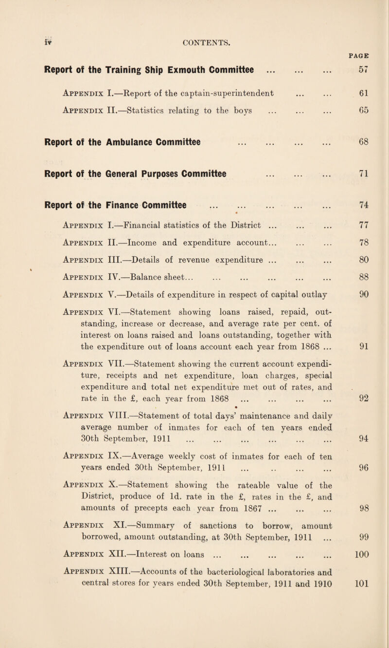 PAGE Report of the Training Ship Exmouth Committee . 57 Appendix I.—Report of the captain-superintendent ... ... 61 Appendix II.—Statistics relating to the boys ... ... ... 65 Report of the Ambulance Committee . 68 Report of the General Purposes Committee . 71 Report of the Finance Committee . 74 Appendix I.—Financial statistics of the District ... ... ... 77 Appendix II.—Income and expenditure account... ... ... 78 Appendix III.—Details of revenue expenditure ... ... ... 80 % Appendix IV.—Balance sheet... ... ... ... ... ... 88 Appendix V.—Details of expenditure in respect of capital outlay 90 Appendix VI.—Statement showing loans raised, repaid, out¬ standing, increase or decrease, and average rate per cent, of interest on loans raised and loans outstanding, together with the expenditure out of loans account each year from 1868 ... 91 Appendix VII.—Statement showing the current account expendi¬ ture, receipts and net expenditure, loan charges, special expenditure and total net expenditure met out of rates, and rate in the £, each year from 1868 ... ... ... ... 92 Appendix VIII.—Statement of total days’ maintenance and daily average number of inmates for each of ten years ended 30th September, 1911 . 94 Appendix IX.—Average weekly cost of inmates for each of ten years ended 30th September, 1911 ... .. ... ... 96 Appendix X.—Statement showing the rateable value of the District, produce of Id. rate in the £, rates in the £, and amounts of precepts each year from 1867 . 98 Appendix XI.—Summary of sanctions to borrow, amount borrowed, amount outstanding, at 30th September, 1911 ... 99 Appendix XII.—Interest on loans. 100 Appendix XIII.—Accounts of the bacteriological laboratories and