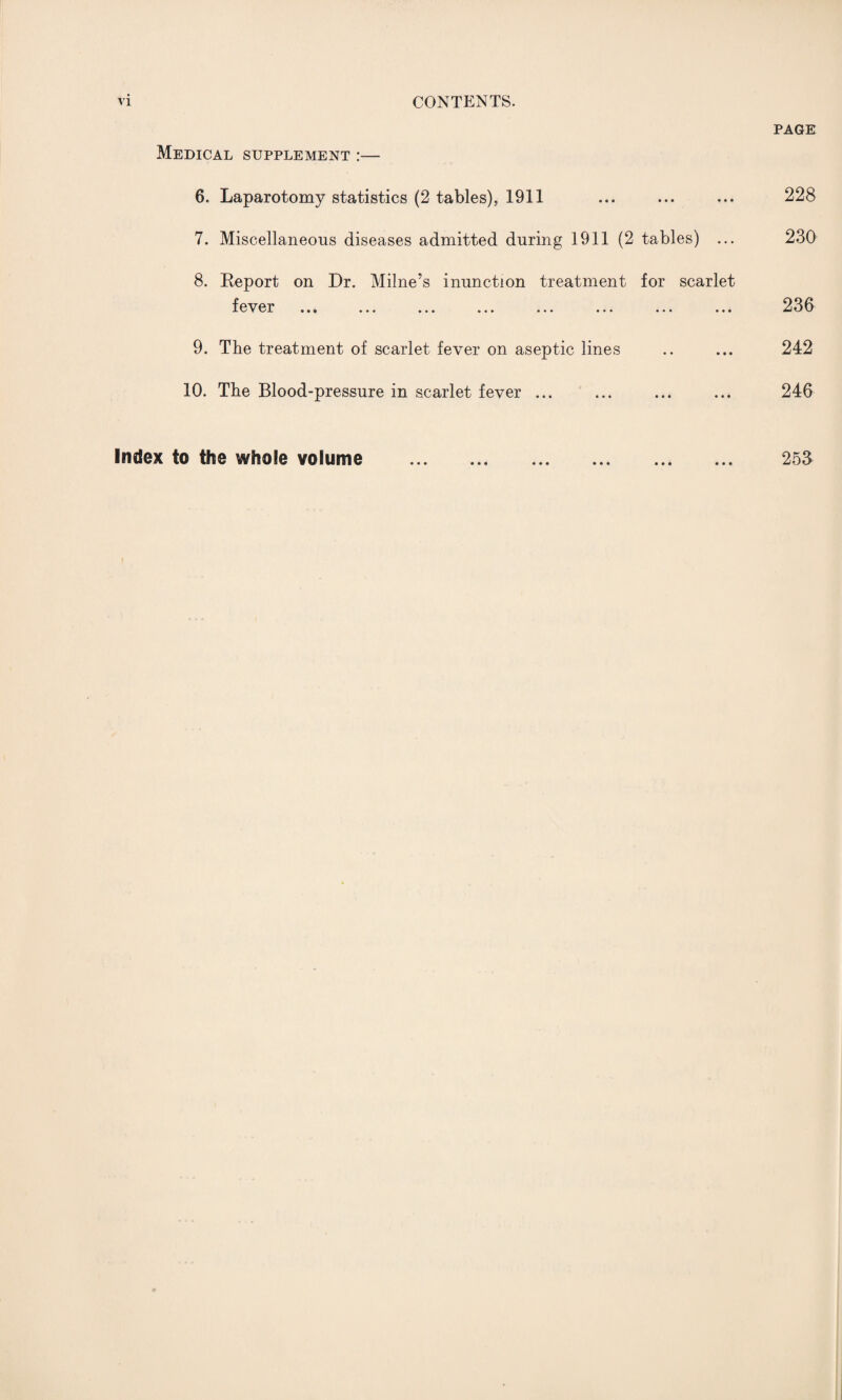 Medical supplement :— 6. Laparotomy statistics (2 tables), 1911 7. Miscellaneous diseases admitted during 1911 (2 tables) ... 8. Report on Dr. Milne’s inunction treatment for scarlet f ev cr ... ... ... ... ... ... ... ... 9. The treatment of scarlet fever on aseptic lines 10. The Blood-pressure in scarlet fever ... PAGE 228 230 236 242 246 253 Index to the whole volume