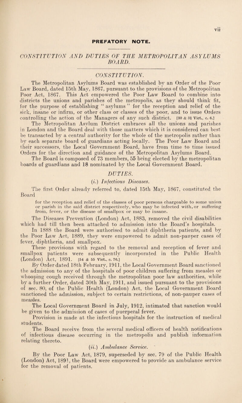 PREFATORY NOTE. CONSTITUTION AND DUTIES OF THE METROPOLITAN ASYLUMS BOARD. CONSTITUTION. f The Metropolitan Asylums Board was established by an Order of the Poor- Law Board, dated 15th May, 1867, pursuant to the provisions of the Metropolitan Poor Act, 1867. This Act empowered the Poor Law Board to combine into districts the unions and parishes of the metropolis, as they should think fit,, for the purpose of establishing “ asylums ” for the reception and relief of the sick, insane or infirm, or other class or classes of the poor, and to issue Orders controlling the action of the Managers of any such district. [30 & 3i vict., c. 6.] The Metropolitan Asylum District embraces all the unions and parishes in London and the Board deal with those matters which it is considered can best be transacted by a central authority for the whole of the metropolis rather than by each separate board of guardians acting locally. The Poor Law Board and their successors, the Local Government Board, have from time to time issued Orders for the direction and guidance of the Metropolitan Asylums Board. The Board is composed of 73 members, 55 being elected by the metropolitan boards of guardians and 18 nominated by the Local Government Board. DUTIES. (i.) Infectious Diseases. The first Order already referred to, dated 15th May, 1867, constituted the Board for the reception and relief of the classes of poor persons chargeable to some union or parish in the said district respectively, who may be infected with, or suffering from, fever, or the disease of smallpox or may be insane. The Diseases Prevention (London) Act, 1883, removed the civil disabilities which had till then been attached to admission into the Board’s hospitals. In 1888 the Board were authorised to admit diphtheria patients, and by the Poor Law Act, 1889, they were empowered to admit non-pauper cases of fever, diphtheria, and smallpox. These provisions with regard to the removal and reception of fever and smallpox patients were subsequently incorporated in the Public Health (London) Act, 1891. [54 & 55 vict., c. 76.] By Order dated 18th February, 1911, the Local Government Board sanctioned the admission to any of the hospitals of poor children suffering from measles or whooping cough received through the metropolitan poor law authorities, while by a further Order, dated 30th May, 1911, and issued pursuant to the provisions of sec. 80, of the Public Health (London) Act, the Local Government Board sanctioned the admission, subject to certain restrictions, of non-pauper cases of measles. The Local Government Board in July, 1912, intimated that sanction would be given to the admission of cases of puerperal fever. Provision is made at the infectious hospitals for the instruction of medical students. The Board receive from the several medical officers of health notifications of infectious disease occurring in the metropolis and publish information relating thereto. (ii.) Ambulance Service. By the Poor Law Act, 1879, superseded by sec. 79 of the Public Health (London) Act, 1891, the Board were empowered to provide an ambulance service for the removal of patients.