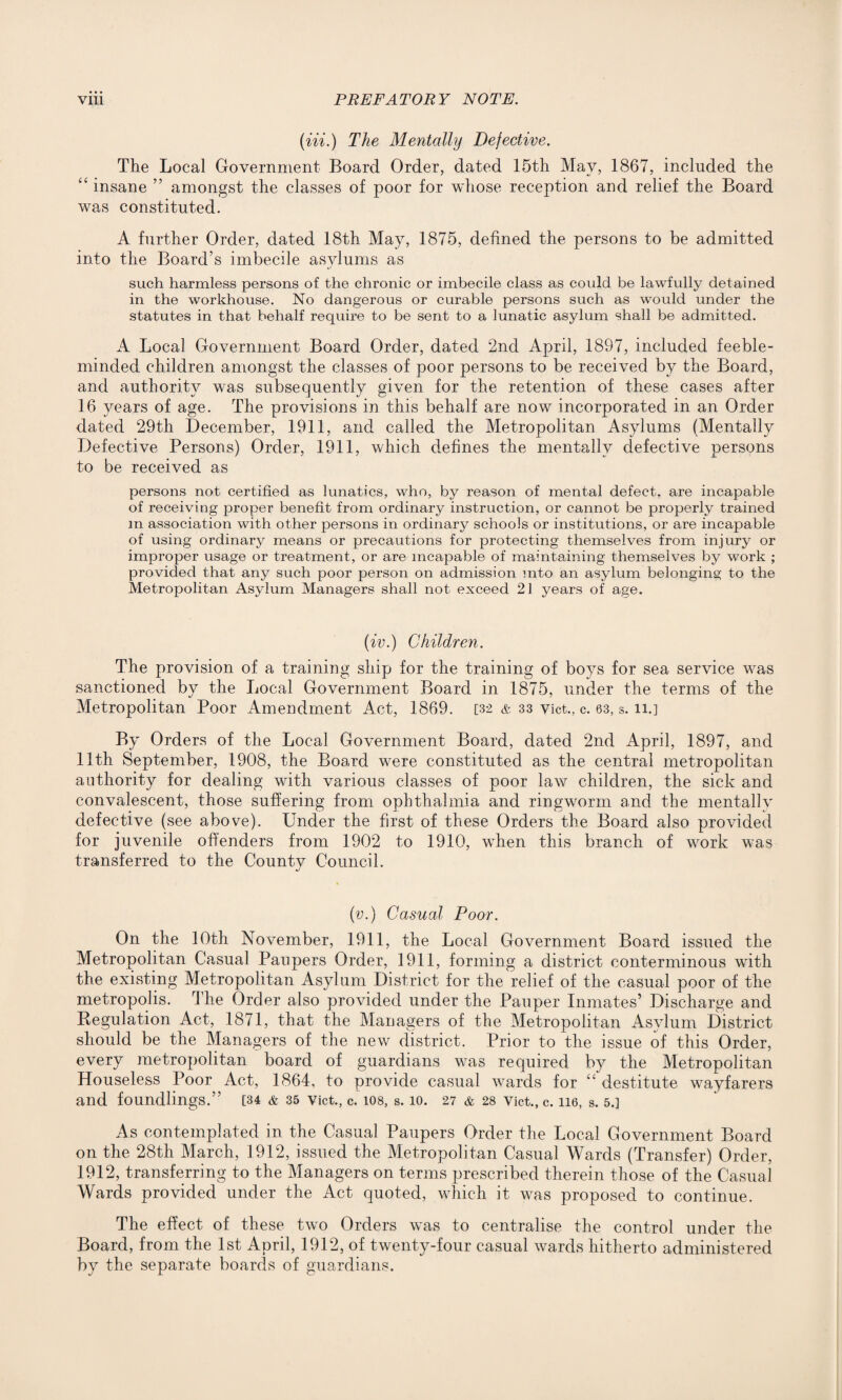 (Hi.) The Mentally Defective. The Local Government Board Order, dated 15th May, 1867, included the “ insane ” amongst the classes of poor for whose reception and relief the Board was constituted. A further Order, dated 18th May, 1875, defined the persons to be admitted into the Board’s imbecile asylums as such harmless persons of the chronic or imbecile class as could be lawfully detained in the workhouse. No dangerous or curable persons such as would under the statutes in that behalf require to be sent to a lunatic asylum shall be admitted. A Local Government Board Order, dated 2nd April, 1897, included feeble¬ minded children amongst the classes of poor persons to be received by the Board, and authority was subsequently given for the retention of these cases after 16 years of age. The provisions in this behalf are now incorporated in an Order dated 29th December, 1911, and called the Metropolitan Asylums (Mentally Defective Persons) Order, 1911, which defines the mentally defective persons to be received as persons not certified as lunatics, who, by reason of mental defect, are incapable of receiving proper benefit from ordinary instruction, or cannot be properly trained m association with other persons in ordinary schools or institutions, or are incapable of using ordinary means or precautions for protecting themselves from injury or improper usage or treatment, or are incapable of maintaining themselves by work ; provided that any such poor person on admission into an asylum belonging to the Metropolitan Asylum Managers shall not exceed 21 years of age. (iv.) Children. The provision of a training ship for the training of boys for sea service wras sanctioned by the Local Government Board in 1875, under the terms of the Metropolitan Poor Amendment Act, 1869. [32 & 33 vict., c. 63, s. n.] By Orders of the Local Government Board, dated 2nd April, 1897, and 11th September, 1908, the Board were constituted as the central metropolitan authority for dealing wuth various classes of poor law children, the sick and convalescent, those suffering from ophthalmia and ringworm and the mentally defective (see above). Under the first of these Orders the Board also provided for juvenile offenders from 1902 to 1910, vfhen this branch of wrork was transferred to the County Council. (v.) Casual Poor. On the 10th November, 1911, the Local Government Board issued the Metropolitan Casual Paupers Order, 1911, forming a district conterminous with the existing Metropolitan Asylum District for the relief of the casual poor of the metropolis. The Order also provided under the Pauper Inmates’ Discharge and Regulation Act, 1871, that the Managers of the Metropolitan Asylum District should be the Managers of the new district. Prior to the issue of this Order, every metropolitan board of guardians was required by the Metropolitan Houseless Poor Act, 1864, to provide casual wards for “ destitute wayfarers and foundlings.” [34 & 35 vict., c. ios, s. 10. 27 & 28 vict., c. 116, s. 5.] As contemplated in the Casual Paupers Order the Local Government Board on the 28th March, 1912, issued the Metropolitan Casual Wards (Transfer) Order, 1912, transferring to the Managers on terms prescribed therein those of the Casual Wards provided under the Act quoted, wdiich it was proposed to continue. The effect of these two Orders was to centralise the control under the Board, from the 1st April, 1912, of twenty-four casual wards hitherto administered by the separate boards of guardians.