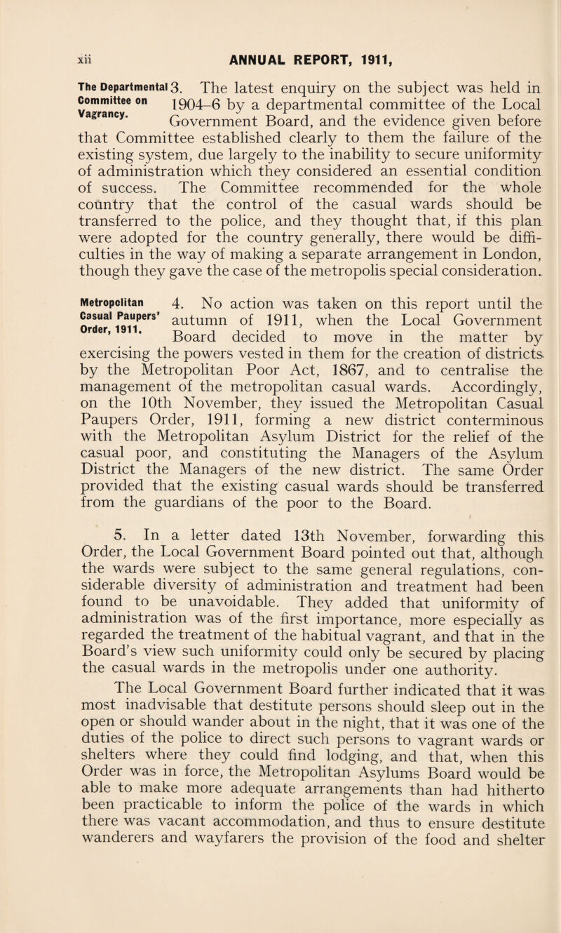 The Departmental 3. The latest enquiry on the subject was held in committee on 1904-6 by a departmental committee of the Local Government Board, and the evidence given before that Committee established clearly to them the failure of the existing system, due largely to the inability to secure uniformity of administration which they considered an essential condition of success. The Committee recommended for the whole country that the control of the casual wards should be transferred to the police, and they thought that, if this plan were adopted for the country generally, there would be diffi¬ culties in the way of making a separate arrangement in London, though they gave the case of the metropolis special consideration. Metropolitan 4. No action was taken on this report until the order1 au^umn 1911, when the Local Government Board decided to move in the matter by exercising the powers vested in them for the creation of districts by the Metropolitan Poor Act, 1867, and to centralise the management of the metropolitan casual wards. Accordingly, on the 10th November, they issued the Metropolitan Casual Paupers Order, 1911, forming a new district conterminous with the Metropolitan Asylum District for the relief of the casual poor, and constituting the Managers of the Asylum District the Managers of the new district. The same Order provided that the existing casual wards should be transferred from the guardians of the poor to the Board. 5. In a letter dated 13th November, forwarding this Order, the Local Government Board pointed out that, although the wards were subject to the same general regulations, con¬ siderable diversity of administration and treatment had been found to be unavoidable. They added that uniformity of administration was of the first importance, more especially as regarded the treatment of the habitual vagrant, and that in the Board’s view such uniformity could only be secured by placing the casual wards in the metropolis under one authority. The Local Government Board further indicated that it was most inadvisable that destitute persons should sleep out in the open or should wander about in the night, that it was one of the duties of the police to direct such persons to vagrant wards or shelters where they could find lodging, and that, when this Order was in force, the Metropolitan Asylums Board would be able to make more adequate arrangements than had hitherto been practicable to inform the police of the wards in which there was vacant accommodation, and thus to ensure destitute wanderers and wayfarers the provision of the food and shelter