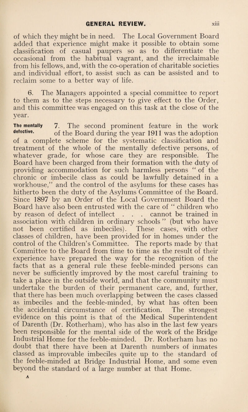 of which they might be in need. The Local Government Board added that experience might make it possible to obtain some classification of casual paupers so as to differentiate the occasional from the habitual vagrant, and the irreclaimable from his fellows, and, with the co-operation of charitable societies and individual effort, to assist such as can be assisted and to reclaim some to a better way of life. 6. The Managers appointed a special committee to report to them as to the steps necessary to give effect to the Order, and this committee was engaged on this task at the close of the year. The mentally 7. The second prominent feature in the work defective. 0f the Board during the year 1911 was the adoption of a complete scheme for the systematic classification and treatment of the whole of the mentally defective persons, of whatever grade, for whose care they are responsible. The Board have been charged from their formation with the duty of providing accommodation for such harmless persons “ of the chronic or imbecile class as could be lawfully detained in a workhouse,” and the control of the asylums for these cases has hitherto been the duty of the Asylums Committee of the Board. Since 1897 by an Order of the Local Government Board the Board have also been entrusted with the care of “ children who by reason of defect of intellect . . . cannot be trained in association with children in ordinary schools ” (but who have not been certified as imbeciles). These cases, with other classes of children, have been provided for in homes under the control of the Children’s Committee. The reports made by that Committee to the Board from time to time as the result of their experience have prepared the way for the recognition of the facts that as a general rule these feeble-minded persons can never be sufficiently improved by the most careful training to take a place in the outside world, and that the community must undertake the burden of their permanent care, and, further, that there has been much overlapping between the cases classed as imbeciles and the feeble-minded, by what has often been the accidental circumstance of certification. The strongest evidence on this point is that of the Medical Superintendent of Darenth (Dr. Rotherham), who has also in the last few years been responsible for the mental side of the work of the Bridge Industrial Home for the feeble-minded. Dr. Rotherham has no doubt that there have been at Darenth numbers of inmates classed as improvable imbeciles quite up to the standard of the feeble-minded at Bridge Industrial Home, and some even beyond the standard of a large number at that Home.