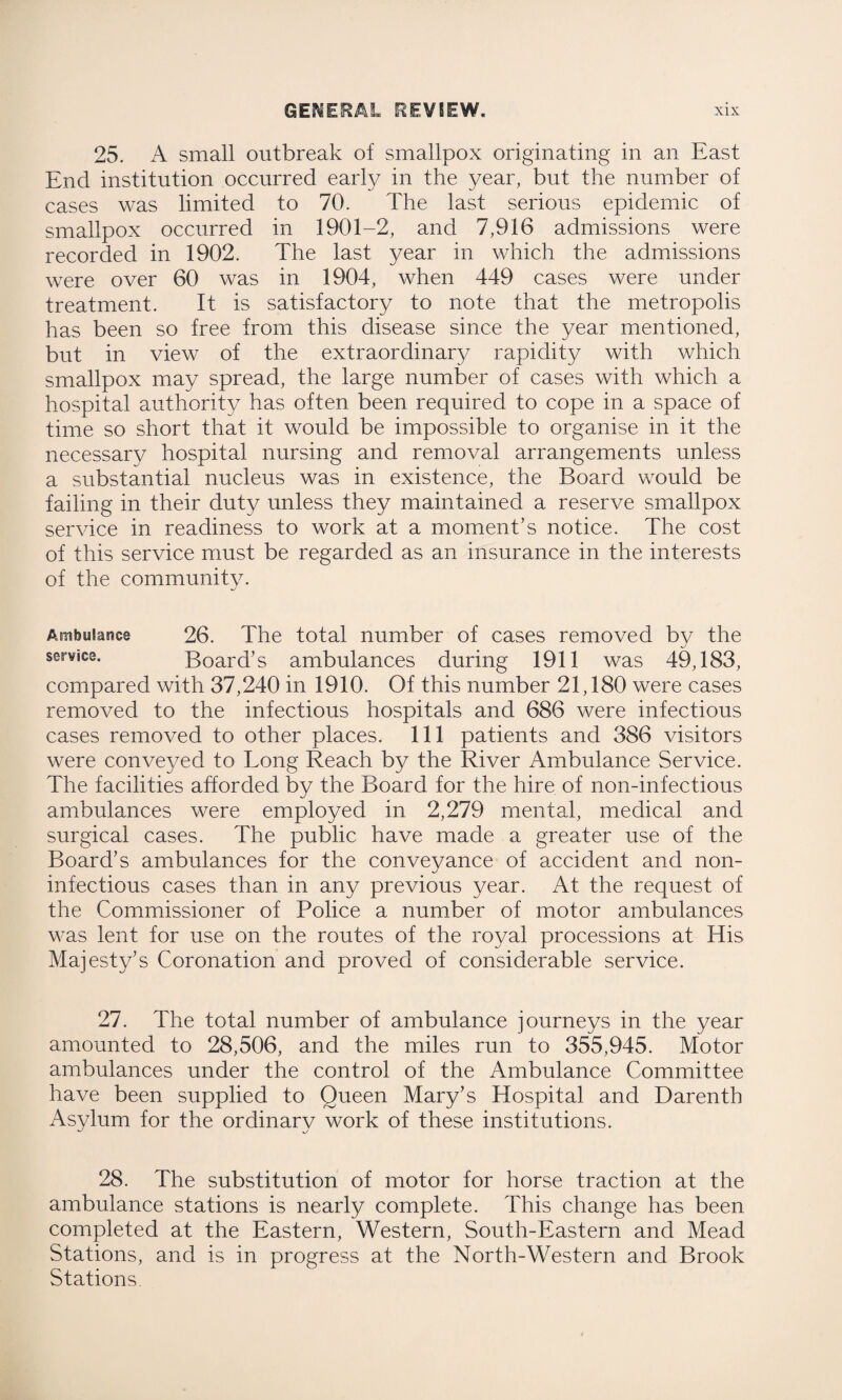 25. A small outbreak of smallpox originating in an East End institution occurred early in the year, but the number of cases was limited to 70. The last serious epidemic of smallpox occurred in 1901-2, and 7,916 admissions were recorded in 1902. The last year in which the admissions were over 60 was in 1904, when 449 cases were under treatment. It is satisfactory to note that the metropolis has been so free from this disease since the year mentioned, but in view of the extraordinary rapidity with which smallpox may spread, the large number of cases with which a hospital authority has often been required to cope in a space of time so short that it would be impossible to organise in it the necessary hospital nursing and removal arrangements unless a substantial nucleus was in existence, the Board would be failing in their duty unless they maintained a reserve smallpox service in readiness to work at a moment’s notice. The cost of this service must be regarded as an insurance in the interests of the community. Ambulance 26. The total number of cases removed by the ser¥ice. Board’s ambulances during 1911 was 49,183, compared with 37,240 in 1910. Of this number 21,180 were cases removed to the infectious hospitals and 686 were infectious cases removed to other places. Ill patients and 386 visitors were conveyed to Long Reach by the River Ambulance Service. The facilities afforded by the Board for the hire of non-infectious ambulances were employed in 2,279 mental, medical and surgical cases. The public have made a greater use of the Board’s ambulances for the conveyance of accident and non- infectious cases than in any previous year. At the request of the Commissioner of Police a number of motor ambulances was lent for use on the routes of the royal processions at His Majesty’s Coronation and proved of considerable service. 27. The total number of ambulance journeys in the year amounted to 28,506, and the miles run to 355,945. Motor ambulances under the control of the Ambulance Committee have been supplied to Queen Mary’s Hospital and Darenth Asylum for the ordinary work of these institutions. 28. The substitution of motor for horse traction at the ambulance stations is nearly complete. This change has been completed at the Eastern, Western, South-Eastern and Mead Stations, and is in progress at the North-Western and Brook Stations.