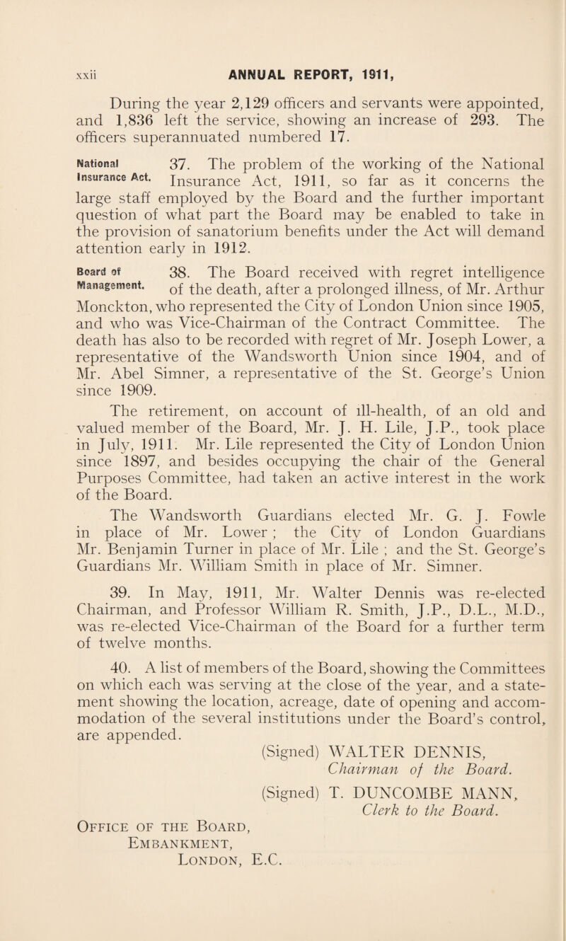 During the year 2,129 officers and servants were appointed, and 1,836 left the service, showing an increase of 293. The officers superannuated numbered 17. National 37. The problem of the working of the National insurance Act. Insurance Act, 1911, so far as it concerns the large staff employed by the Board and the further important question of what part the Board may be enabled to take in the provision of sanatorium benefits under the Act will demand attention early in 1912. Board of 38. The Board received with regret intelligence Management. 0f ^g^h, after a prolonged illness, of Mr. Arthur Monckton, who represented the City of London Union since 1905, and who was Vice-Chairman of the Contract Committee. The death has also to be recorded with regret of Mr. Joseph Lower, a representative of the Wandsworth Union since 1904, and of Mr. Abel Simner, a representative of the St. George’s Union since 1909. The retirement, on account of ill-health, of an old and valued member of the Board, Mr. J. H. Lile, J.P., took place in July, 1911. Mr. Lile represented the City of London Union since 1897, and besides occupying the chair of the General Purposes Committee, had taken an active interest in the work of the Board. The Wandsworth Guardians elected Mr. G. J. Fowle in place of Mr. Lower ; the City of London Guardians Mr. Benjamin Turner in place of Mr. Lile ; and the St. George’s Guardians Mr. William Smith in place of Mr. Simner. 39. In May, 1911, Mr. Walter Dennis was re-elected Chairman, and Professor William R. Smith, J.P., D.L., M.D., was re-elected Vice-Chairman of the Board for a further term of twelve months. 40. A list of members of the Board, showing the Committees on which each was serving at the close of the year, and a state¬ ment showing the location, acreage, date of opening and accom¬ modation of the several institutions under the Board’s control, are appended. (Signed) WALTER DENNIS, Chairman of the Board. (Signed) T. DUNCOMBE MANN, Clerk to the Board. Office of the Board, Embankment, London, E.C.