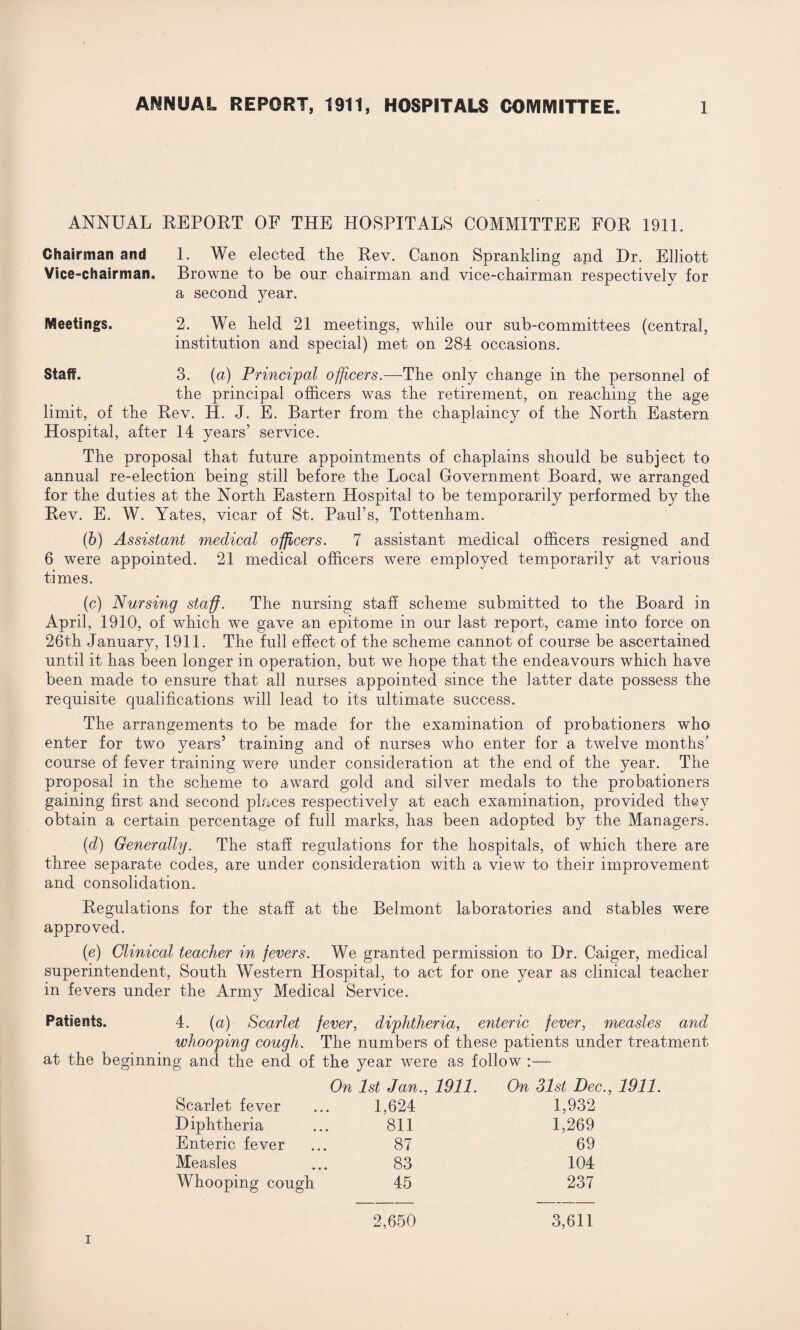 ANNUAL REPORT OF THE HOSPITALS COMMITTEE FOR 1911. Chairman and 1. We elected the Rev. Canon Sprankling and Dr. Elliott Vice-chairman. Browne to be our chairman and vice-chairman respectively for a second year. Meetings. 2. We held 21 meetings, while our sub-committees (central, institution and special) met on 284 occasions. Staff. 3. (a) Principal officers.—The only change in the personnel of the principal officers was the retirement, on reaching the age limit, of the Rev. H. J. E. Barter from the chaplaincy of the North Eastern Hospital, after 14 years’ service. The proposal that future appointments of chaplains should be subject to annual re-election being still before the Local Government Board, we arranged for the duties at the North Eastern Hospital to be temporarily performed by the Rev. E. W. Yates, vicar of St. Paul’s, Tottenham. (b) Assistant medical officers. 7 assistant medical officers resigned and 6 were appointed. 21 medical officers were employed temporarily at various times. (c) Nursing staff. The nursing staff scheme submitted to the Board in April, 1910, of which we gave an epitome in our last report, came into force on 26th January, 1911. The full effect of the scheme cannot of course be ascertained until it has been longer in operation, but we hope that the endeavours which have been made to ensure that all nurses appointed since the latter date possess the requisite qualifications will lead to its ultimate success. The arrangements to be made for the examination of probationers who enter for two years’ training and of nurses who enter for a twelve months’ course of fever training were under consideration at the end of the year. The proposal in the scheme to award gold and silver medals to the probationers gaining first and second places respectively at each examination, provided they obtain a certain percentage of full marks, has been adopted by the Managers. (d) Generally. The staff regulations for the hospitals, of which there are three separate codes, are under consideration with a view to their improvement and consolidation. Regulations for the staff at the Belmont laboratories and stables were approved. (e) Clinical teacher in fevers. We granted permission to Dr. Caiger, medical superintendent, South Western Hospital, to act for one year as clinical teacher in fevers under the Army Medical Service. Patients. 4. {a) Scarlet fever, diphtheria, enteric fever, measles and whooping cough. The numbers of these patients under treatment at the beginning and the end of the year were as follow :— On 1st Jan., 1911. On 31st Dec, Scarlet fever 1,624 1,932 Diphtheria 811 1,269 Enteric fever 87 69 Measles 83 104 Whooping cough 45 237 2,650 3,611 i