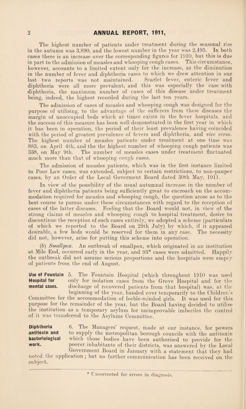 The highest number of patients under treatment during the seasonal rise in the autumn was 3,890, and the lowest number in the year was 2,495. In both cases there is an increase over the corresponding figures for 1910, but this is due in part to the admission of measles and whooping cough cases. This circumstance, however, accounts to a limited extent only for the increase, as the diminution in the number of fever and diphtheria cases to which we drew attention in our last two reports was not maintained. Scarlet fever, enteric fever and diphtheria were all more prevalent, and this was especially the case with diphtheria, the maximum number of cases of this disease under treatment being, indeed, the highest recorded during the last ten years. The admission of cases of measles and whooping cough was designed for the purpose of utilising, to the advantage of the sufferers from these diseases the margin of unoccupied beds which at times exists in the fever hospitals, and the success of this measure has been well demonstrated in the first year in which it has been in operation, the period of their least prevalence having coincided with the period of greatest prevalence of fevers and diphtheria, and vice versa. The highest number of measles patients under treatment at one time was 883, on April 4th, and the the highest number of whooping cough patients was 338, on May 9th. The number of measles cases under treatment fluctuated much more than that of whooping cough cases. The admission of measles patients, which was in the first instance limited to Poor Law cases, was extended, subject to certain restrictions, to non-pauper cases, by an Order of the Local Goverment Board dated 30th May, 1911. In view of the possibility of the usual autumnal increase in the number of fever and diphtheria patients being sufficiently great to encroach on the accom¬ modation required for measles and whooping cough, the question arose as to the best course to pursue under these circumstances with regard to the reception of cases of the latter diseases. Feeling that the Board would not, in view of the strong claims of measles and whooping cough to hospital treatment, desire to discontinue the reception of such cases entirely, we adopted a scheme (particulars of which we reported to the Board on 29th July) by which, if it appeared desirable, a few beds would be reserved for them in any case. The necessity did not, however, arise for putting this scheme into operation. (b) Smallpox. An outbreak of smallpox, which originated in an institution at Mile End, occurred early in the year, and 93* cases were admitted. Happily the outbreak did not assume serious proportions and the hospitals were empty of patients from the end of August. Ose of Foyrstain 5. The Fountain Hospital (which throughout 1910 was used Hospital for only for isolation cases from the Grove Hospital and for the mental cases. discharge of recovered patients from that hospital) was, at the beginning of the year, handed over temporarily to the Children's Committee for the accommodation of feeble-minded girls. It was used for this purpose for the remainder of the year, but the Board having decided to utilise the institution as a temporary asylum for unimprovable imbeciles the control of it was transferred to the Asylums Committee. Diphtheria 6. The Managers’ request, made at our instance, for powers antitoxin and to supply the metropolitan borough councils with the antitoxin bacteriological which those bodies have been authorised to provide for the wos”k° poorer inhabitants of their districts, was answered by the Local Government Board in January with a statement that they had noted the application ; but no further communication has been received on the subject. * Uncorrected for errors in diagnosis.