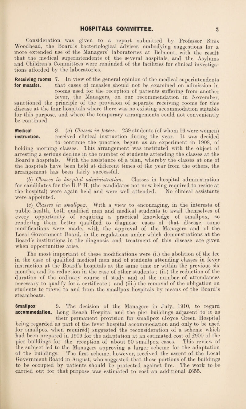 Consideration was given to a report submitted by Professor Sims Woodhead, the Board’s bacteriological adviser, embodying suggestions for a more extended use of the Managers’ laboratories at Belmont, with the result that the medical superintendents of the several hospitals, and the Asylums and Children’s Committees were reminded of the facilities for clinical investiga¬ tions afforded by the laboratories. Receiving rooms 7. In view of the general opinion of the medical superintendents for measles. that cases of measles should not be examined on admission in rooms used for the reception of patients suffering from another fever, the Managers, on our recommendation in November, sanctioned the principle of the provision of separate receiving rooms for this disease at the four hospitals where there was no existing accommodation suitable for this purpose, and where the temporary arrangements could not conveniently be continued. IVIecSacal 8. (a) Classes in fevers. 239 students (of whom 16 were women) instruction. received clinical instruction during the year. It was decided to continue the practice, begun as an experiment in 1908, of holding morning classes. This arrangement was instituted with the object of arresting a serious decline in the number of students attending the classes at the Board’s hospitals. With the assistance of a plan, whereby the classes at one of the hospitals have been held at different times of the year from the others, the arrangement has been fairly successful. (b) Classes in hospital administration. Classes in hospital administration for candidates for the D.P.H. (the candidates not now being required to reside at the hospital) were again held and were well attended. No clinical assistants were appointed. (c) Classes in smallpox. With a view to encouraging, in the interests of public health, both qualified men and medical students to avail themselves of every opportunity of acquiring a practical knowledge of smallpox, so rendering them better qualified to diagnose cases of that disease, some modifications were made, with the approval of the Managers and of the Local Government Board, in the regulations under which demonstrations at the Board’s institutions in the diagnosis and treatment of this disease are given when opportunities arise. The most important of these modifications were (i.) the abolition of the fee in the case of qualified medical men and of students attending classes in fever instruction at the Board’s hospitals at the same time or within the previous six months, and its reduction in the case of other students ; (ii.) the reduction of the duration of the ordinary course of study and of the number of attendances necessary to qualify for a certificate ; and (iii.) the removal of the obligation on students to travel to and from the smallpox hospitals by means of the Board’s steamboats. Smallpox 9. The decision of the Managers in July, 1910, to regard accommodation. Long Reach Hospital and the pier buildings adjacent to it as their permanent provision for smallpox (Joyce Green Hospital being regarded as part of the fever hospital accommodation and only to be used for smallpox when required) suggested the reconsideration of a scheme which had been prepared in 1909 for the adaptation at an estimated cost of £900 of the pier buildings for the reception of about 50 smallpox cases. This review of the subject led to the Managers approving a larger scheme for the adaptation of the buildings. The first scheme, however, received the assent of the Local Government Board in August, who suggested that those portions of the buildings to be occupied by patients should be protected against fire. The work to be carried out for that purpose was estimated to cost an additional £655.