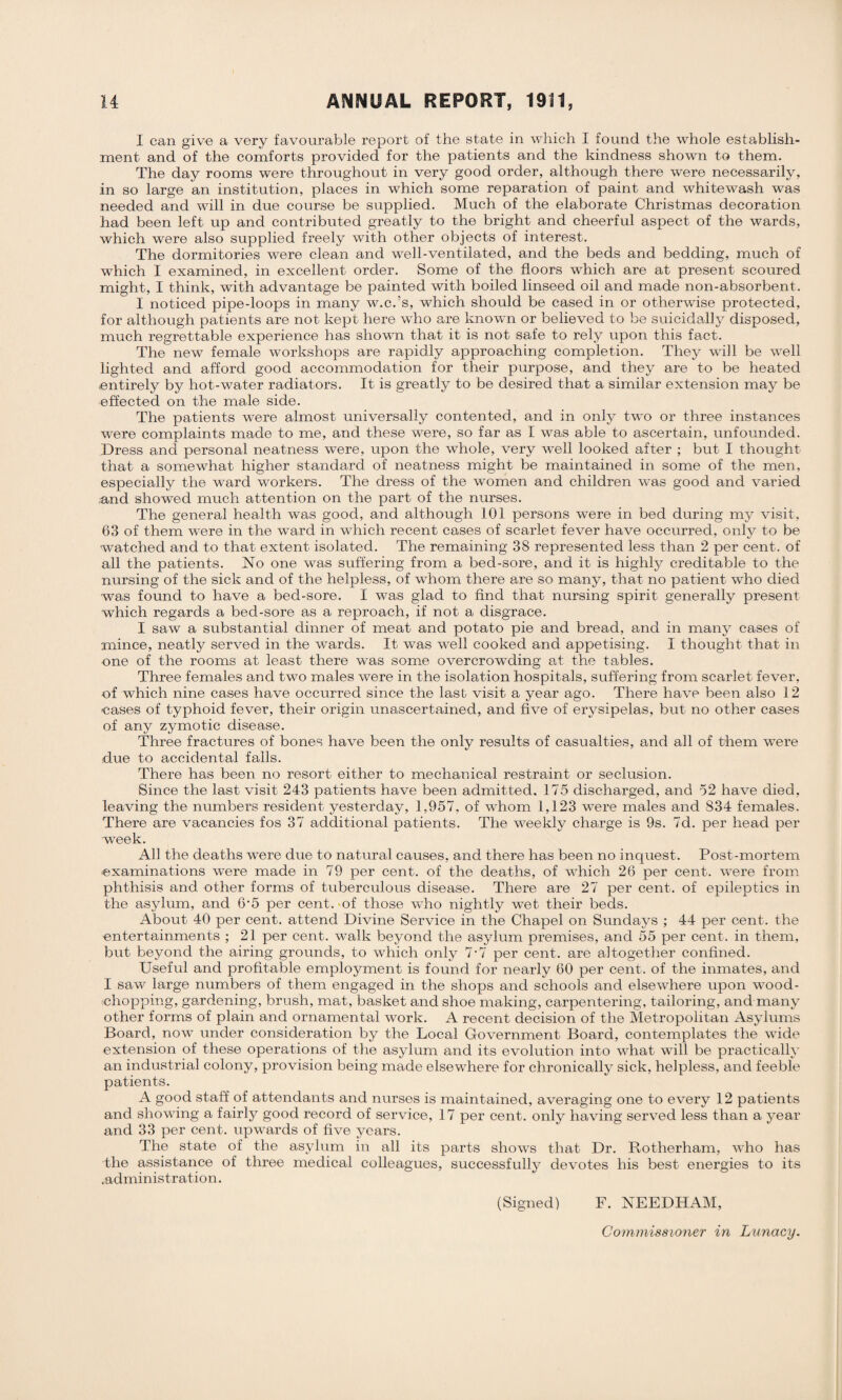 I can give a very favourable report of the state in which I found the whole establish¬ ment and of the comforts provided for the patients and the kindness shown to them. The day rooms were throughout in very good order, although there were necessarily, in so large an institution, places in which some reparation of paint and whitewash was needed and will in due course be supplied. Much of the elaborate Christmas decoration had been left up and contributed greatly to the bright and cheerful aspect of the wards, which were also supplied freely with other objects of interest. The dormitories were clean and well-ventilated, and the beds and bedding, much of which I examined, in excellent order. Some of the floors which are at present scoured might, I think, with advantage be painted with boiled linseed oil and made non-absorbent. I noticed pipe-loops in many w.c.’s, which should be cased in or otherwise protected, for although patients are not kept here who are known or believed to be suicidally disposed, much regrettable experience has shown that it is not safe to rely upon this fact. The new female workshops are rapidly approaching completion. They will be well lighted and afford good accommodation for their purpose, and they are to be heated entirely by hot-water radiators. It is greatly to be desired that a similar extension may be effected on the male side. The patients were almost universally contented, and in only two or three instances were complaints made to me, and these were, so far as I was able to ascertain, unfounded. Dress and personal neatness were, upon the whole, very well looked after ; but I thought that a somewhat higher standard of neatness might be maintained in some of the men, especially the ward workers. The dress of the women and children was good and varied and showed much attention on the part of the nurses. The general health was good, and although 101 persons were in bed during my visit, 63 of them were in the ward in which recent cases of scarlet fever have occurred, only to be watched and to that extent isolated. The remaining 38 represented less than 2 per cent, of all the patients. No one was suffering from a bed-sore, and it is highly creditable to the nursing of the sick and of the helpless, of whom there are so many, that no patient who died was found to have a bed-sore. I was glad to find that nursing spirit generally present which regards a bed-sore as a reproach, if not a disgrace. I saw a substantial dinner of meat and potato pie and bread, and in many cases of mince, neatly served in the wards. It was well cooked and appetising. I thought that in one of the rooms at least there was some overcrowding at the tables. Three females and two males were in the isolation hospitals, suffering from scarlet fever, of which nine cases have occurred since the last visit a year ago. There have been also 12 cases of typhoid fever, their origin unascertained, and five of erysipelas, but no other cases of any zymotic disease. Three fractures of bones have been the only results of casualties, and all of them were due to accidental falls. There has been no resort either to mechanical restraint or seclusion. Since the last visit 243 patients have been admitted, 175 discharged, and 52 have died, leaving the numbers resident yesterday, 1,957, of whom 1,123 were males and 834 females. There are vacancies fos 37 additional patients. The weekly charge is 9s. 7d. per head per week. All the deaths were due to natural causes, and there has been no inquest. Post-mortem ■examinations were made in 79 per cent, of the deaths, of which 26 per cent, were from phthisis and other forms of tuberculous disease. There are 27 per cent, of epileptics in the asylum, and 6’5 per cent, of those who nightly wet their beds. About 40 per cent, attend Divine Service in the Chapel on Sundays ; 44 per cent, the entertainments ; 21 per cent, walk beyond the asylum premises, and 55 per cent, in them, but beyond the airing grounds, to which only 7-7 per cent, are altogether confined. Useful and profitable employment is found for nearly 60 per cent, of the inmates, and I saw large numbers of them engaged in the shops and schools and elsewhere upon wood¬ chopping, gardening, brush, mat, basket and shoe making, carpentering, tailoring, and many other forms of plain and ornamental work. A recent decision of the Metropolitan Asylums Board, now under consideration by the Local Government Board, contemplates the wide extension of these operations of the asylum and its evolution into what will be practically an industrial colony, provision being made elsewhere for chronically sick, helpless, and feeble patients. A good staff of attendants and nurses is maintained, averaging one to every 12 patients and showing a fairly good record of service, 17 per cent, only having served less than a year and 33 per cent, upwards of five years. The state of the asylum in all its parts shows that Dr. Rotherham, who has the assistance of three medical colleagues, successfully devotes his best energies to its .administration. (Signed) F. NEEDHAM, Commissioner in Lunacy.