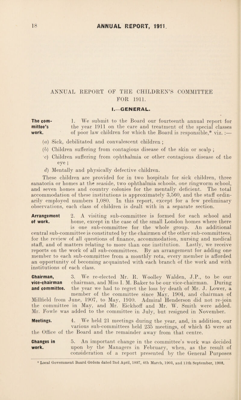 ANNUAL REPORT OF THE CHILDREN’S COMMITTEE FOR 1911. I_GENERAL. The com- 1. We submit to the Board our fourteenth annual report for mittee’s the year 1911 on the care and treatment of the special classes work. of poor law children for which the Board is responsible,* viz. :— (a) Sick, debilitated and convalescent children ; (b) Children suffering from contagious disease of the skin or scalp ; 'c) Children suffering from ophthalmia or other contagious disease of the eye ; d) Mentally and physically defective children. These children are provided for in two hospitals for sick children, three sanatoria or homes at the seaside, two ophthalmia schools, one ringworm school, and seven homes and country colonies for the mentally deficient. The total accommodation of these institutions is approximately 3,560, and the staff ordin¬ arily employed numbers 1,080. In this report, except for a few preliminary observations, each class of children is dealt with in a separate section. Arrangement 2. A visiting sub-committee is formed for each school and of work. home, except in the case of the small London homes where there is one sub-committee for the whole group. An additional central sub-committee is constituted by the chairmen of the other sub-committees, for the review of all questions of finance, accommodation, nursing and medical staff, and of matters relating to more than one institution. Lastly, we receive reports on the work of all sub-committees. By an arrangement for adding one member to each sub-committee from a monthly rota, every member is afforded an opportunity of becoming acquainted with each branch of the work and with institutions of each class. Chairman, 3. We re-elected Mr. R. Woolley Walden, J.P., to be our vice-chairman chairman, and Miss I. M. Baker to be our vice-chairman. During and committee, the year we had to regret the loss by death of Mr. J. Lower, a member of the committee since May, 1904, and chairman of Millheld from June, 1907, to May, 1910. Admiral Henderson did not re-join the committee in May, and Mr. Eickhoff and Mr. W. Smith were added. Mr. Fowle was added to the committee in July, but resigned in November. Meetings. 4. We held 21 meetings during the year, and, in addition, our various sub-committees held 235 meetings, of which 45 were at the Office of the Board and the remainder away from that centre. Changes in 5. An important change in the committee’s work was decided work. upon by the Managers in February, when, as the result of consideration of a report presented by the General Purposes * Local Government Board Orders dated 2nd April, 1897, 4th March, 1903, and 11th September, 1908.