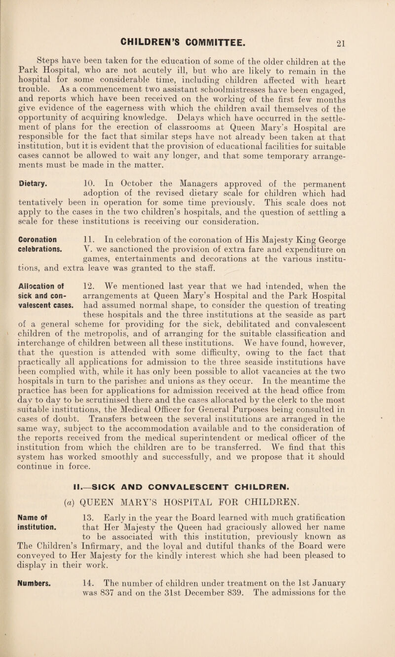 Steps have been taken for the education of some of the older children at the Park Hospital, who are not acutely ill, but who are likely to remain in the hospital for some considerable time, including children affected with heart trouble. As a commencement two assistant schoolmistresses have been engaged, and reports which have been received on the working of the first few months give evidence of the eagerness with which the children avail themselves of the opportunity of acquiring knowledge. Delays which have occurred in the settle¬ ment of plans for the erection of classrooms at Queen Mary’s Hospital are responsible for the fact that similar steps have not already been taken at that institution, but it is evident that the provision of educational facilities for suitable cases cannot be allowed to wait any longer, and that some temporary arrange¬ ments must be made in the matter. Dietary. 10. In October the Managers approved of the permanent adoption of the revised dietary scale for children which had tentatively been in operation for some time previously. This scale does not apply to the cases in the two children’s hospitals, and the question of settling a scale for these institutions is receiving our consideration. Coronation 11. In celebration of the coronation of His Majesty King George celebrations. V. we sanctioned the provision of extra fare and expenditure on games, entertainments and decorations at the various institu¬ tions, and extra leave was granted to the staff. Allocation ©? 12. We mentioned last year that we had intended, when the sick and con- arrangements at Queen Mary’s Hospital and the Park Hospital valescent cases, had assumed normal shape, to consider the question of treating these hospitals and the three institutions at the seaside as part of a genera] scheme for providing for the sick, debilitated and convalescent children of the metropolis, and of arranging for the suitable classification and interchange of children between all these institutions. We have found, however, that the question is attended with some difficulty, owing to the fact that practically all applications for admission to the three seaside institutions have been complied with, while it has only been possible to allot vacancies at the two hospitals in turn to the parishes and unions as they occur. In the meantime the practice has been for applications for admission received at the head office from day to day to be scrutinised there and the cases allocated by the clerk to the most suitable institutions, the Medical Officer for General Purposes being consulted in cases of doubt. Transfers between the several institutions are arranged in the same way, subject to the accommodation available and to the consideration of the reports received from the medical superintendent or medical officer of the institution from which the children are to be transferred. We find that this system has worked smoothly and successfully, and we propose that it should continue in force. II_SICK AND CONVALESCENT CHILDREN. (a) QUEEN MARY’S HOSPITAL FOR CHILDREN. Name of 13. Early in the year the Board learned with much gratification Institution. that Her Majesty the Queen had graciously allowed her name to be associated with this institution, previously known as The Children’s Infirmary, and the loyal and dutiful thanks of the Board were conveyed to Her Majesty for the kindly interest which she had been pleased to display in their work. Numbers. 14. The number of children under treatment on the 1st January was 837 and on the 31st December 839. The admissions for the