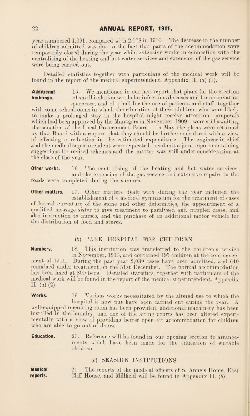 year numbered 1,091, compared with 2,178 in 1910. The decrease in the number of children admitted was due to the fact that parts of the accommodation were temporarily closed during the year while extensive works in connection with the centralising of the heating and hot water services and extension of the gas service were being carried out. Detailed statistics together with particulars of the medical work will be found in the report of the medical superintendent, Appendix II. (a) (1). Additional 15. We mentioned in our last report that plans for the erection buildings. of small isolation wards for infectious diseases and for observation • purposes, and of a hall for the use of patients and staff, together with some schoolrooms in which the education of those children who were likely to make a prolonged stay in the hospital might receive attention—proposals which had been approved by the Managers in November, 1909—were still awaiting the sanction of the Local Government Board. In May the plans were returned by that Board with a request that they should be further considered with a view of effecting a reduction in the estimated expenditure. The engineer-in-chief and the medical superintendent were requested to submit a joint report containing suggestions for revised schemes and the matter was still under consideration at the close of the year. Other works. 16. The centralising of the heating and hot water services. and the extension of the gas service and extensive repairs to the roads were completed during the summer. Other matters. 17. Other matters dealt with during the year included the establishment of a medical gymnasium for the treatment of cases- of lateral curvature of the spine and other deformities, the appointment of a- qualified massage sister to give treatment to paralysed and crippled cases, and also instruction to nurses, and the purchase of an additional motor vehicle for the distribution of food and stores. (b) PARK HOSPITAL FOR CHILDREN. Numbers. 18. This institution was transferred to the children’s service in November, 1910, and contained 195 children at the commence¬ ment of 1911. During the past year 2,039 cases have been admitted, and 640 remained under treatment on the 31st December. The normal accommodation has been fixed at 800 beds. Detailed statistics, together with particulars of the medical work will be found in the report of the medical superintendent, Appendix II. (a) (2). Works. 19. Various works necessitated by the altered use to which the hospital is now put have been carried out during the year. A well-equipped operating room has been provided, additional machinery has been installed in the laundry, and one of the airing courts has been altered experi¬ mentally with a view of providing better open air accommodation for children who are able to go out of doors. Education. 20. Reference will be found in our opening section to arrange¬ ments which have been made for the education of suitable children. (c) SEASIDE INSTITUTIONS. Medical 21. The reports of the medical officers of S. Anne’s Home, East reports. Cliff House, and Millfield will be found in Appendix II. (b).