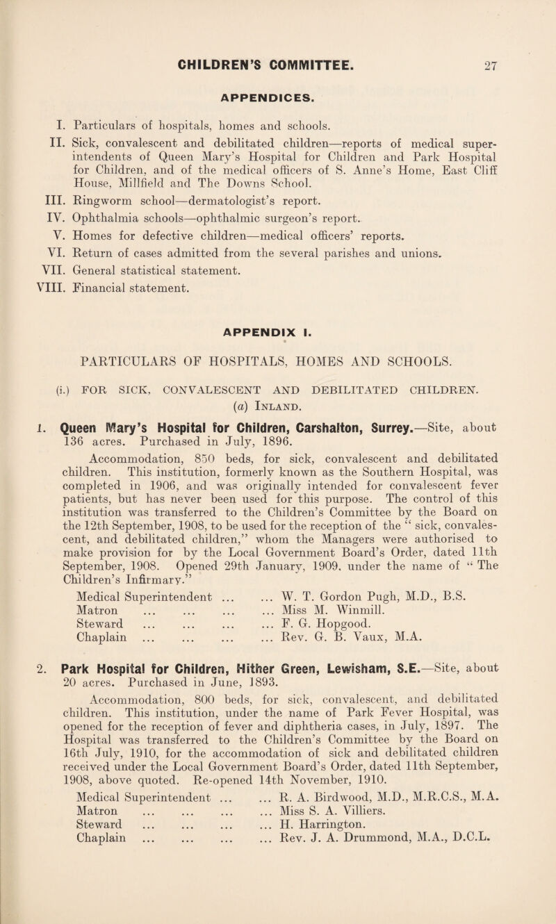 APPENDICES. I. Particulars of hospitals, homes and schools. II. Sick, convalescent and debilitated children—reports of medical super¬ intendents of Queen Mary’s Hospital for Children and Park Hospital for Children, and of the medical officers of S. Anne’s Home, East Cliff House, Millfield and The Downs School. III. Ringworm school—dermatologist’s report. IV. Ophthalmia schools—ophthalmic surgeon’s report. V. Homes for defective children—medical officers’ reports. VI. Return of cases admitted from the several parishes and unions. VII. General statistical statement. VIII. Financial statement. APPENDIX I. PARTICULARS OF HOSPITALS, HOMES AND SCHOOLS. (i.) FOR SICK, CONVALESCENT AND DEBILITATED CHILDREN. (a) Inland. 1. Queen Mary’s Hospital for Children, Carshalton, Surrey.—Site, about 136 acres. Purchased in July, 1896. Accommodation, 850 beds, for sick, convalescent and debilitated children. This institution, formerly known as the Southern Hospital, was completed in 1906, and was originally intended for convalescent fever patients, but has never been used for this purpose. The control of this institution was transferred to the Children’s Committee by the Board on the 12th September, 1908, to be used for the reception of the “ sick, convales¬ cent, and debilitated children,” whom the Managers were authorised to make provision for by the Local Government Board’s Order, dated 11th September, 1908. Opened 29th January, 1909, under the name of “ The Children’s Infirmary.” Medical Superintendent Matron Steward Chaplain ... W. T. Gordon Pugh, M.D., B.S. ... Miss M. Winmill. ... F. G. Hopgood. ... Rev. G. B. Vaux, M.A. 2. Park Hospital for Children, Hither Green, Lewisham, S.E.—Site, about 20 acres. Purchased in June, 1893. Accommodation, 800 beds, for sick, convalescent, and debilitated children. This institution, under the name of Park Fever Hospital, was opened for the reception of fever and diphtheria cases, in July, 1897. The Hospital was transferred to the Children’s Committee by the Board on 16th July, 1910, for the accommodation of sick and debilitated children received under the Local Government Board’s Order, dated 11th September, 1908, above quoted. Re-opened 14th November, 1910. Medical Superintendent ... ... R. A. Birdwood, M.D., M.R.C.S., M.A. Matron ... ... ... ... Miss S. A. Villiers. Steward ... ... ... ... H. Harrington. Chaplain ... ... ... ... Rev. J. A. Drummond, M.A., D.C.L.