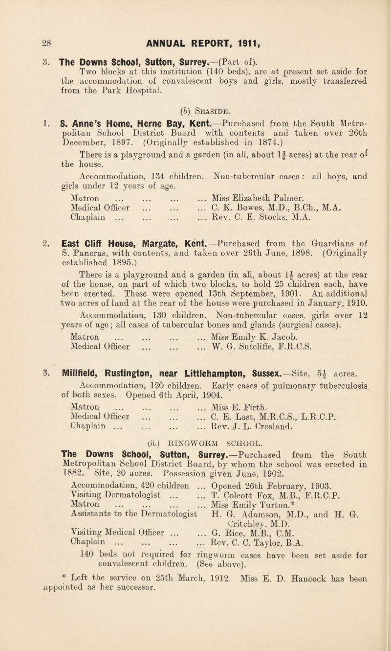 3. The Downs School, Sutton, Surrey.—(Part of). Two blocks at this institution (140 beds), are at present set aside for the accommodation of convalescent boys and girls, mostly transferred from the Park Hospital. (b) Seaside. 1. S. Anne’s Home, Herne Bay, Kent.—Purchased from the South Metro¬ politan School District Board with contents and taken over 26th December, 1897. (Originally established in 1874.) There is a playground and a garden (in all, about If acres) at the rear of the house. Accommodation, 134 children. Non-tubercular cases : all boys, and girls under 12 years of age. Matron ... ... ... ... Miss Elizabeth Palmer. Medical Officer ... ... ... C. K. Bowes, M.D., B.Ch., M.A. Chaplain ... ... ... ... Rev. C. E. Stocks, M.A. 2. East Cliff House, fViargate, Kent.—Purchased from the Guardians of S. Pancras, with contents, and taken over 26th June, 1898. (Originally established 1895.) There is a playground and a garden (in all, about 1J acres) at the rear of the house, on part of which two blocks, to hold 25 children each, have been erected. These were opened 13th September, 1901. An additional two acres of land at the rear of the house were purchased in January, 1910. Accommodation, 130 children. Non-tubercular cases, girls over 12 years of age; all cases of tubercular bones and glands (surgical cases). Matron ... ... ... ... Miss Emily K. Jacob. Medical Officer ... ... ... W. G. Sutcliffe, F.R.C.S. 3. SVIiilfield. Rustington, near Litifehampton, Sussex.—Site, 5J acres. Accommodation, 120 children. Early cases of pulmonary tuberculosis, of both sexes. Opened 6th April, 1904. Matron ... ... ... ... Miss E. Firth. Medical Officer .C. E. Last, M.R.C.S., L.B.C.P. Chaplain ... ... ... ... Rev. J. L. Crosland. (ii.) RINGWORM SCHOOL. The Downs School, Sutton, Surrey.—Purchased from the South Metropolitan School District Board, by whom the school was erected in 1882. Site, 20 acres. Possession given June, 1902. Accommodation, 420 children ... Opened 26th February, 1903. Visiting Dermatologist .T. Colcott Fox, M.B., F.R.C.P. Matron .Miss Emily Turton.* Assistants to the Dermatologist H. G. Adamson, M.D., and H. G. Critchley, M.D. Visiting Medical Officer.G. Rice, M.B., C.M. Chaplain.Rev. C. C. Taylor, B.A. 140 beds not required for ringworm cases have been set aside for convalescent children. (See above). * Left the service on 25th March, 1912. Miss E. D. Hancock has been appointed as her successor.