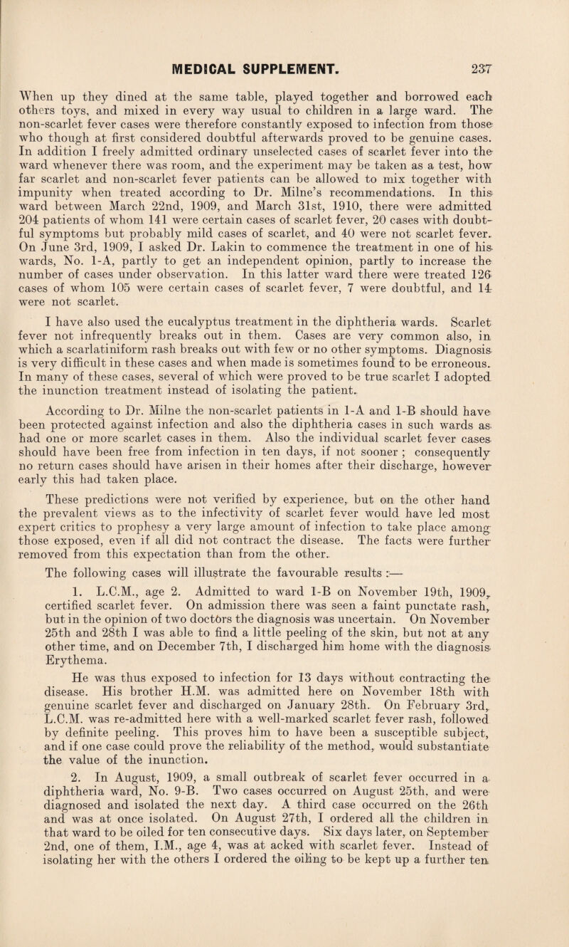 When up they dined at the same table, played together and borrowed each others toys, and mixed in every way usual to children in a large ward. The non-scarlet fever cases were therefore constantly exposed to infection from those who though at first considered doubtful afterwards proved to be genuine cases. In addition I freely admitted ordinary unselected cases of scarlet fever into the ward whenever there was room, and the experiment may be taken as a test, how far scarlet and non-scarlet fever patients can be allowed to mix together with impunity when treated according to Dr. Milne’s recommendations. In this ward between March 22nd, 1909, and March 31st, 1910, there were admitted 204 patients of whom 141 were certain cases of scarlet fever, 20 cases with doubt¬ ful symptoms but probably mild cases of scarlet, and 40 were not scarlet fever. On June 3rd, 1909, I asked Dr. Lakin to commence the treatment in one of his wards, No. 1-A, partly to get an independent opinion, partly to increase the number of cases under observation. In this latter ward there were treated 126 cases of whom 105 were certain cases of scarlet fever, 7 were doubtful, and 14 were not scarlet. I have also used the eucalyptus treatment in the diphtheria wards. Scarlet fever not infrequently breaks out in them. Cases are very common also, in which a scarlatiniform rash breaks out with few or no other symptoms. Diagnosis is very difficult in these cases and when made is sometimes found to be erroneous. In many of these cases, several of which were proved to be true scarlet I adopted the inunction treatment instead of isolating the patient.. According to Dr. Milne the non-scarlet patients in 1-A and 1-B should have been protected against infection and also the diphtheria cases in such wards as- had one or more scarlet cases in them. Also the individual scarlet fever cases should have been free from infection in ten days, if not sooner ; consequently no return cases should have arisen in their homes after their discharge, however early this had taken place. These predictions were not verified by experience,, but on the other hand the prevalent views as to the infectivity of scarlet fever would have led most expert critics to prophesy a very large amount of infection to take place among those exposed, even if all did not contract the disease. The facts were further- removed from this expectation than from the other. The following cases will illustrate the favourable results — 1. L.C.M., age 2. Admitted to ward I-B on November 19th, 1909r certified scarlet fever. On admission there was seen a faint punctate rash, but in the opinion of two doctors the diagnosis was uncertain. On November 25th and 28th I was able to find a little peeling of the skin, but not at any other time, and on December 7th, I discharged him home with the diagnosis Erythema. He was thus exposed to infection for 13 days without contracting the* disease. His brother H.M. was admitted here on November 18th with genuine scarlet fever and discharged on January 28th. On February 3rd, L.C.M. was re-admitted here with a well-marked scarlet fever rash, followed by definite peeling. This proves him to have been a susceptible subject, and if one case could prove the reliability of the method,, would substantiate the value of the inunction. 2. In August, 1909, a small outbreak of scarlet fever occurred in a diphtheria ward, No. 9-B. Two cases occurred on August 25th, and were diagnosed and isolated the next day. A third case occurred on the 26th and was at once isolated. On August 27th, I ordered all the children in that ward to be oiled for ten consecutive days. Six days later, on September 2nd, one of them, I.M., age 4, was at acked with scarlet fever. Instead of isolating her with the others I ordered the oiling to be kept up a further ten.