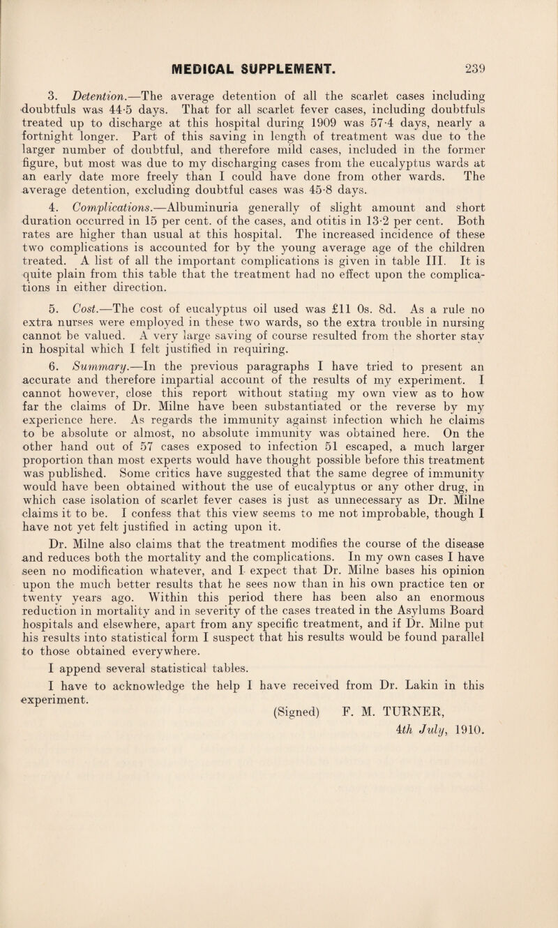 3. Detention.—The average detention of all the scarlet cases including doubtfuls was 44-5 days. That for all scarlet fever cases, including doubtfuls treated up to discharge at this hospital during 1909 was 57-4 days, nearly a fortnight longer. Part of this saving in length of treatment was due to the larger number of doubtful, and therefore mild cases, included in the former figure, but most was due to my discharging cases from the eucalyptus wards at an early date more freely than I could have done from other wards. The average detention, excluding doubtful cases was 45-8 days. 4. Complications.—Albuminuria generally of slight amount and short duration occurred in 15 per cent, of the cases, and otitis in 13-2 per cent. Both rates are higher than usual at this hospital. The increased incidence of these two complications is accounted for by the young average age of the children treated. A list of all the important complications is given in table III. It is quite plain from this table that the treatment had no effect upon the complica¬ tions in either direction. 5. Cost.—The cost of eucalyptus oil used was £11 Os. 8d. As a rule no extra nurses were employed in these two wards, so the extra trouble in nursing cannot be valued. A very large saving of course resulted from the shorter stay in hospital which I felt justified in requiring. 6. Summary.—In the previous paragraphs I have tried to present an accurate and therefore impartial account of the results of my experiment. I cannot however, close this report without stating my own view as to how far the claims of Dr. Milne have been substantiated or the reverse by my experience here. As regards the immunity against infection which he claims to be absolute or almost, no absolute immunity was obtained here. On the other hand out of 57 cases exposed to infection 51 escaped, a much larger proportion than most experts would have thought possible before this treatment was published. Some critics have suggested that the same degree of immunity would have been obtained without the use of eucalyptus or any other drug, in which case isolation of scarlet fever cases is just as unnecessary as Dr. Milne claims it to be. I confess that this view seems to me not improbable, though I have not yet felt justified in acting upon it. Dr. Milne also claims that the treatment modifies the course of the disease and reduces both the mortality and the complications. In my own cases I have seen no modification whatever, and I expect that Dr. Milne bases his opinion upon the much better results that he sees now than in his own practice ten or twenty years ago. Within this period there has been also an enormous reduction in mortality and in severity of the cases treated in the Asylums Board hospitals and elsewhere, apart from any specific treatment, and if Dr. Milne put his results into statistical form I suspect that his results would be found parallel to those obtained everywhere. I append several statistical tables. I have to acknowledge the help I have received from Dr. Lakin in this experiment. (Signed) F. M. TUBNEB, 4th July, 1910.