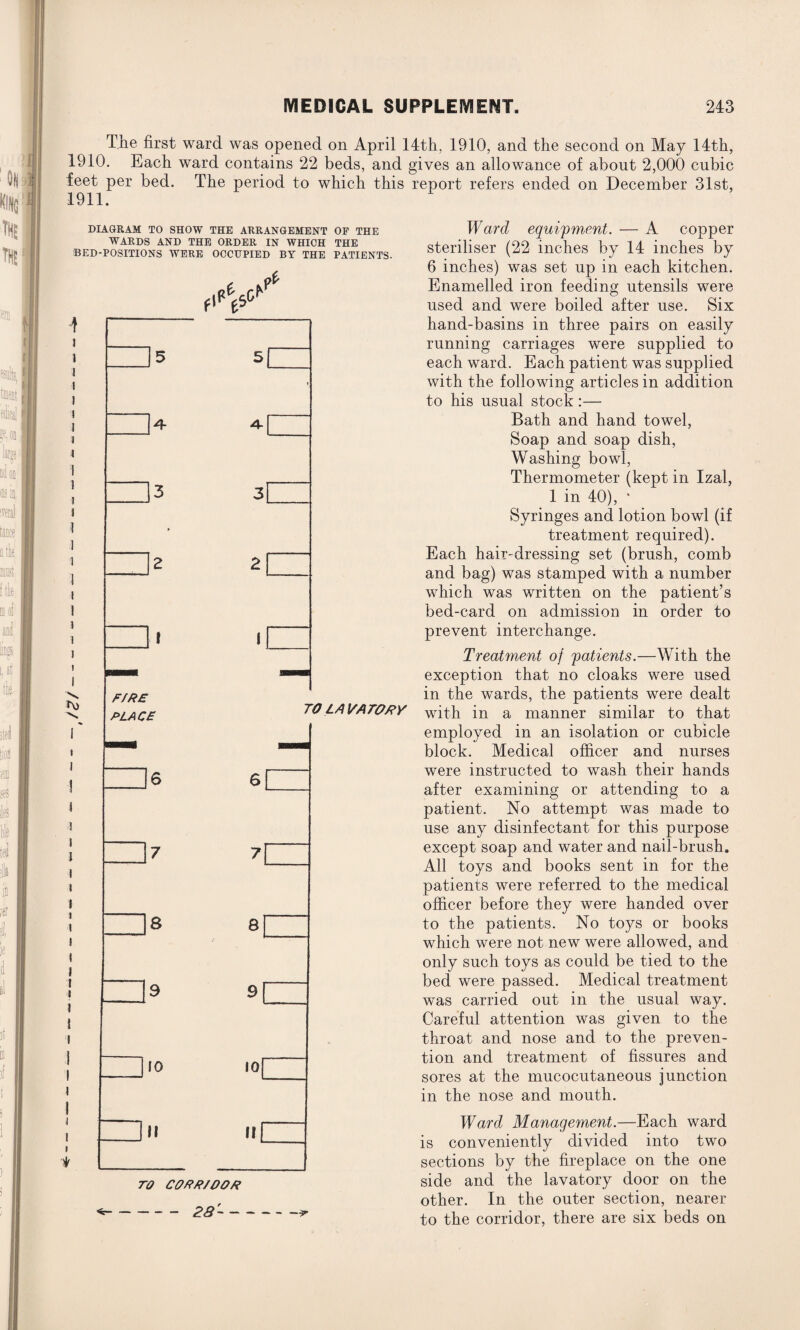 The first ward was opened on April 14th, 1910, and the second on May 14th, 1910. Each ward contains 22 beds, and gives an allowance of about 2,000 cubic feet per bed. The period to which this report refers ended on December 31st, 1911. DIAGRAM TO SHOW THE ARRANGEMENT OF THE WARDS AND THE ORDER IN WHICH THE BED-POSITIONS WERE OCCUPIED BY THE PATIENTS. n> * F/RE PLACE TO LAVATORY 8 8 10 II 10 II TO CORR/OOR -28--* Ward equipment. — A copper steriliser (22 inches by 14 inches by 6 inches) was set up in each kitchen. Enamelled iron feeding utensils were used and were boiled after use. Six hand-basins in three pairs on easily running carriages were supplied to each ward. Each patient was supplied with the following articles in addition to his usual stock:— Bath and hand towel, Soap and soap dish, Washing bowl, Thermometer (kept in Izal, 1 in 40), * Syringes and lotion bowl (if treatment required). Each hair-dressing set (brush, comb and bag) was stamped with a number which was written on the patient’s bed-card on admission in order to prevent interchange. Treatment of patients.—With the exception that no cloaks were used in the wards, the patients were dealt with in a manner similar to that employed in an isolation or cubicle block. Medical officer and nurses were instructed to wash their hands after examining or attending to a patient. No attempt was made to use any disinfectant for this purpose except soap and water and nail-brush. All toys and books sent in for the patients were referred to the medical officer before they were handed over to the patients. No toys or books which were not new were allowed, and only such toys as could be tied to the bed were passed. Medical treatment was carried out in the usual way. Careful attention was given to the throat and nose and to the preven¬ tion and treatment of fissures and sores at the mucocutaneous junction in the nose and mouth. Ward Management.—Each ward is conveniently divided into two sections by the fireplace on the one side and the lavatory door on the other. In the outer section, nearer to the corridor, there are six beds on