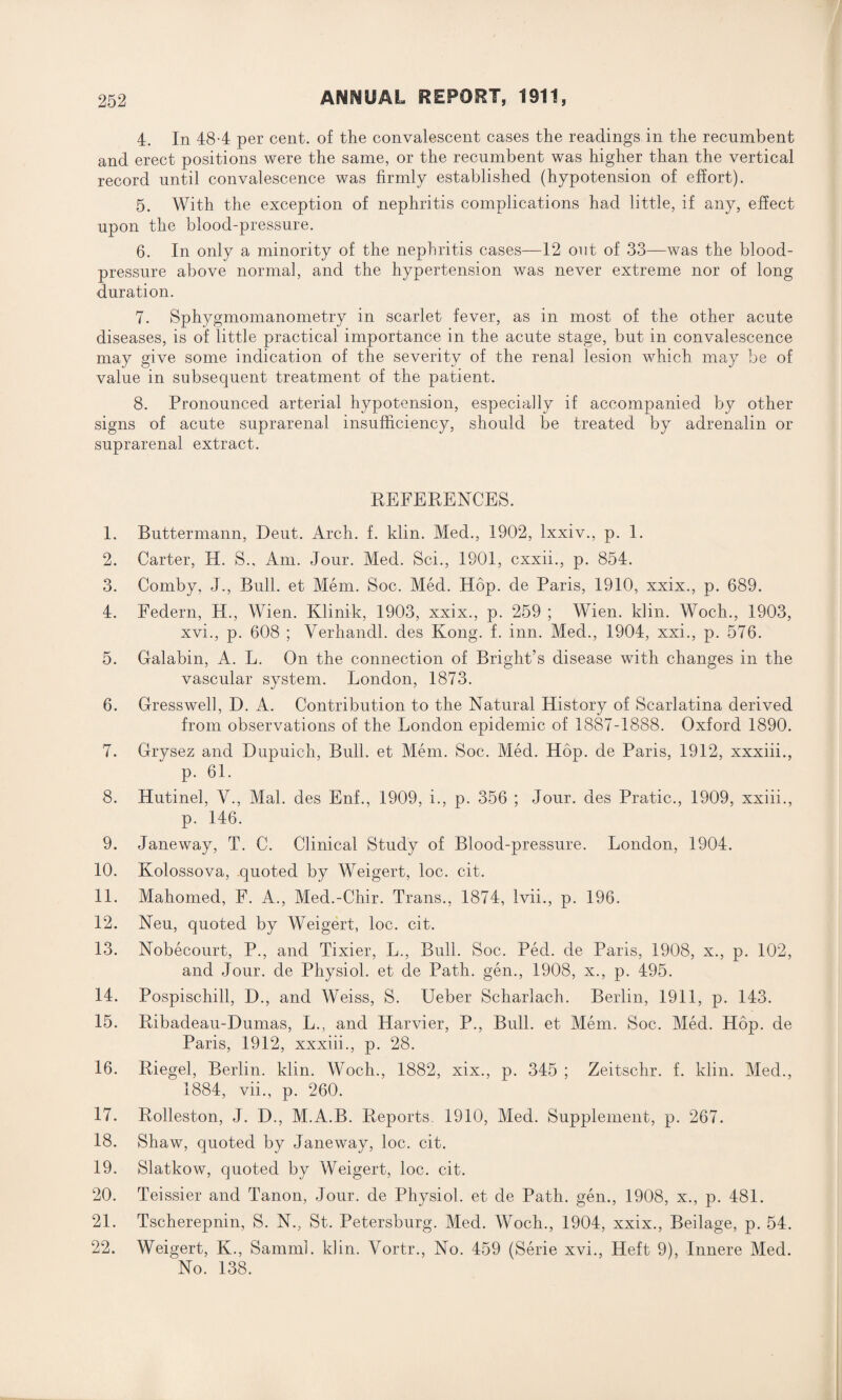 4. In 48-4 per cent, of the convalescent cases the readings in the recumbent and erect positions were the same, or the recumbent was higher than the vertical record until convalescence was firmly established (hypotension of effort). 5. With the exception of nephritis complications had little, if any, effect upon the blood-pressure. 6. In only a minority of the nephritis cases—12 out of 33—was the blood- pressure above normal, and the hypertension was never extreme nor of long duration. 7. Sphygmomanometry in scarlet fever, as in most of the other acute diseases, is of little practical importance in the acute stage, but in convalescence may give some indication of the severity of the renal lesion which may be of value in subsequent treatment of the patient. 8. Pronounced arterial hypotension, especially if accompanied by other signs of acute suprarenal insufficiency, should be treated by adrenalin or suprarenal extract. REFERENCES. 1. Buttermann, Deut. Arch. f. klin. Med., 1902, lxxiv., p. 1. 2. Carter, H. S., Am. Jour. Med. Sci., 1901, cxxii., p. 854. 3. Comby, J., Bull, et Mem. Soc. Med. Hop. de Paris, 1910, xxix., p. 689. 4. Federn, H., Wien. Klinik, 1903, xxix., p. 259 ; Wien. klin. Wock., 1903, xvi., p. 608 ; Verhancll. des Kong. f. inn. Med., 1904, xxi., p. 576. 5. Galabin, A. L. On the connection of Bright’s disease with changes in the vascular system. London, 1873. 6. Gresswell, D. A. Contribution to the Natural History of Scarlatina derived from observations of the London epidemic of 1887-1888. Oxford 1890. 7. Grysez and Dupuich, Bull, et Mem. Soc. Med. Hop. de Paris, 1912, xxxiii., p. 61. 8. Hutinel, V., Mai. des Enf., 1909, i., p. 356 ; Jour, des Pratic., 1909, xxiii., p. 146. 9. Janeway, T. C. Clinical Study of Blood-pressure. London, 1904. 10. Kolossova, .quoted by Weigert, loc. cit. 11. Mahomed, F. A., Med.-Chir. Trans., 1874, Ivii., p. 196. 12. Neu, quoted by Weigert, loc. cit. 13. Nobecourt, P., and Tixier, L., Bull. Soc. Ped. de Paris, 1908, x., p. 102, and Jour, de Physiol, et de Path, gen., 1908, x., p. 495. 14. Pospischill, D., and Weiss, S. Ueber Scharlach. Berlin, 1911, p. 143. 15. Ribadeau-Dumas, L., and Harvier, P., Bull, et Mem. Soc. Med. Hop. de Paris, 1912, xxxiii., p. 28. 16. Riegel, Berlin, klin. Wocli., 1882, xix., p. 345 ; Zeitschr. f. klin. Med., 1884, vii., p. 260. 17. Rolleston, J. D., M.A.B. Reports. 1910, Med. Supplement, p. 267. 18. Shaw, quoted by Janeway, loc. cit. 19. Slatkow, quoted by Weigert, loc. cit. 20. Teissier and Tanon, Jour, de Physiol, et de Path, gen., 1908, x., p. 481. 21. Tscherepnin, S. N., St. Petersburg. Med. Woch., 1904, xxix., Beilage, p. 54. 22. Weigert, K., Samml. khn. Vortr., No. 459 (Serie xvi., Heft 9), Innere Med. No. 138.