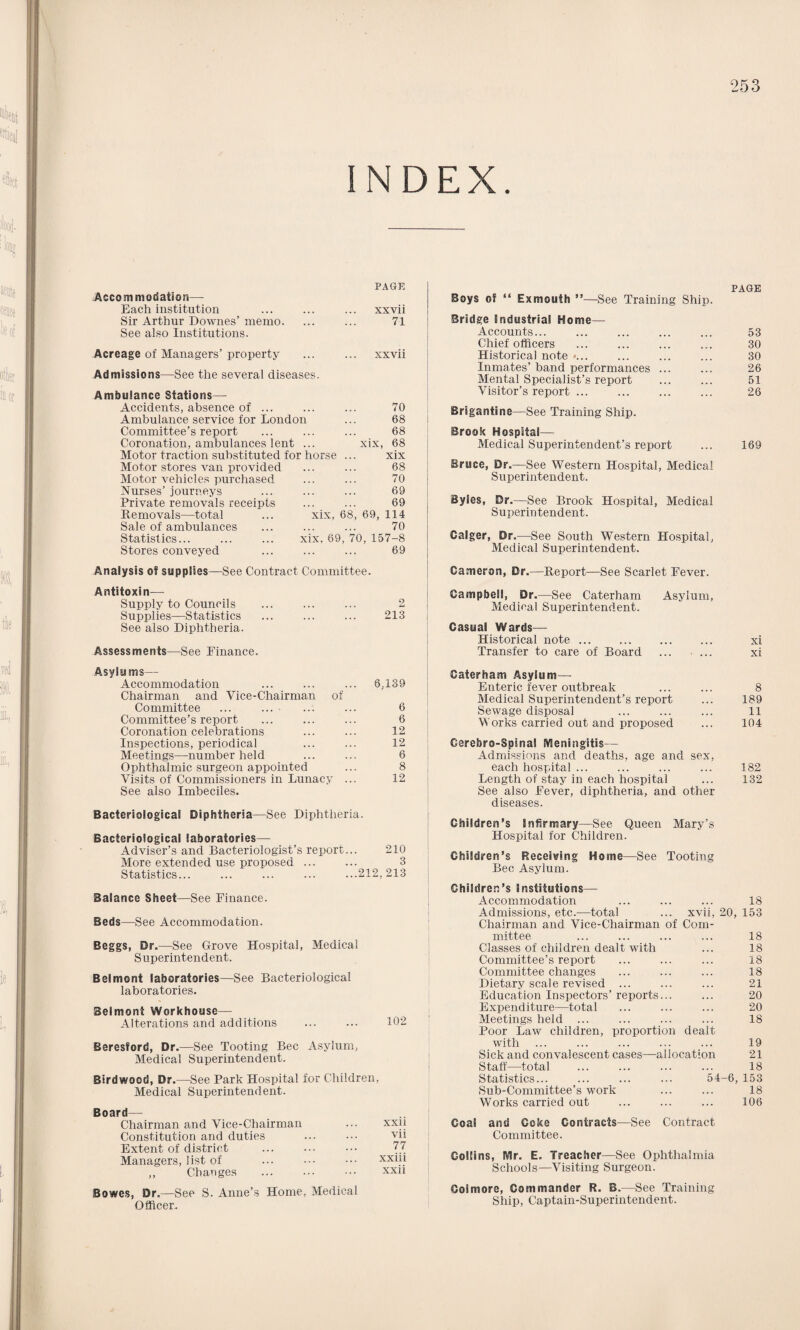 INDEX. PAGE Accommodation— Each institution xxvii Sir Arthur Downes’memo. 71 See also Institutions. Acreage of Managers’ property xxvii Admissions—See the several diseases. Ambulance Stations— Accidents, absence of ... 70 Ambulance service for London 68 Committee’s report 68 Coronation, ambulances lent ... xix, 68 Motor traction substituted for horse xix Motor stores van provided 68 Motor vehicles purchased 70 Nurses’ journeys 69 Private removals receipts 69 Bemovals—total ... xix, 68, 69, 114 Sale of ambulances 70 Statistics... ... ... xix, 69, 70,157-8 Stores conveyed 69 Analysis of supplies—See Contract Committee. Antitoxin— Supply to Councils 2 Supplies—Statistics !!! 213 See also Diphtheria. Assessments—See Finance. PAGE Boys of “ Exmouth ”—See Training Ship. Bridge Industrial Home— Accounts... ... ... ... ... 53 Chief officers ... ... ... ... 30 Historical note »... ... ... ... 30 Inmates’ band performances ... ... 26 Mental Specialist’s report ... ... 51 Visitor’s report ... ... ... ... 26 Brigantine—See Training Ship. Brook Hospital— Medical Superintendent’s report ... 169 Bruce, Dr.—See Western Hospital, Medical Superintendent. BySes, Dr.—See Brook Hospital, Medical Superintendent. Calger, Dr.—See South Western Hospital, Medical Superintendent. Cameron, Dr.—Beport—See Scarlet Fever. Campbell, Dr.—See Caterham Asylum, Medical Superintendent. Casual Wards— Historical note. xi Transfer to care of Board . xi Asylums— Accommodation ... ... ... 6,139 Chairman and Vice-Chairman of Committee ... ... ... ... 6 Committee’s report ... ... ... 6 Coronation celebrations ... ... 12 Inspections, periodical ... ... 12 Meetings—number held ... ... 6 Ophthalmic surgeon appointed ... 8 Visits of Commissioners in Lunacy ... 12 See also Imbeciles. Bacteriological Diphtheria—See Diphtheria. Bacteriological laboratories— Adviser’s and Bacteriologist’s report... 210 More extended use proposed ... ... 3 Statistics... ... ... ... ...212,213 Balance Sheet—See Finance. Beds—See Accommodation. Beggs, Dr.—See Grove Hospital, Medical Superintendent. Belmont laboratories—See Bacteriological laboratories. Belmont Workhouse— Alterations and additions ... ... 102 Beresford, Dr.—See Tooting Bee Asylum, Medical Superintendent. Birdwood, Dr.—See Park Hospital for Children, Medical Superintendent. Board— Chairman and Vice-Chairman xxii Constitution and duties vii Extent of district 77 Managers, list of xxiii ,, Changes xxii Bowes, Dr.—See S. Anne’s Home, Medical Officer. Caterham Asylum— Enteric fever outbreak ... ... 8 Medical Superintendent’s report ... 189 Sewage disposal ... ... ... 11 Works carried out and proposed ... 104 Gerehro-Spma! Meningitis— Admissions and deaths, age and sex, each hospital ... ... ... ... 182 Length of stay in each hospital ... 132 See also Fever, diphtheria, and other diseases. Children’s Infirmary—See Queen Mary’s Hospital for Children. Children’s Receiving Home—See Tooting Bee Asylum. Children’s institutions— Accommodation 18 Admissions, etc.—total xvii, 20, 153 Chairman and Vice-Chairman of Com- mittee 18 Classes of children dealt with 18 Committee’s report 18 Committee changes 18 Dietary scale revised ... 21 Education Inspectors’ reports... 20 Expenditure—total 20 Meetings held ... 18 Poor Law children, proportion dealt with 19 Sick and convalescent cases—allocation 21 Staff—total 18 Statistics... 54-6, 153 Sub-Committee’s work 18 Works carried out 106 Coal and Coke Contracts—See Contract Committee. Collins, Mr. E. Treacher—See Ophthalmia Schools—Visiting Surgeon. Goimore, Commander R. B.—See Training Ship, Captain-Superintendent.