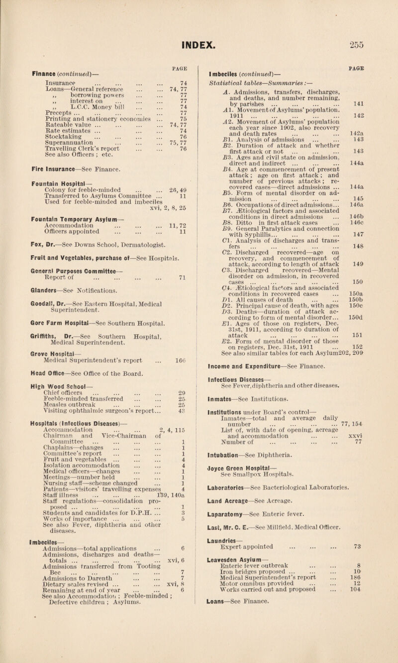 PAGE Finance (continued)— Insurance 74 Loans—General reference 74, 77 ,, borrowing powers 77 ,, interest on 77 ,, L.C.C. Money bill 74 Precepts ... 77 Printing and stationery economies ... 75 Rateable value ... 74, 77 Rate estimates ... 74 Stocktaking 76 Superannuation 75, 77 Travelling Clerk’s report 76 See also Officers ; etc. Fire Insurance—See Finance. Fountain Hospital- Colony for feeble-minded 26, 49 Transferred to Asylums Committee ... 11 Used for feeble-minded and imbeciles xvi, 2, 8, 25 Fountain Temporary Asylum- Accommodation 11, 72 Officers appointed 11 Fox, Dr.—See Downs School, Dermatologist. Fruit and Vegetables, purchase of—See Hospitals. Genera! Purposes Committee— Report of ... ... ... ... 71 Glanders—See Notifications. GoodaS, Dr.—See Eastern Hospital, Medical Superintendent. Gore Farm Hospital—See Southern Hospital. Griffiths, Dr.—See Southern Hospital, Medical Superintendent. Grove Hospital—• Medical Superintendent’s report ... 16G Head Office—See Office of the Board. High Wood School— Chief officers ... ... ... ... 29 Eeehle-minded transferred ... ... 25 Measles outbreak ... ... ... 25 Visiting ophthalmic surgeon’s report... 43 Hospitals (infectious Diseases)— Accommodation ... ... 2, 4, 115 Chairman and Vice-Chairman of Committee ... ... ... ... 1 Chaplains—changes ... ... ... 1 Committee’s report ... ... ... 1 Fruit and vegetables ... ... ... 4 Isolation accommodation ... ... 4 Medical officers—changes ... ... 1 Meetings—number held ... ... 1 Nursing staff—scheme changed ... 1 Patients—visitors’ travelling expenses 4 Staff illness ... ... ... 139, 140a Staff regulations—consolidation pro¬ posed ... ... ... ... ... 1 Students and candidates for D.P.H. ... 3 Works of importance ... ... ... 5 See also Fever, diphtheria and other diseases. PAGE I mbeciles (continued)— Statistical tables—Summaries :— A. Admissions, transfers, discharges, and deaths, and number remaining, by parishes ... ... ... ... 141 A1. Movement of Asylums’ population. 1911 . 142 A2. Movement of Asylums' population each year since 1902, also recovery and death rates ... ... ... 142a HI. Analysis of admissions ... ... 143 B2. Duration of attack and whether first attack or not ... ... ... 143 B3. Ages and civil state on admission, direct and indirect ... ... ... 144a B4. Age at commencement of present attack; age on first attack ; and number of previous attacks; re¬ covered cases—direct admissions ... 144a Bo. Form of mental disorder on ad¬ mission ... ... ... ... 145 BQ. Occupations of direct admissions... 146a B7. ..Etiological factors and associated conditions in direct admissions ... 146b B8. Ditto in first attack cases ... 146c B9. General Paralytics and connection with Syphillis... ... ... ... 147 Cl. Analysis of discharges and trans¬ fers ... ... ... ... ... 148 C2. Discharged recovered—age on recovery, and commencement of attack, according to length of attack 149 C3. Discharged recovered—Mental disorder on admission, in recovered cases ... ... ... ... ... 150 04. ^Etiological factors and associated conditions in recovered cases ... 150a Dl. All causes of death ... ... 150b D2. Principal cause of death, with ages 150c D3. Deaths—duration of attack ac¬ cording to form of mental disorder... 150d El. Ages of those on registers, Dec. 31st, 1911, according to duration of attack ... ... ... ... 151 E2. Form of mental disorder of those on registers, Dec. 31st, 1911 ... 152 See also similar tables for each Asylum202, 209 Income and Expenditure—See Finance. Infectious Diseases— See Fever, diphtheria and other diseases. Inmates—See Institutions. Institutions under Board’s control— Inmates—total and average daily number ... ... ... ... 77, 154 List of, with date of opening, acreage and accommodation ... ... xxvi Number of ... ... ... ... 77 Intubation—See Diphtheria. •Joyce Green Hospital— See Smallpox Hospitals. Laboratories—See Bacteriological Laboratories. Land Acreage—See Acreage. Laparatomy—See Enteric fever. Last, Mr. 0. E.—See Millfield, Medical Officer. Imbeciles— Admissions—total applications ... 6 Admissions, discharges and deaths—- totals.xvi, 6 Admissions transferred from Tooting Bee ... ... ... ... ... 7 Admissions to Darenth ... ... 7 Dietary scales revised ... ... ... xvi, 8 Remaining at end of year ... ... 6 See also Accommodation ; Feeble-minded ; Defective children ; Asylums. Laundries— Expert appointed Leavesden Asylum— Enteric fever outbreak Iron bridges proposed. Medical Superintendent’s report Motor omnibus provided Works carried out and proposed Loans—See Finance. 73 8 10 186 12 104