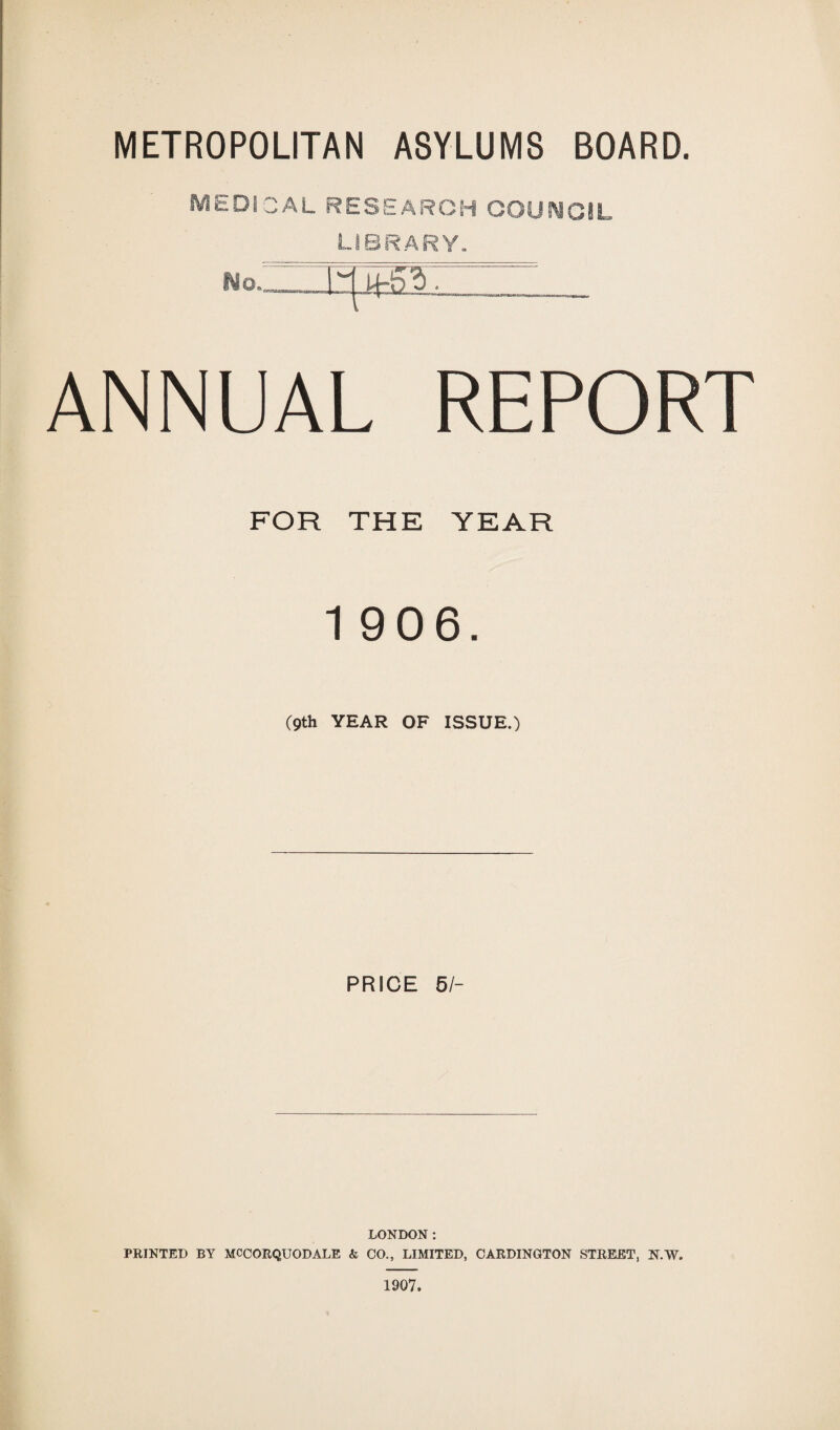 METROPOLITAN ASYLUMS BOARD. MEDI 3AL RESEARCH COUNCIL LIBRARY, No.. ■M-53 ■ ANNUAL REPORT FOR THE YEAR 1 906. (9th YEAR OF ISSUE.) PRICE 51- LONDON: PRINTED BY MCCORQUODALE & CO., LIMITED, CARDINGTON STREET, N.W. 1907.