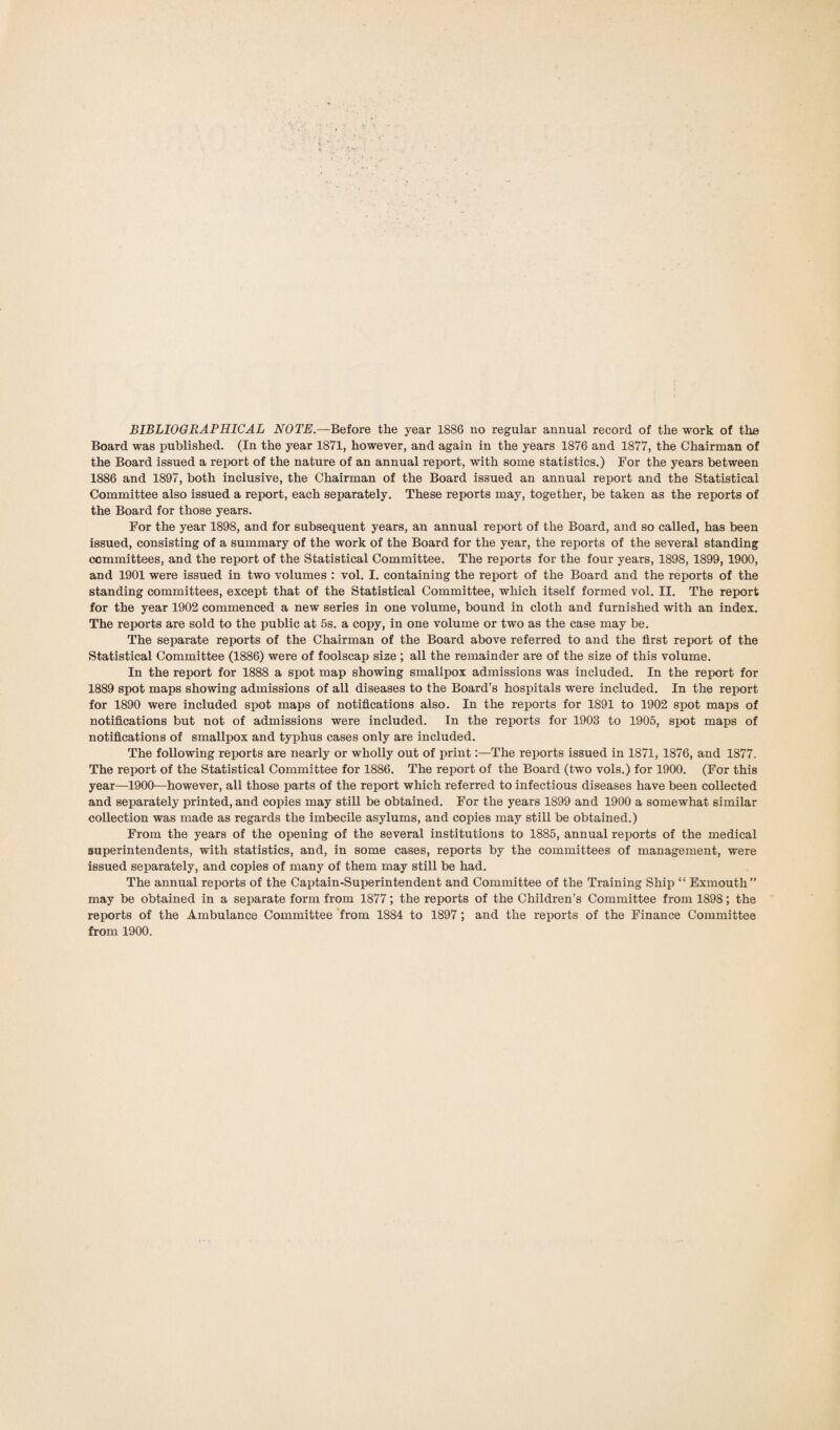 Board was published. (In the year 1871, however, and again in the years 1876 and 1877, the Chairman of the Board issued a report of the nature of an annual report, with some statistics.) For the years between 1886 and 1897, both inclusive, the Chairman of the Board issued an annual report and the Statistical Committee also issued a report, each separately. These reports may, together, be taken as the reports of the Board for those years. For the year 1898, and for subsequent years, an annual report of the Board, and so called, has been issued, consisting of a summary of the work of the Board for the year, the reports of the several standing committees, and the report of the Statistical Committee. The reports for the four years, 1898, 1899, 1900, and 1901 were issued in two volumes : vol. I. containing the report of the Board and the reports of the standing committees, except that of the Statistical Committee, which itself formed vol. II. The report for the year 1902 commenced a new series in one volume, bound in cloth and furnished with an index. The reports are sold to the public at 5s. a copy, in one volume or two as the case may be. The separate reports of the Chairman of the Board above referred to and the first report of the Statistical Committee (1886) were of foolscap size ; all the remainder are of the size of this volume. In the report for 1888 a spot map showing smallpox admissions was included. In the report for 1889 spot maps showing admissions of all diseases to the Board’s hospitals were included. In the report for 1890 were included spot maps of notifications also. In the reports for 1891 to 1902 spot maps of notifications but not of admissions were included. In the reports for 1903 to 1905, spot maps of notifications of smallpox and typhus cases only are included. The following reports are nearly or wholly out of print:—The reports issued in 1871, 1876, and 1877. The report of the Statistical Committee for 1886. The report of the Board (two vols.) for 1900. (For this year—1900—however, all those parts of the report which referred to infectious diseases have been collected and separately printed, and copies may still be obtained. For the years 1899 and 1900 a somewhat similar collection was made as regards the imbecile asylums, and copies may still be obtained.) From the years of the opening of the several institutions to 1885, annual reports of the medical superintendents, with statistics, and, in some cases, reports by the committees of management, were issued separately, and copies of many of them may still be had. The annual reports of the Captain-Superintendent and Committee of the Training Ship “ Exmouth” may be obtained in a separate form from 1877; the reports of the Children’s Committee from 1898; the reports of the Ambulance Committee from 1884 to 1897; and the reports of the Finance Committee from 1900,